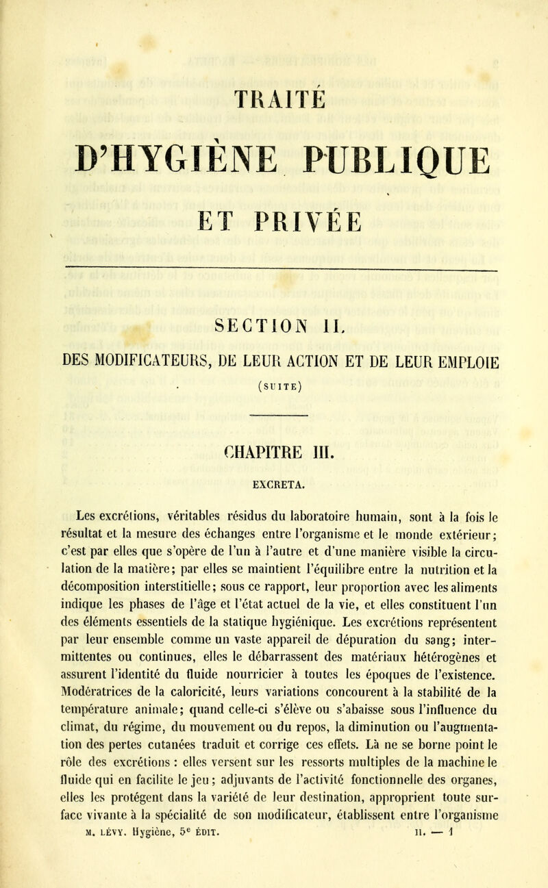 D'HYGIÈNE PUBLIQUE ET PRIVÉE SECTION IL DES MODIFICATEURS, DE LEUR ACTION ET DE LEUR EMPLOIE Les excrélions, véritables résidus du laboratoire humain, sont à la fois le résultat et la mesure des échanges entre l'organisme et le monde extérieur; c'est par elles que s'opère de l'un à l'autre et d'une manière visible la circu- lation de la matière; par elles se maintient l'équilibre entre la nutrition et la décomposition interstitielle; sous ce rapport, leur proportion avec les aliments indique les phases de l'âge et l'état actuel de la vie, et elles constituent l'un des éléments essentiels de la statique hygiénique. Les excrétions représentent par leur ensemble comme un vaste appareil de dépuration du sang; inter- mittentes ou continues, elles le débarrassent des matériaux hétérogènes et assurent l'identité du fluide nourricier à toutes les époques de l'existence. Modératrices de la caloricité, leurs variations concourent à la stabilité de la température animale; quand celle-ci s'élève ou s'abaisse sous l'influence du climat, du régime, du mouvement ou du repos, la diminution ou l'augmenta- tion des pertes cutanées traduit et corrige ces effets. Là ne se borne point le rôle des excrétions : elles versent sur les ressorts multiples de la machine le fluide qui en facilite le jeu ; adjuvants de l'activité fonctionnelle des organes, elles les protègent dans la variété de leur destination, approprient toute sur- face vivante à la spécialité de son modificateur, établissent entre l'organisme m. lévy. Hygiène, 5e édit. il. — \ (suite) CHAPITRE III. EXCRETA.