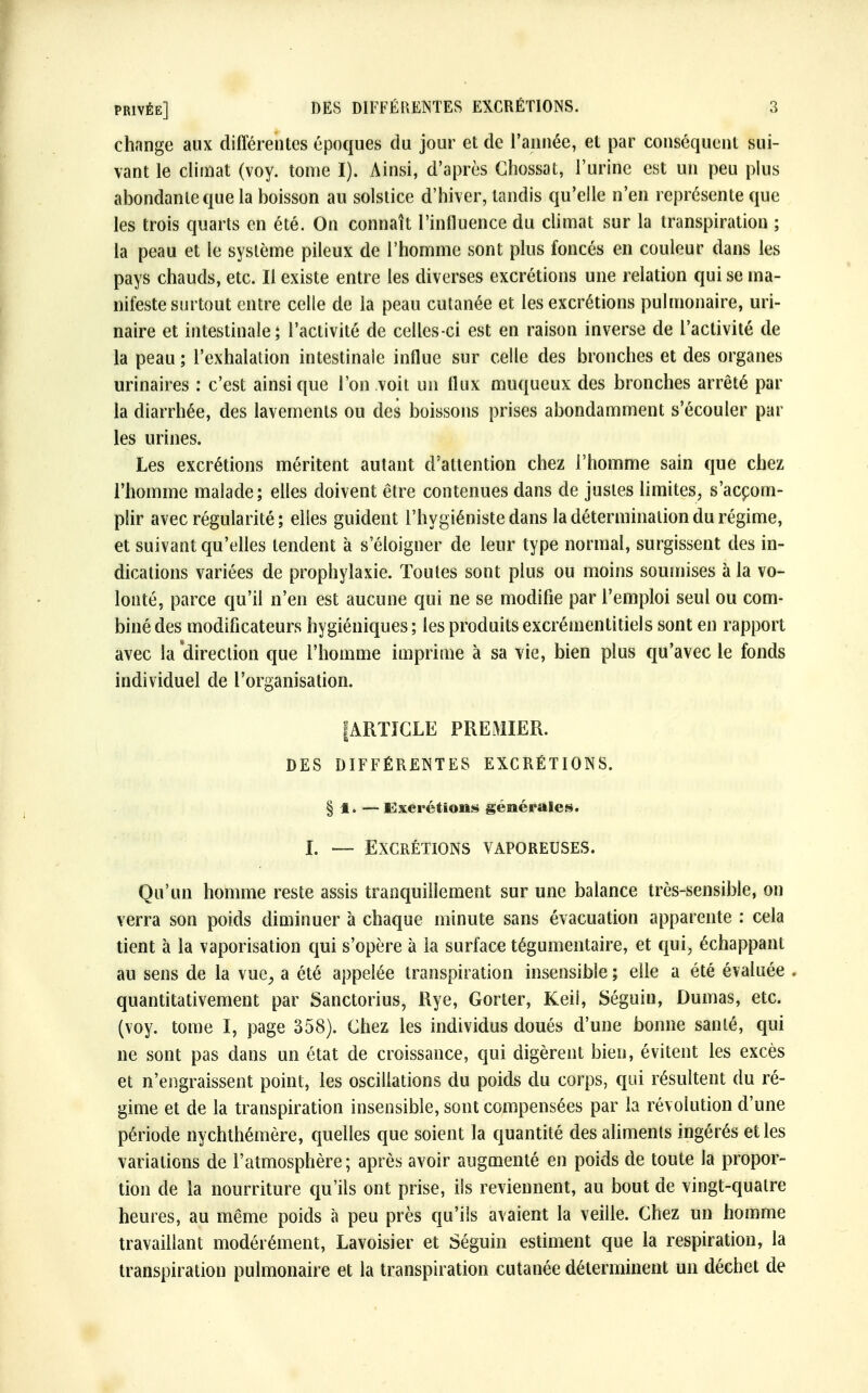 change aux différentes époques du jour et de l'année, et par conséquent sui- vant le climat (voy. tome I). Ainsi, d'après Ghossat, l'urine est un peu plus abondante que la boisson au solstice d'hiver, tandis qu'elle n'en représente que les trois quarts en été. On connaît l'influence du climat sur la transpiration ; la peau et le système pileux de l'homme sont plus foncés en couleur dans les pays chauds, etc. Il existe entre les diverses excrétions une relation qui se ma- nifeste surtout entre celle de la peau cutanée et les excrétions pulmonaire, uri- naire et intestinale; l'activité de celles-ci est en raison inverse de l'activité de la peau ; l'exhalation intestinale influe sur celle des bronches et des organes urinaires : c'est ainsi que l'on voit un flux muqueux des bronches arrêté par la diarrhée, des lavements ou des boissons prises abondamment s'écouler par les urines. Les excrétions méritent autant d'attention chez l'homme sain que chez l'homme malade; elles doivent être contenues dans de justes limites, s'accom- plir avec régularité ; elles guident l'hygiéniste dans la détermination du régime, et suivant qu'elles tendent à s'éloigner de leur type normal, surgissent des in- dications variées de prophylaxie. Toutes sont plus ou moins soumises à la vo- lonté, parce qu'il n'en est aucune qui ne se modifie par l'emploi seul ou com- biné des modificateurs hygiéniques; les produitsexcrémentitiels sont en rapport avec la direction que l'homme imprime à sa vie, bien plus qu'avec le fonds individuel de l'organisation. IARTIGLE PREMIER. DES DIFFÉRENTES EXCRÉTIONS. § 1.— Excrétions générales. t. — Excrétions vaporeuses. Qu'un homme reste assis tranquillement sur une balance très-sensible, on verra son poids diminuer à chaque minute sans évacuation apparente : cela tient à la vaporisation qui s'opère à la surface tégumentaire, et qui, échappant au sens de la vue, a été appelée transpiration insensible ; elle a été évaluée quantitativement par Sanctorius, Rye, Gorter, Keii, Séguin, Dumas, etc. (voy. tome I, page 358). Ghez les individus doués d'une bonne santé, qui ne sont pas dans un état de croissance, qui digèrent bien, évitent les excès et n'engraissent point, les oscillations du poids du corps, qui résultent du ré- gime et de la transpiration insensible, sont compensées par la révolution d'une période nychthémère, quelles que soient la quantité des aliments ingérés et les variations de l'atmosphère; après avoir augmenté en poids de toute la propor- tion de la nourriture qu'ils ont prise, ils reviennent, au bout de vingt-quatre heures, au même poids à peu près qu'ils avaient la veille. Ghez un homme travaillant modérément, Lavoisier et Séguin estiment que la respiration, la transpiration pulmonaire et la transpiration cutanée déterminent un déchet de