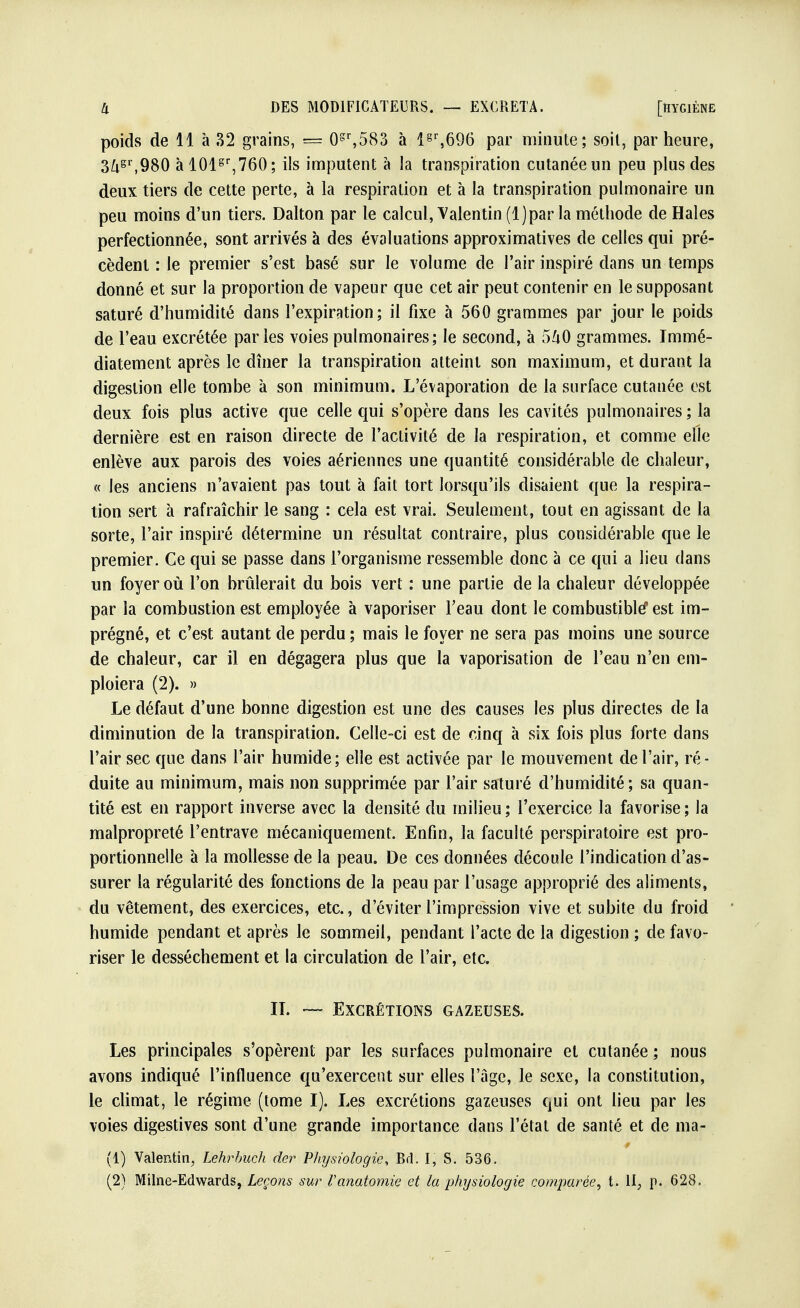 poids de 11 à 32 grains, = 0gr,583 à l§r,696 par minute; soit, par heure, 3ftgr,980 àl01sr,760; ils imputent à la transpiration cutanée un peu plus des deux tiers de cette perte, à la respiration et à la transpiration pulmonaire un peu moins d'un tiers. Dalton par le calcul, Valentin (l)par la méthode de Haies perfectionnée, sont arrivés à des évaluations approximatives de celles qui pré- cèdent : le premier s'est basé sur le volume de Pair inspiré dans un temps donné et sur la proportion de vapeur que cet air peut contenir en le supposant saturé d'humidité dans l'expiration; il fixe à 560 grammes par jour le poids de l'eau excrétée parles voies pulmonaires; le second, à 540 grammes. Immé- diatement après le dîner la transpiration atteint son maximum, et durant la digestion elle tombe à son minimum. L'évaporation de la surface cutanée est deux fois plus active que celle qui s'opère dans les cavités pulmonaires ; la dernière est en raison directe de l'activité de la respiration, et comme elle enlève aux parois des voies aériennes une quantité considérable de chaleur, « les anciens n'avaient pas tout à fait tort lorsqu'ils disaient que la respira- tion sert à rafraîchir le sang : cela est vrai. Seulement, tout en agissant de la sorte, l'air inspiré détermine un résultat contraire, plus considérable que le premier. Ce qui se passe dans l'organisme ressemble donc à ce qui a lieu dans un foyer où l'on brûlerait du bois vert : une partie de la chaleur développée par la combustion est employée à vaporiser l'eau dont le combustible? est im- prégné, et c'est autant de perdu ; mais le foyer ne sera pas moins une source de chaleur, car il en dégagera plus que la vaporisation de l'eau n'en em- ploiera (2). » Le défaut d'une bonne digestion est une des causes les plus directes de la diminution de la transpiration. Celle-ci est de cinq à six fois plus forte dans l'air sec que dans l'air humide; elle est activée par le mouvement de l'air, ré- duite au minimum, mais non supprimée par l'air saturé d'humidité; sa quan- tité est en rapport inverse avec la densité du milieu ; l'exercice la favorise ; la malpropreté l'entrave mécaniquement. Enfin, la faculté pcrspiratoire est pro- portionnelle à la mollesse de la peau. De ces données découle l'indication d'as- surer la régularité des fonctions de la peau par l'usage approprié des aliments, du vêtement, des exercices, etc., d'éviter l'impression vive et subite du froid humide pendant et après le sommeil, pendant l'acte de la digestion ; de favo- riser le dessèchement et la circulation de l'air, etc. II. — Excrétions gazeuses. Les principales s'opèrent par les surfaces pulmonaire et cutanée ; nous avons indiqué l'influence qu'exercent sur elles l'âge, le sexe, la constitution, le climat, le régime (tome I). Les excrétions gazeuses qui ont lieu par les voies digestives sont d'une grande importance dans l'état de santé et de ma- (1) Valentin, Lehrbuch der Physiologie, Bd. I, S. 536. (2) Milne-Edwards, Leçons sur Vanatomie et la physiologie comparée, t. II, p. 628.