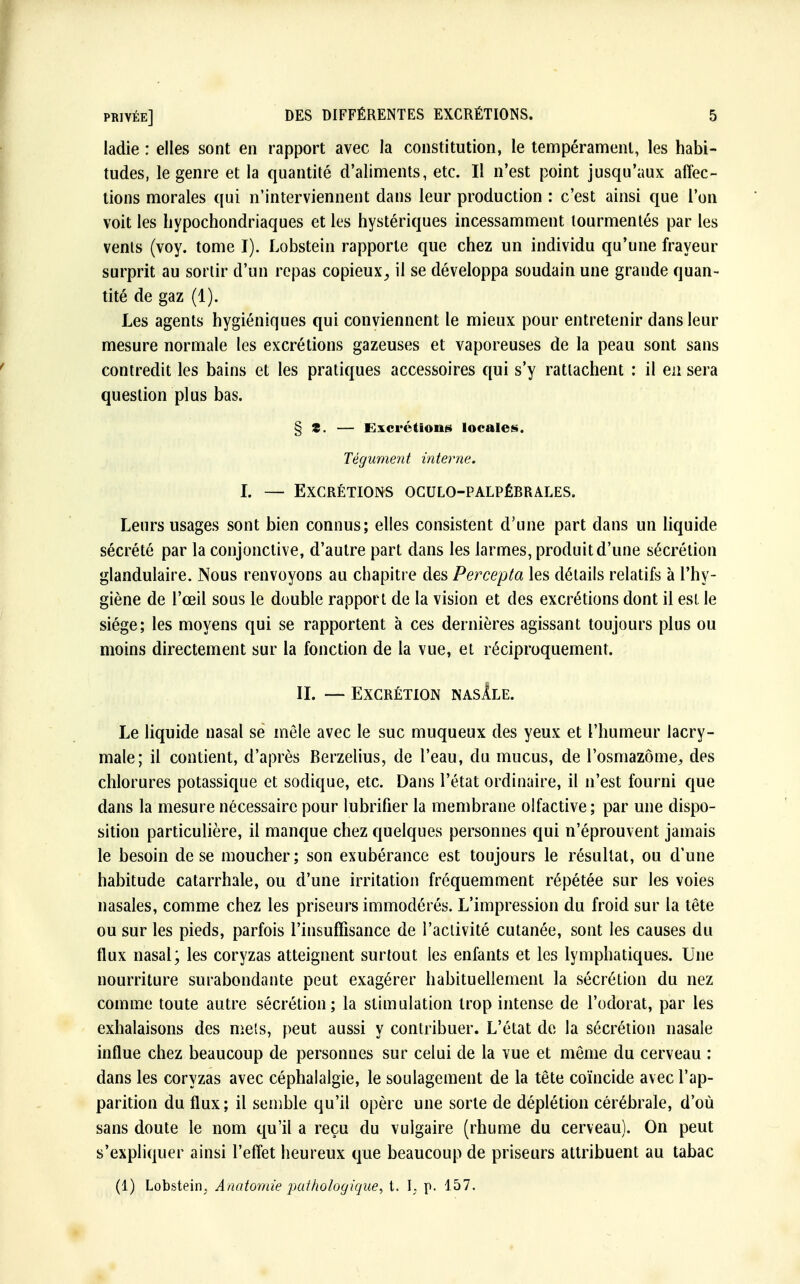 ladie : elles sont en rapport avec la constitution, le tempérament, les habi- tudes, le genre et la quantité d'aliments, etc. Il n'est point jusqu'aux affec- tions morales qui n'interviennent dans leur production : c'est ainsi que l'on voit les hypochondriaques et les hystériques incessamment tourmentés par les venls (voy. tome I). Lobstein rapporte que chez un individu qu'une frayeur surprit au sortir d'un repas copieux, il se développa soudain une grande quan- tité de gaz (1). Les agents hygiéniques qui conviennent le mieux pour entretenir dans leur mesure normale les excrétions gazeuses et vaporeuses de la peau sont sans contredit les bains et les pratiques accessoires qui s'y rattachent : il en sera question plus bas. § S. — Excrétions locales, Tégument interne. I. — Excrétions oculo-palpérrales. Leurs usages sont bien connus; elles consistent d'une part dans un liquide sécrété par la conjonctive, d'autre part dans les larmes, produit d'une sécrétion glandulaire. Nous renvoyons au chapitre des Percepta les détails relatifs à l'hy- giène de l'œil sous le double rapport de la vision et des excrétions dont il est le siège; les moyens qui se rapportent à ces dernières agissant toujours plus ou moins directement sur la fonction de la vue, et réciproquement. II. — Excrétion nasIle. Le liquide nasal se mêle avec le suc muqueux des yeux et l'humeur lacry- male; il contient, d'après Berzelius, de l'eau, du mucus, de l'osmazôme,, des chlorures potassique et sodique, etc. Dans l'état ordinaire, il n'est fourni que dans la mesure nécessaire pour lubrifier la membrane olfactive; par une dispo- sition particulière, il manque chez quelques personnes qui n'éprouvent jamais le besoin de se moucher; son exubérance est toujours le résultat, ou d'une habitude catarrhale, ou d'une irritation fréquemment répétée sur les voies nasales, comme chez les priseurs immodérés. L'impression du froid sur la tête ou sur les pieds, parfois l'insuffisance de l'activité cutanée, sont les causes du flux nasal; les coryzas atteignent surtout les enfants et les lymphatiques. Une nourriture surabondante peut exagérer habituellement la sécrétion du nez comme toute autre sécrétion; la stimulation trop intense de l'odorat, par les exhalaisons des mets, peut aussi y contribuer. L'état de la sécrétion nasale influe chez beaucoup de personnes sur celui de la vue et même du cerveau : dans les coryzas avec céphalalgie, le soulagement de la tête coïncide avec l'ap- parition du flux; il semble qu'il opère une sorte de déplétion cérébrale, d'où sans doute le nom qu'il a reçu du vulgaire (rhume du cerveau). On peut s'expliquer ainsi l'effet heureux que beaucoup de priseurs attribuent au tabac (1) Lobstein. Anatomie pathologique, t. I. p. 157,