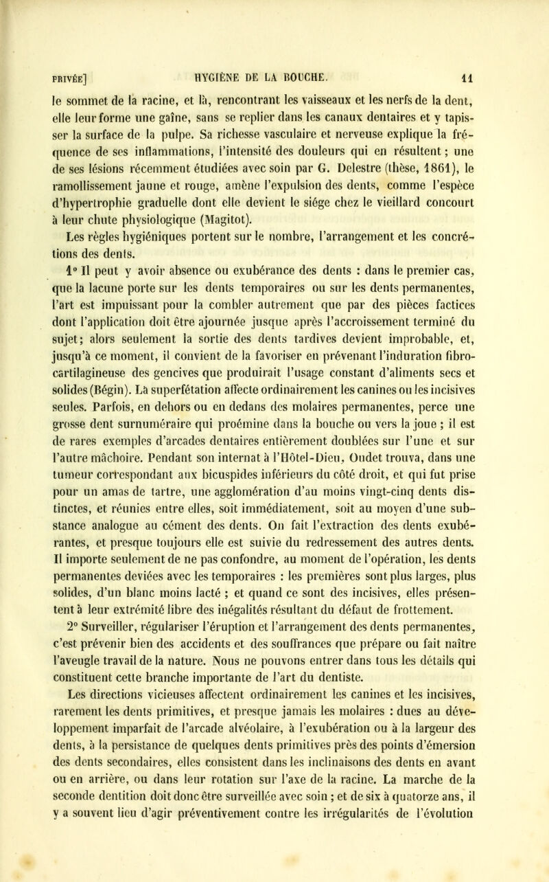 le sommet de la racine, et là, rencontrant les vaisseaux et les nerfs de la dent, elle leur forme une gaîne, sans se replier dans les canaux dentaires et y tapis- ser la surface de la pulpe. Sa richesse vasculaire et nerveuse explique la fré- quence de ses inflammalions, l'intensité des douleurs qui en résultent ; une de ses lésions récemment étudiées avec soin par G. Delestre (thèse, 1861), le ramollissement jaune et rouge, amène l'expulsion des dents, comme l'espèce d'hypertrophie graduelle dont elle devient le siège chez le vieillard concourt à leur chute physiologique (Magitot). Les règles hygiéniques portent sur le nombre, l'arrangement et les concré- tions des dents. 1° Il peut y avoir absence ou exubérance des dents : dans le premier cas, que la lacune porte sur les dents temporaires ou sur les dents permanentes, l'art est impuissant pour la combler autrement que par des pièces factices dont l'application doit être ajournée jusque après l'accroissement terminé du sujet; alors seulement la sortie des dents tardives devient improbable, et, jusqu'à ce moment, il convient de la favoriser en prévenant l'induration fibro- cartilagineuse des gencives que produirait l'usage constant d'aliments secs et solides (Bégin). La superfétation affecte ordinairement les canines ou les incisives seules. Parfois, en dehors ou en dedans des molaires permanentes, perce une grosse dent surnuméraire qui proémine dans la bouche ou vers la joue ; il est de rares exemples d'arcades dentaires entièrement doublées sur l'une et sur l'autre mâchoire. Pendant son internat à l'Hôtel-Dieu, Oudet trouva, dans une tumeur correspondant aux bicuspides inférieurs du côté droit, et qui fut prise pour un amas de tartre, une agglomération d'au moins vingt-cinq dents dis- tinctes, et réunies entre elles, soit immédiatement, soit au moyen d'une sub- stance analogue au cément des dents. On fait l'extraction des dents exubé- rantes, et presque toujours elle est suivie du redressement des autres dents. Il importe seulement de ne pas confondre, au moment de l'opération, les dents permanentes déviées avec les temporaires : les premières sont plus larges, plus solides, d'un blanc moins lacté ; et quand ce sont des incisives, elles présen- tent à leur extrémité libre des inégalités résultant du défaut de frottement. 2° Surveiller, régulariser l'éruption et l'arrangement des dents permanentes, c'est prévenir bien des accidents et des souffrances que prépare ou fait naître l'aveugle travail de la nature. Nous ne pouvons entrer dans tous les détails qui constituent cette branche importante de l'art du dentiste. Les directions vicieuses affectent ordinairement les canines et les incisives, rarement les dents primitives, et presque jamais les molaires : dues au déve- loppement imparfait de l'arcade alvéolaire, à l'exubération ou à la largeur des dents, à la persistance de quelques dents primitives près des points d'émersion des dents secondaires, elles consistent dans les inclinaisons des dents en avant ou en arrière, ou dans leur rotation sur l'axe de la racine. La marche de la seconde dentition doit donc être surveillée avec soin ; et de six à quatorze ans, il y a souvent lieu d'agir préventivement contre les irrégularités de l'évolution