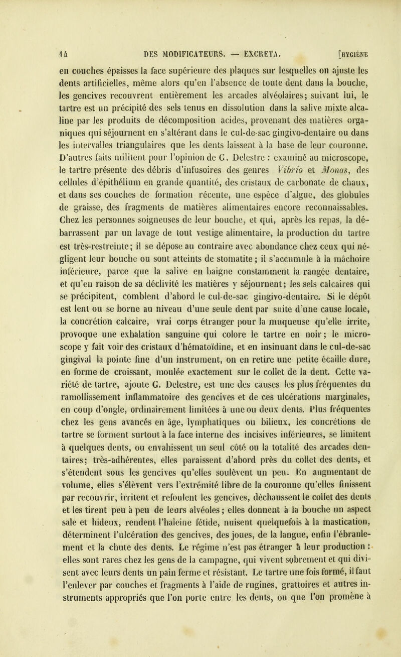 en couches épaisses la face supérieure des plaques sur lesquelles on ajuste les dents artificielles, même alors qu'en l'absence de toule dent dans la bouche, les gencives recouvrent entièrement les arcades alvéolaires; suivant lui, le tartre est un précipité des sels tenus en dissolution dans la salive mixte alca- line par les produits de décomposition acides, provenant des matières orga- niques qui séjournent en s'altérant dans le cul-de-sac gingivo-dentaire ou dans les intervalles triangulaires que les dents laissent à la base de leur couronne. D'autres faits militent pour l'opinion de G. Deîestre : examiné au microscope, le tartre présente des débris d'infusoires des genres Vibrio et Monas, des cellules d'épithélium en grande quantité, des cristaux de carbonate de chaux, et dans ses couches de formation récente, une espèce d'algue, des globules de graisse, des fragments de matières alimentaires encore reconnaissables. Chez les personnes soigneuses de leur bouche, et qui, après les repas, la dé- barrassent par un lavage de tout vestige alimentaire, la production du tartre est très-restreinte ; il se dépose au contraire avec abondance chez ceux qui né- gligent leur bouche ou sont atteints de stomatite ; il s'accumule à la mâchoire inférieure, parce que la salive en baigne constamment la rangée dentaire, et qu'en raison de sa déclivité les matières y séjournent; les sels calcaires qui se précipitent, comblent d'abord le cul-de-sac gingivo-dentaire. Si le dépôt est lent ou se borne au niveau d'une seule dent par suite d'une cause locale, la concrétion calcaire, vrai corps étranger pour la muqueuse qu'elle irrite, provoque une exhalation sanguine qui colore le tartre en noir ; le micro- scope y fait voir des cristaux d'hématoïdine, et en insinuant dans le cul-de-sac gingival la pointe fine d'un instrument, on en retire une petite écaille dure, en forme de croissant, moulée exactement sur le collet de la dent. Cette va- riété de tartre, ajoute G. Delestre, est une des causes les plus fréquentes du ramollissement inflammatoire des gencives et de ces ulcérations marginales, en coup d'ongle, ordinairement limitées à une ou deux dents. Plus fréquentes chez les gens avancés en âge, lymphatiques ou bilieux, les concrétions de tartre se forment surtout à la face interne des incisives inférieures, se limitent à quelques dents, ou envahissent un seul côté ou la totalité des arcades den- taires: très-adhérentes, elles paraissent d'abord près du collet des dents, et s'étendent sous les gencives qu'elles soulèvent un peu. En augmentant de volume, elles s'élèvent vers l'extrémité libre de la couronne qu'elles finissent par recouvrir, irritent et refoulent les gencives, déchaussent le collet des dents et les tirent peu à peu de leurs alvéoles ; elles donnent à la bouche un aspect sale et hideux, rendent l'haleine fétide, nuisent quelquefois à la mastication, déterminent l'ulcération des gencives, des joues, de la langue, enfin l'ébranle- ment et la chute des dents. Le régime n'est pas étranger à leur production : elles sont rares chez les gens de la campagne, qui vivent sobrement et qui divi- sent avec leurs dents un pain ferme et résistant. Le tartre une fois formé, il faut l'enlever par couches et fragments à l'aide de rugines, grattoires et autres in- struments appropriés que l'on porte entre les dents, ou que l'on promène à