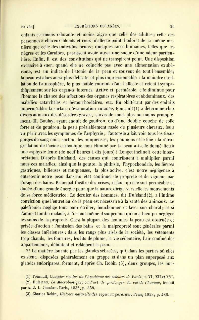 privée] EXCRÉTIONS CUTANÉES. 20 enfants est moins odorante et moins aigre que celle des adultes ; celle des personnes à cheveux blonds et roux n'affecte point l'odorat de la même ma- nière que celle des individus bruns; quelques races humaines, telles que les nègres et les Caraïbes, paraissent avoir aussi une sueur d'une odeur particu- lière. Enfin, il est des constitutions qui ne transpirent point. Une disposition excessive à suer, quand elle ne coïncide pas avec une alimentation exubé- rante, est un indice de l'atonie de la peau et souvent de tout l'ensemble; la peau est alors aussi plus délicate et plus impressionnable : la moindre oscil- lation de l'atmosphère, le plus faible courant d'air l'affecte et retentit sympa- thiquement sur les organes internes. Active et perméable, elle diminue pour l'homme la chance des affections des organes respiratoires et abdominaux, des maladies catarrhales et hémorrhoïdaires. etc. En oblitérant par des enduits imperméables la surface d'évaporation cutanée, Foucault (1) a déterminé chez divers animaux des désordres graves, suivis de mort plus ou moins prompte- ment. H. Boulay, ayant enduit de goudron, ou d'une double couche de colle forte et de goudron, la peau préalablement rasée de plusieurs chevaux, les a vu périr avec les symptômes de l'asphyxie ; l'autopsie a fait voir tous les tissus gorgés de sang noir, surtout les muqueuses, les poumons et le foie : la rétro- gradation de l'acide carbonique non éliminé par la peau a-t-elle donné lieu à une asphyxie lente (de neuf heures à dix jours) ? Longet incline à cette inter- prétation. D'après Hufeland, des causes qui contribuent à multiplier parmi nous ces maladies, ainsi que la goutte, la piîlhisie, l'hypochondrie, les fièvres gastriques, bilieuses et muqueuses, la plus active, c'est notre négligence à entretenir notre peau dans un état continuel de propreté et de vigueur par l'usage des bains. Principal théâtre des crises, il faut qu'elle soit perméable et douée d'une grande énergie pour que la nature dirige vers elle les mouvements de sa force médicatrice. Le dernier des hommes, dit Hufeland (2), a l'intime conviction que l'entretien de la peau est nécessaire à la santé des animaux. Le palefrenier néglige tout pour étriller, bouchonner et laver son cheval ; et si l'animal tombe malade, à l'instant même il soupçonne qu'on a bien pu négliger les soins de la propreté. Chez la plupart des hommes la peau est obstruée et privée d'action : l'omission des bains et la malpropreté sont générales parmi les classes inférieures; dans les rangs plus aisés de la société, les vêtements trop chauds, les fourures, les lits de plume, la vie sédentaire, l'air confiné des appartements, débilitent et relâchent la peau. 2° La matière fournie par les glandes sébacées, qui, dans les parties où elles existent, disposées généralement en grappe et dans un plan superposé aux glandes sudoripares, forment, d'après Ch. Robin (3), deux groupes, les unes (1) Foucault, Comptes rendus de l'Académie des sciences de Paris, t. VI, XII et XVI. (2) Hufeland, La Macrobiotique, ou l'art de prolonger la vie de l'homme, traduit par A. J. L. Jourdan. Paris, 1838, p. 359.