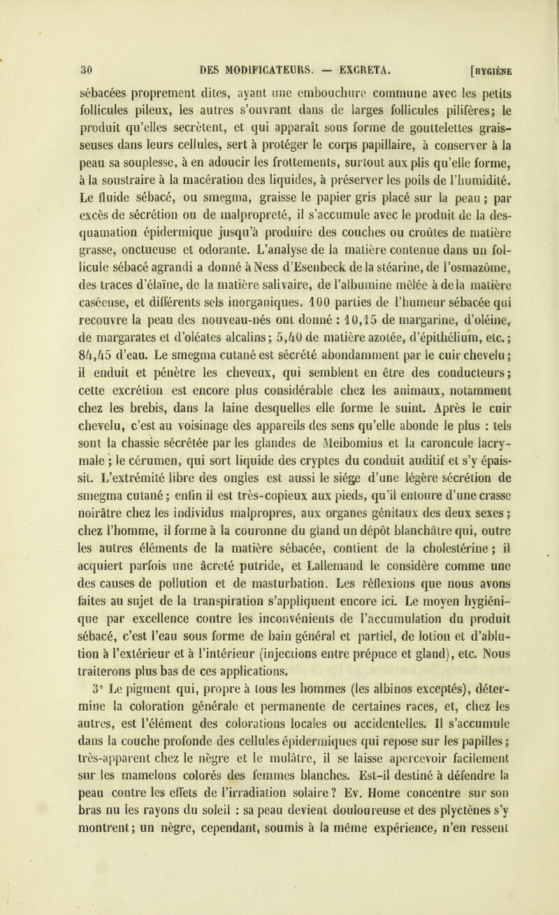 sébacées proprement dites, ayant une embouchure commune avec les petits follicules pileux, les autres s'ouvrant dans de larges follicules pilifères; le produit qu'elles sécrètent, et qui apparaît sous forme de gouttelettes grais- seuses dans leurs cellules, sert à protéger le corps papillaire, à conserver à la peau sa souplesse, à en adoucir les frottements, surtout aux plis qu'elle forme, à la soustraire à la macération des liquides, à préserver les poils de l'humidité. Le fluide sébacé, ou smegma, graisse le papier gris placé sur la peau ; par excès de sécrétion ou de malpropreté, il s'accumule avec le produit de la des- quamation épidermique jusqu'à produire des couches ou croûtes de matière grasse, onctueuse et odorante. L'analyse de la matière contenue dans un fol- licule sébacé agrandi a donné àNess d'Esenbeck delà stéarine, de l'osmazôme, des traces d'élaïne, de la matière sali va ire, de l'albumine mêlée à de la matière caséeuse, et différents sels inorganiques. 100 parties de l'humeur sébacée qui recouvre la peau des nouveau-nés ont donné : 10,15 de margarine, d'oléine, de margarates et d'oléates alcalins; 5,40 de matière azotée, d'épithélium, etc.; 84,45 d'eau. Le smegma cutané est sécrété abondamment par le cuir chevelu; il enduit et pénètre les cheveux, qui semblent en être des conducteurs ; cette excrétion est encore plus considérable chez les animaux, notamment chez les brebis, dans la laine desquelles elle forme le suint. Après le cuir chevelu, c'est au voisinage des appareils des sens qu'elle abonde le plus : tels sont la chassie sécrétée par les glandes de Meibomius et la caroncule lacry- male ; le cérumen, qui sort liquide des cryptes du conduit auditif et s'y épais- sit. L'extrémité libre des ongles est aussi le siège d'une légère sécrétion de smegma cutané ; enfin il est très-copieux aux pieds, qu'il entoure d'une crasse noirâtre chez les individus malpropres, aux organes génitaux des deux sexes ; chez l'homme, il forme à la couronne du gland un dépôt blanchâtre qui, outre les autres éléments de la matière sébacée, contient de la cholestérine ; il acquiert parfois une âcreté putride, et Lallemand le considère comme une des causes de pollution et de masturbation. Les réflexions que nous avons faites au sujet de la transpiration s'appliquent encore ici. Le moyen hygiéni- que par excellence contre les inconvénients de l'accumulation du produit sébacé, c'est l'eau sous forme de bain général et partiel, de lotion et d'ablu- tion à l'extérieur et à l'intérieur (injections entre prépuce et gland), etc. Nous traiterons plus bas de ces applications. 3° Le pigment qui, propre à tous les hommes (les albinos exceptés), déter- mine la coloration générale et permanente de certaines races, et, chez les autres, est l'élément des colorations locales ou accidentelles. Il s'accumule dans la couche profonde des cellules épidermiques qui repose sur les papilles ; très-apparent chez le nègre et le mulâtre, il se laisse apercevoir facilement sur les mamelons colorés des femmes blanches. Est-il destiné à défendre la peau contre les effets de l'irradiation solaire ? Ev. Home concentre sur son bras nu les rayons du soleil : sa peau devient douloureuse et des plyctènes s'y montrent; un nègre, cependant, soumis à la même expérience,, n'en ressent