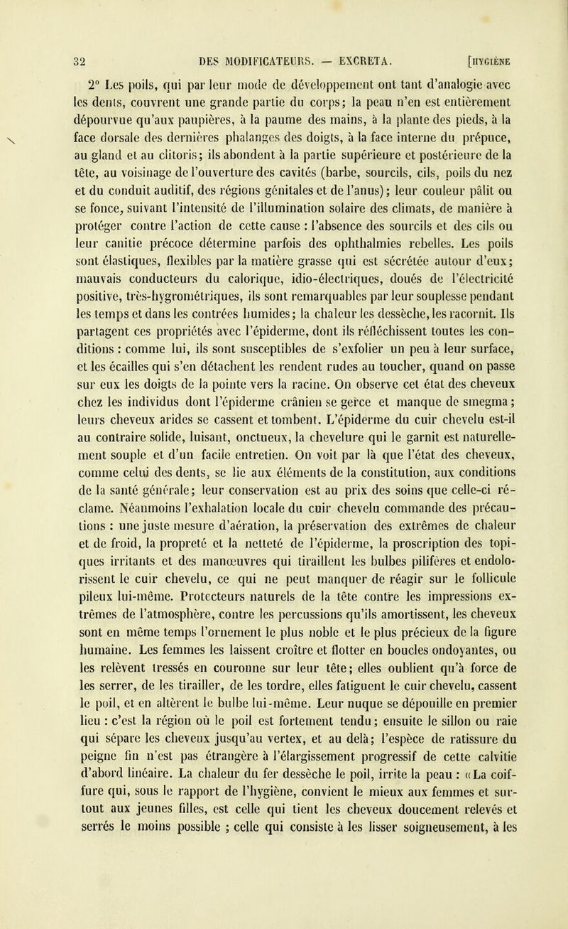 2° Les poils, qui par leur mode de développement ont tant d'analogie avec les dents, couvrent une grande partie du corps; la peau n'en est entièrement dépourvue qu'aux paupières, à la paume des mains, à la plante des pieds, à la face dorsale des dernières phalanges des doigts, à la face interne du prépuce, au gland et au clitoris; ils abondent à la partie supérieure et postérieure de la tête, au voisinage de l'ouverture des cavités (barbe, sourcils, cils, poils du nez et du conduit auditif, des régions génitales et de l'anus) ; leur couleur pâlit ou se fonce, suivant l'intensité de l'illumination solaire des climats, de manière à protéger contre l'action de cette cause : l'absence des sourcils et des cils ou leur canine précoce détermine parfois des ophthalmies rebelles. Les poils sont élastiques, flexibles par la matière grasse qui est sécrétée autour d'eux; mauvais conducteurs du calorique, idio-électriques, doués de l'électricité positive, très-hygrométriques, ils sont remarquables par leur souplesse pendant les temps et dans les contrées humides ; la chaleur les dessèche, les racornit. Ils partagent ces propriétés avec l'épiderme, dont ils réfléchissent toutes ies con- ditions : comme lui, ils sont susceptibles de s'exfolier un peu à leur surface, et les écailles qui s'en détachent les rendent rudes au toucher, quand on passe sur eux les doigts de la pointe vers la racine. On observe cet état des cheveux chez les individus dont l'épiderme crânien se gerce et manque de smegma ; leurs cheveux arides se cassent et tombent. L'épiderme du cuir chevelu est-il au contraire solide, luisant, onctueux, la chevelure qui le garnit est naturelle- ment souple et d'un facile entretien. On voit par là que l'état des cheveux, comme celui des dents, se lie aux éléments de la constitution, aux conditions de la santé générale; leur conservation est au prix des soins que celle-ci ré- clame. Néanmoins l'exhalation locale du cuir chevelu commande des précau- tions : une juste mesure d'aération, la préservation des extrêmes de chaleur et de froid, la propreté et la netteté de l'épiderme, la proscription des topi- ques irritants et des manœuvres qui tiraillent les bulbes pilifères et endolo- rissent le cuir chevelu, ce qui ne peut manquer de réagir sur le follicule pileux lui-même. Protecteurs naturels de la tête contre les impressions ex- trêmes de l'atmosphère, contre les percussions qu'ils amortissent, les cheveux sont en même temps l'ornement le plus noble et le plus précieux de la figure humaine. Les femmes les laissent croître et flotter en boucles ondoyantes, ou les relèvent tressés en couronne sur leur tête; elles oublient qu'à force de les serrer, de les tirailler, de les tordre, elles fatiguent le cuir chevelu, cassent le poil, et en altèrent le bulbe lui-même. Leur nuque se dépouille en premier lieu : c'est la région où le poil est fortement tendu ; ensuite Je sillon ou raie qui sépare les cheveux jusqu'au vertex, et au delà; l'espèce de ratissure du peigne fin n'est pas étrangère à l'élargissement progressif de cette calvitie d'abord linéaire. La chaleur du fer dessèche le poil, irrite la peau : ((La coif- fure qui, sous le rapport de l'hygiène, convient le mieux aux femmes et sur- tout aux jeunes filles, est celle qui tient les cheveux doucement relevés et serrés le moins possible ; celle qui consiste à les lisser soigneusement, à les