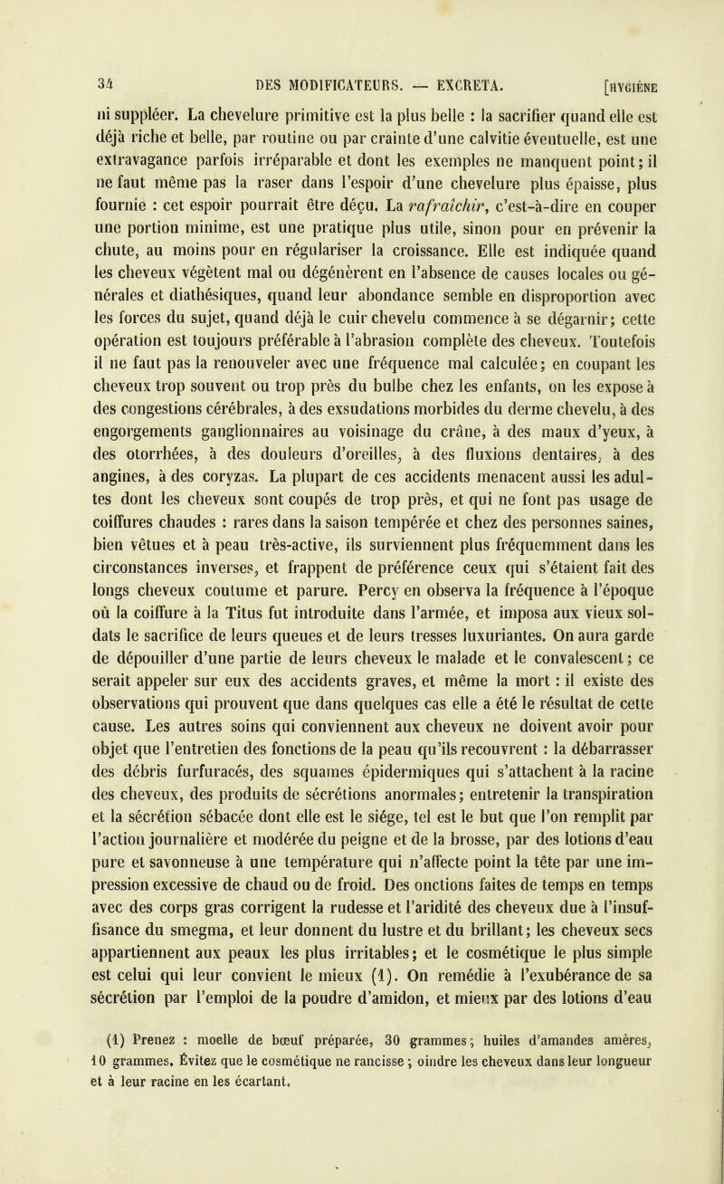 ni suppléer. La chevelure primitive est la plus belle : la sacrifier quand elle est déjà riche et belle, par routine ou par crainte d'une calvitie éventuelle, est une extravagance parfois irréparable et dont les exemples ne manquent point; il ne faut même pas la raser dans l'espoir d'une chevelure plus épaisse, plus fournie : cet espoir pourrait être déçu. La rafraîchir, c'est-à-dire en couper une portion minime, est une pratique plus utile, sinon pour en prévenir la chute, au moins pour en régulariser la croissance. Elle est indiquée quand les cheveux végètent mal ou dégénèrent en l'absence de causes locales ou gé- nérales et diathésiques, quand leur abondance semble en disproportion avec les forces du sujet, quand déjà le cuir chevelu commence à se dégarnir; cette opération est toujours préférable à l'abrasion complète des cheveux. Toutefois il ne faut pas la renouveler avec une fréquence mal calculée; en coupant les cheveux trop souvent ou trop près du bulbe chez les enfants, on les expose à des congestions cérébrales, à des exsudations morbides du derme chevelu, à des engorgements ganglionnaires au voisinage du crâne, à des maux d'yeux, à des otorrhées, à des douleurs d'oreilles, à des fluxions dentaires; à des angines, à des coryzas. La plupart de ces accidents menacent aussi les adul- tes dont les cheveux sont coupés de trop près, et qui ne font pas usage de coiffures chaudes : rares dans la saison tempérée et chez des personnes saines, bien vêtues et à peau très-active, ils surviennent plus fréquemment dans les circonstances inverses, et frappent de préférence ceux qui s'étaient fait des longs cheveux coutume et parure. Percy en observa la fréquence à l'époque où la coiffure à la Titus fut introduite dans l'armée, et imposa aux vieux sol- dats le sacrifice de leurs queues et de leurs tresses luxuriantes, On aura garde de dépouiller d'une partie de leurs cheveux le malade et le convalescent ; ce serait appeler sur eux des accidents graves, et même la mort : il existe des observations qui prouvent que dans quelques cas elle a été le résultat de cette cause. Les autres soins qui conviennent aux cheveux ne doivent avoir pour objet que l'entretien des fonctions de la peau qu'ils recouvrent : la débarrasser des débris furfuracés, des squames épidermiques qui s'attachent à la racine des cheveux, des produits de sécrétions anormales; entretenir la transpiration et la sécrétion sébacée dont elle est le siège, tel est le but que l'on remplit par l'action journalière et modérée du peigne et de la brosse, par des lotions d'eau pure et savonneuse à une température qui n'affecte point la tête par une im- pression excessive de chaud ou de froid. Des onctions faites de temps en temps avec des corps gras corrigent la rudesse et l'aridité des cheveux due à l'insuf- fisance du smegma, et leur donnent du lustre et du brillant; les cheveux secs appartiennent aux peaux les plus irritables ; et le cosmétique le plus simple est celui qui leur convient le mieux (1). On remédie à l'exubérance de sa sécrétion par l'emploi de la poudre d'amidon, et mienx par des lotions d'eau (1) Prenez : moelle de bœuf préparée, 30 grammes; huiles d'amandes amères^ 10 grammes. Évitez que le cosmétique ne rancisse ; oindre les cheveux dans leur longueur et à leur racine en les écartant*