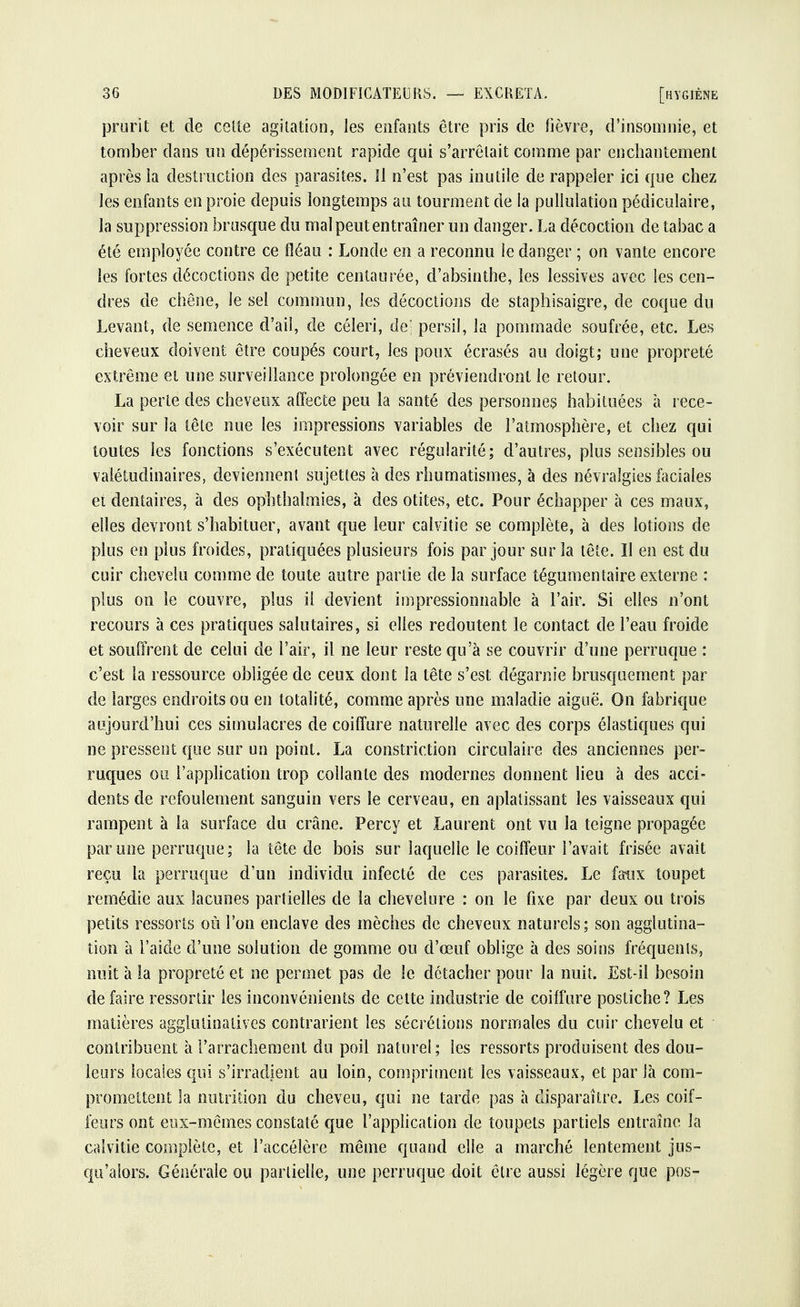 prurit et de cette agitation, les enfants être pris de lièvre, d'insomnie, et tomber dans un dépérissement rapide qui s'arrêtait comme par enchantement après la destruction des parasites. 11 n'est pas inutile de rappeler ici que chez les enfants en proie depuis longtemps au tourment de la pullulation pédiculaire, la suppression brusque du mal peut entraîner un danger. La décoction de tabac a été employée contre ce fléau : Londe en a reconnu le danger ; on vante encore les fortes décoctions de petite centaurée, d'absinthe, les lessives avec les cen- dres de chêne, le sel commun, les décoctions de staphisaigre, de coque du Levant, de semence d'ail, de céleri, de] persil, la pommade soufrée, etc. Les cheveux doivent être coupés court, les poux écrasés au doigt; une propreté extrême et une surveillance prolongée en préviendront le retour. La perte des cheveux affecte peu la santé des personnes habituées à rece- voir sur la tête nue les impressions variables de l'atmosphère, et chez qui toutes les fonctions s'exécutent avec régularité; d'autres, plus sensibles ou valétudinaires, deviennent sujettes à des rhumatismes, à des névralgies faciales et dentaires, à des ophthalmies, à des otites, etc. Pour échapper à ces maux, elles devront s'habituer, avant que leur calvitie se complète, à des lotions de plus en plus froides, pratiquées plusieurs fois par jour sur la tête. Il en est du cuir chevelu comme de toute autre partie de la surface tégumentaire externe : plus on le couvre, plus il devient impressionnable à l'air. Si elles n'ont recours à ces pratiques salutaires, si elles redoutent le contact de l'eau froide et souffrent de celui de l'air, il ne leur reste qu'à se couvrir d'une perruque : c'est la ressource obligée de ceux dont la tête s'est dégarnie brusquement par de larges endroits ou en totalité, comme après une maladie aiguë. On fabrique aujourd'hui ces simulacres de coiffure naturelle avec des corps élastiques qui ne pressent que sur un point. La constriction circulaire des anciennes per- ruques ou l'application trop collante des modernes donnent lieu à des acci- dents de refoulement sanguin vers le cerveau, en aplatissant les vaisseaux qui rampent à la surface du crâne. Percy et Laurent ont vu la teigne propagée par une perruque; la tête de bois sur laquelle le coiffeur l'avait frisée avait reçu la perruque d'un individu infecté de ces parasites. Le faux toupet remédie aux lacunes partielles de la chevelure : on le fixe par deux ou trois petits ressorts où l'on enclave des mèches de cheveux naturels; son agglutina- tion à l'aide d'une solution de gomme ou d'œuf oblige à des soins fréquenis, nuit à la propreté et ne permet pas de le détacher pour la nuit. Est-il besoin défaire ressortir les inconvénients de cette industrie de coiffure postiche? Les matières agglutinatives contrarient les sécrétions normales du cuir chevelu et contribuent à l'arrachement du poil naturel; les ressorts produisent des dou- leurs locales qui s'irradient au loin, compriment les vaisseaux, et par là com- promettent la nutrition du cheveu, qui ne tarde pas à disparaître. Les coif- feurs ont eux-mêmes constaté que l'application de toupets partiels entraîne la calvitie complète, et l'accélère même quand elle a marché lentement jus- qu'alors. Générale ou partielle, une perruque doit être aussi légère que pos-