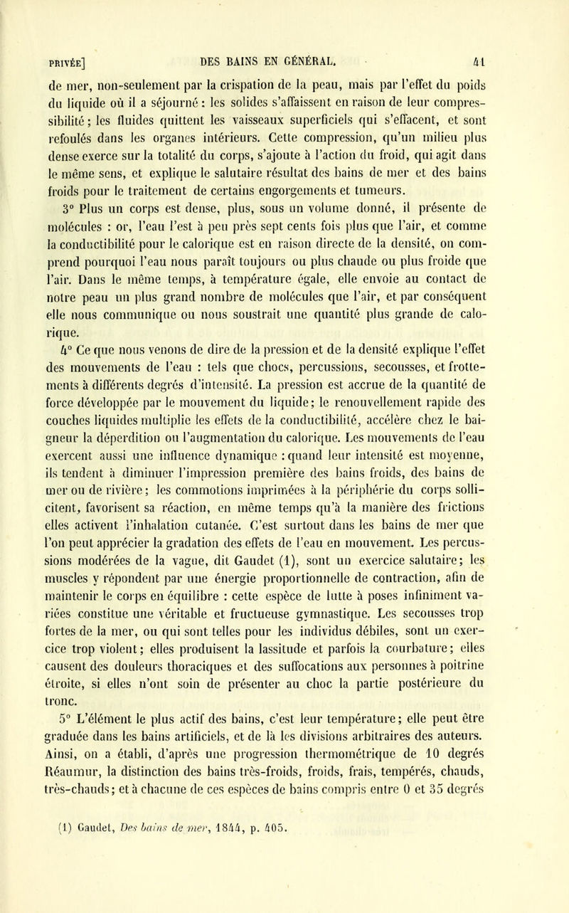 de mer, non-seulement par la crispation de la peau, mais par l'effet du poids du liquide où il a séjourné : les solides s'affaissent en raison de leur compres- sibilité ; les fluides quittent les vaisseaux superficiels qui s'effacent, et sont refoulés dans les organes intérieurs. Cette compression, qu'un milieu plus dense exerce sur la totalité du corps, s'ajoute à l'action du froid, qui agit dans le même sens, et explique le salutaire résultat des bains de mer et des bains froids pour le traitement de certains engorgements et tumeurs. 3° Plus un corps est dense, plus, sous un volume donné, il présente de molécules : or, l'eau l'est à peu près sept cents fois plus que l'air, et comme la conductibilité pour le calorique est en raison directe de la densité, on com- prend pourquoi l'eau nous paraît toujours ou plus chaude ou plus froide que l'air. Dans le même temps, à température égale, elle envoie au contact de notre peau un plus grand nombre de molécules que l'air, et par conséquent elle nous communique ou nous soustrait une quantité plus grande de calo- rique. U° Ce que nous venons de dire de la pression et de la densité explique l'effet des mouvements de l'eau : tels que chocs, percussions, secousses, et frotte- ments à différents degrés d'intensité. La pression est accrue de la quantité de force développée par le mouvement du liquide; le renouvellement rapide des couches liquides multiplie les effets de la conductibilité, accélère chez le bai- gneur la déperdition ou l'augmentation du calorique. Les mouvements de l'eau exercent aussi une influence dynamique : quand leur intensité est moyenne, ils tendent à diminuer l'impression première des bains froids, des bains de mer ou de rivière; les commotions imprimées à la périphérie du corps solli- citent,, favorisent sa réaction, en même temps qu'à la manière des frictions elles activent l'inhalation cutanée. C'est surtout dans les bains de mer que l'on peut apprécier la gradation des effets de l'eau en mouvement. Les percus- sions modérées de la vague, dit Gaudet (1), sont un exercice salutaire; les muscles y répondent par une énergie proportionnelle de contraction, afin de maintenir le corps en équilibre : cette espèce de lutte à poses infiniment va- riées constitue une véritable et fructueuse gymnastique. Les secousses trop fortes de la mer, ou qui sont telles pour les individus débiles, sont un exer- cice trop violent; elles produisent la lassitude et parfois la courbature; elles causent des douleurs thoraciques et des suffocations aux personnes à poitrine étroite, si elles n'ont soin de présenter au choc la partie postérieure du tronc. 5° L'élément le plus actif des bains, c'est leur température; elle peut être graduée dans les bains artificiels, et de là les divisions arbitraires des auteurs. Ainsi, on a établi, d'après une progression thermométrique de 10 degrés Réaumur, la distinction des bains très-froids, froids, frais, tempérés, chauds, très-chauds; et à chacune de ces espèces de bains compris entre 0 et 35 degrés (I) Gaudet, Des bains de mer, 4844, p. 405.