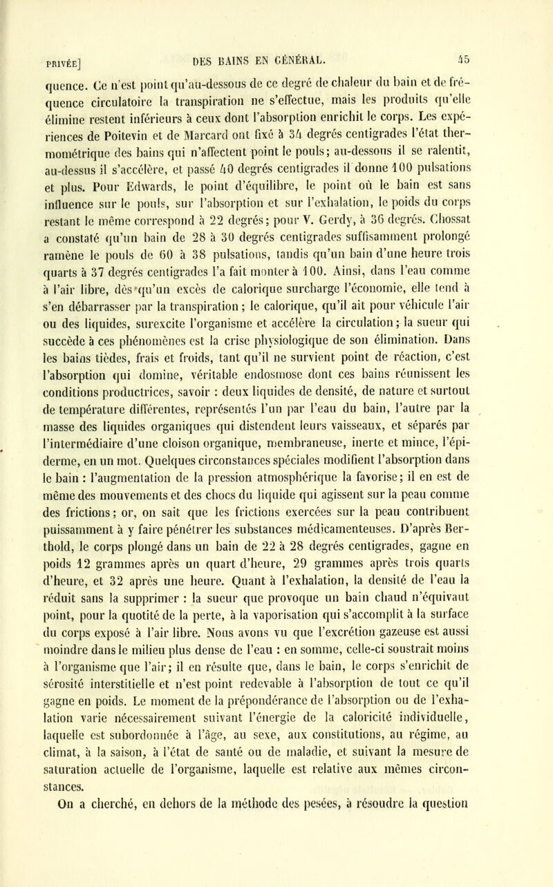 quence. Ce n'est point qu'au-dessous de ce degré de chaleur du bain et de fré- quence circulatoire la transpiration ne s'effectue, mais les produits qu'elle élimine restent inférieurs à ceux dont l'absorption enrichit le corps. Les expé- riences de Poitevin et de Marcard ont fixé à 34 degrés centigrades l'état ther- mométrique des bains qui n'affectent point le pouls; au-dessous il se ralentit, au-dessus il s'accélère, et passé 40 degrés centigrades ildonne 100 pulsations et plus. Pour Edwards, le point d'équilibre, le point où le bain est sans influence sur le pouls, sur l'absorption et sur l'exhalation, le poids du corps restant le même correspond à 22 degrés; pour V. Gerdy, à 36 degrés. Chossat a constaté qu'un bain de 28 à 30 degrés centigrades suffisamment prolongé ramène le pouls de 60 à 38 pulsations, tandis qu'un bain d'une heure trois quarts à 37 degrés centigrades l'a fait montera 100. Ainsi, dans l'eau comme à l'air libre, dès qu'un excès de calorique surcharge l'économie, elle tend à s'en débarrasser par la transpiration ; le calorique, qu'il ait pour véhicule l'air ou des liquides, surexcite l'organisme et accélère la circulation ; la sueur qui succède à ces phénomènes est la crise physiologique de son élimination. Dans les bains tièdes, frais et froids, tant qu'il ne survient point de réaction, c'est l'absorption qui domine, véritable endosmose dont ces bains réunissent les conditions productrices, savoir : deux liquides de densité, de nature et surtout de température différentes, représentés l'un par l'eau du bain, l'autre par la masse des liquides organiques qui distendent leurs vaisseaux, et séparés par l'intermédiaire d'une cloison organique, membraneuse, inerte et mince, l'épi- derme, en un mot. Quelques circonstances spéciales modifient l'absorption dans le bain : l'augmentation de la pression atmosphérique la favorise ; il en est de même des mouvements et des chocs du liquide qui agissent sur la peau comme des frictions ; or, on sait que les frictions exercées sur la peau contribuent puissamment à y faire pénétrer les substances médicamenteuses. D'après Ber- thold, le corps plongé dans un bain de 22 à 28 degrés centigrades, gagne en poids 12 grammes après un quart d'heure, 29 grammes après trois quarts d'heure, et 32 après une heure. Quant à l'exhalation, la densité de l'eau la réduit sans la supprimer : la sueur que provoque un bain chaud n'équivaut point, pour la quotité de la perte, à la vaporisation qui s'accomplit à la surface du corps exposé à l'air libre. Nous avons vu que l'excrétion gazeuse est aussi moindre dans le milieu plus dense de l'eau : en somme, celle-ci soustrait moins à l'organisme que l'air; il en résulte que, dans le bain, le corps s'enrichit de sérosité interstitielle et n'est point redevable à l'absorption de tout ce qu'il gagne en poids. Le moment de la prépondérance de l'absorption ou de l'exha- lation varie nécessairement suivant l'énergie de la caloricité individuelle, laquelle est subordonnée à l'âge, au sexe, aux constitutions, au régime, au climat, à la saison, à l'état de santé ou de maladie, et suivant la mesure de saturation actuelle de l'organisme, laquelle est relative aux mêmes circon- stances. On a cherché, en dehors de la méthode des pesées, à résoudre la question