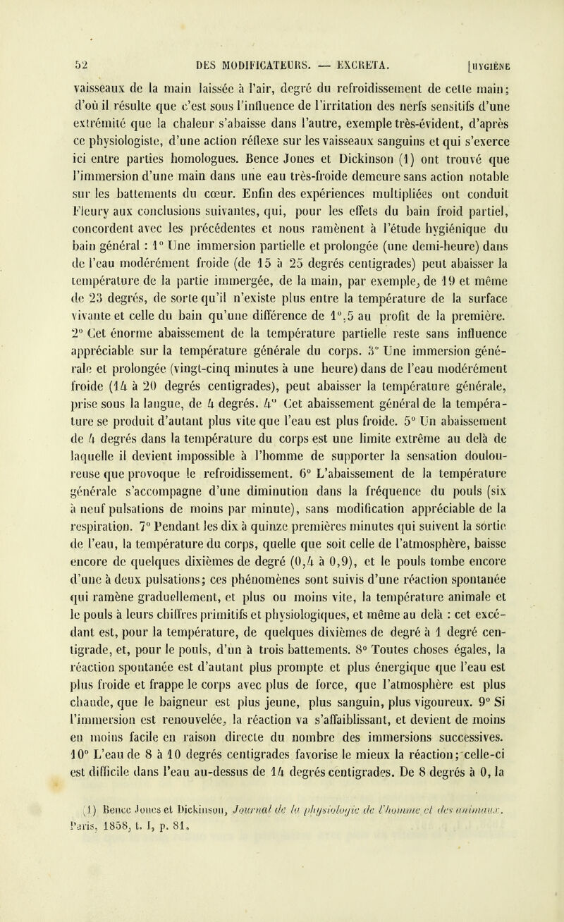 vaisseaux de la main laissée à l'air, degré du refroidissement de cetle main; d'où il résulte que c'est sous l'influence de l'irritation des nerfs sensitifs d'une extrémité que !a chaleur s'abaisse dans l'autre, exemple très-évident, d'après ce physiologiste, d'une action réflexe sur les vaisseaux sanguins et qui s'exerce ici entre parties homologues. Bence Jones et Dickinson (1) ont trouvé que l'immersion d'une main dans une eau très-froide demeure sans action notable sur les battements du cœur. Enfin des expériences multipliées ont conduit Fieury aux conclusions suivantes, qui, pour les effets du bain froid partiel, concordent avec les précédentes et nous ramènent à l'étude hygiénique du bain général : 1° Une immersion partielle et prolongée (une demi-heure) dans de l'eau modérément froide (de 15 à 25 degrés centigrades) peut abaisser la température de la partie immergée, de la main, par exemple^ de 19 et même de 23 degrés, de sorte qu'il n'existe plus entre la température de la surface vivante et celle du bain qu'une différence de 1°,5 au profit de la première. 2° Cet énorme abaissement de la température partielle reste sans influence appréciable sur la température générale du corps. 3° Une immersion géné- rale et prolongée (vingt-cinq minutes à une heure) dans de l'eau modérément froide {ik à 20 degrés centigrades), peut abaisser la température générale, prise sous la langue, de k degrés. Zi° Cet abaissement général de la tempéra- ture se produit d'autant plus vite que l'eau est plus froide. 5° Un abaissement de h degrés dans la température du corps est une limite extrême au delà de laquelle il devient impossible à l'homme de supporter la sensation doulou- reuse que provoque le refroidissement. 6° L'abaissement de la température générale s'accompagne d'une diminution dans la fréquence du pouls (six à neuf pulsations de moins par minute), sans modification appréciable de la respiration. 7° Pendant les dix à quinze premières minutes qui suivent la sortie de l'eau, la température du corps, quelle que soit celle de l'atmosphère, baisse encore de quelques dixièmes de degré à 0,9), et le pouls tombe encore d'une à deux pulsations; ces phénomènes sont suivis d'une réaction spontanée qui ramène graduellement, et plus ou moins vite, la température animale et le pouls à leurs chiffres primitifs et physiologiques, et même au delà : cet excé- dant est, pour la température, de quelques dixièmes de degré à 1 degré cen- tigrade, et, pour le pouls, d'un à trois battements. 8° Toutes choses égales, la réaction spontanée est d'autant plus prompte et plus énergique que l'eau est plus froide et frappe le corps avec plus de force, que l'atmosphère est plus chaude, que le baigneur est plus jeune, plus sanguin, plus vigoureux. 9° Si l'immersion est renouvelée, la réaction va s'affaiblissant, et devient de moins en moins facile en raison directe du nombre des immersions successives. 10° L'eau de 8 à 10 degrés centigrades favorise le mieux la réaction; celle-ci est difficile dans l'eau au-dessus de lk degrés centigrades. De 8 degrés à 0, la (1) Bence Joues et Dîckiuson, Journal de la physiologie de l'homme cl cfe* animaux. PariSj 1858, t. I, p. 81,
