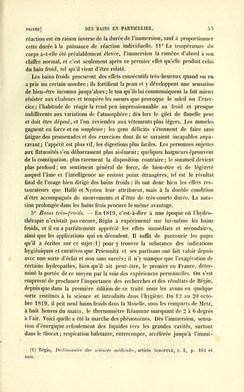 réaction est en raison inverse de Ja durée de l'immersion, sauf à proportionner cette durée à la puissance de réaction individuelle. 11° La température du corps a-t-elle été préalablement élevée, l'immersion la ramène d'abord à son chiffre normal, et c'est seulement après ce premier effet qu'elle produit celui du bain froid, tel qu'il vient d'être relaté. Les bains froids procurent des effets consécutifs très-heureux quand on en a pris un certain nombre; ils fortifient la peau et y développent une sensation de bien-être inconnu jusqu'alors; le ton qu'ils lui communiquent la fait mieux résister aux chaleurs et tempère les sueurs que provoque le soleil ou l'exer- cice ; l'habitude de réagir la rend peu impressionnable au froid et presque indifférente aux variations de l'atmosphère ; dès lors le gilet de flanelle peut et doit être déposé, et l'on reviendra aux vêtements plus légers. Les muscles gagnent en force et en souplesse ; les gens délicats s'étonnent de faire sans fatigue des promenades et des exercices dont ils se savaient incapables aupa- ravant ; l'appétit est plus vif, les digestions plus faciles. Les personnes sujettes aux flatuosités s'en débarrassent plus aisément; quelques baigneurs éprouvent de la constipation, plus rarement la disposition contraire ; le sommeil devient plus profond ; un sentiment général de force, de bien-être et de légèreté auquel l'âme et l'intelligence ne restent point étrangères, tel est le résultat final de l'usage bien dirigé des bains froids : ils ont donc bien les effets res- taurateurs que Halle et Nysten leur attribuent, mais à la double condition d'être accompagnés de mouvements et d'être de très-courte durée. La nata- tion prolongée dans les bains frais procure le même avantage. ?)° Bains très-froids. — En 1819, c'est-à-dire à une époque où l'hydro- thérapie n'existait pas encore, Bégin a expérimenté sur lui-même les bains froids, et il en a parfaitement apprécié les effets immédiats et secondaires, ainsi que les applications qui en découlent. Il suffit de parcourir les pages qu'il a écrites sur ce sujet (1) pour y trouver la substance des indications hygiéniques et curatives que Priessnitz et ses partisans ont fait valoir depuis avec une sorte d'éclat et non sans succès; il n'y manque que l'exagération de certains hydropathes, bien qu'il ait peut-être, le premier en France, déter- miné la portée de ce moyen par la voie des expériences personnelles. On s'est empressé de proclamer l'importance des recherches et des résultats de Bégin, depuis que dans la première édition de ce traité nous les avons en quelque sorte restitués à la science et introduits dans l'hygiène. Du 12 au 20 octo- bre 1819, il prit neuf bains froids dans la Moselle, sous les remparts de Metz, à huit heures du matin, le thermomètre Réaumur marquant de 2 à 6 degrés à l'air. Voici quelle a été la marche des phénomènes. Dès l'immersion, sensa- tion d'énergique refoulement des liquides vers les grandes cavités, surtout dans le thorax; respiration haletante, entrecoupée, accélérée jusqu'à l'immi- (1) Bégin, Dictionnaire des sciences médicales, article Scrofule, t. h, p. 461 et suiv.