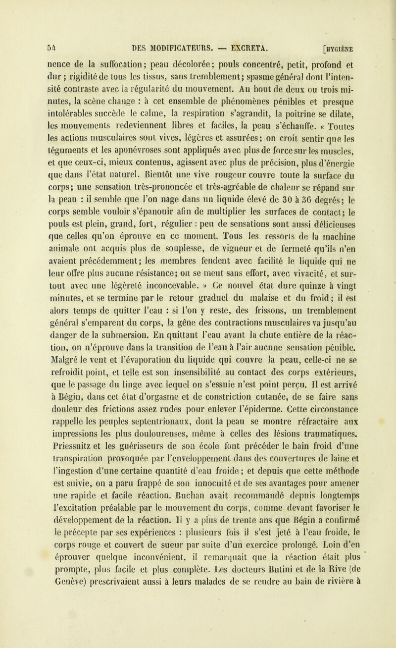 nence de la suffocation; peau décolorée; pouls concentré, petit, profond et dur ; rigidité de tous les tissus, sans tremblement; spasme générai dont l'inten- sité contraste avec la régularité du mouvement. Au bout de deux ou trois mi- nutes, la scène change : à cet ensemble de phénomènes pénibles et presque intolérables succède le calme, la respiration s'agrandit, la poitrine se dilate, les mouvements redeviennent libres et faciles, la peau s'échauffe. « Toutes les actions musculaires sont vives, légères et assurées; on croit sentir que les téguments et les aponévroses sont appliqués avec plus de force sur les muscles, et que ceux-ci, mieux contenus, agissent avec plus de précision, plus d'énergie que dans l'état naturel. Bientôt une vive rougeur couvre toute la surface du corps; une sensation très-prononcée et très-agréable de chaleur se répand sur la peau : il semble que l'on nage dans un liquide élevé de 30 à 36 degrés; le corps semble vouloir s'épanouir afin de multiplier les surfaces de contact; le pouls est plein, grand, fort, régulier : peu de sensations sont aussi délicieuses que celles qu'on éprouve en ce moment. Tous les ressorts de la machine animale ont acquis plus de souplesse, de vigueur et de fermeté qu'ils n'en avaient précédemment ; les membres fendent avec facilité le liquide qui ne leur offre plus aucune résistance; on se meut sans effort, avec vivacité, et sur- tout avec une légèreté inconcevable. » Ce nouvel état dure quinze à vingt minutes, et se termine par le retour graduel du malaise et du froid ; il est alors temps de quitter l'eau : si l'on y reste, des frissons, un tremblement généra! s'emparent du corps, la gêne des contractions musculaires va jusqu'au danger de la submersion. En quittant l'eau avant la chute entière de la réac- tion, on n'éprouve dans la transition de l'eau à l'air aucune sensation pénible. Malgré le vent et l'évaporation du liquide qui couvre la peau, celle-ci ne se refroidit point, et telle est son insensibilité au contact des corps extérieurs, que le passage du linge avec lequel on s'essuie n'est point perçu. Il est arrivé à Bégin, dans cet état d'orgasme et de constriction cutanée, de se faire sans douleur des frictions assez rudes pour enlever l'épiderme. Cette circonstance rappelle les peuples septentrionaux, dont la peau se montre réfractaire aux impressions les plus douloureuses, même à celles des lésions traumatiques. Priessnitz et les guérisseurs de son école font précéder le bain froid d'une transpiration provoquée par l'enveloppement dans des couvertures de laine et l'ingestion d'une certaine quantité d'eau froide ; et depuis que cette méthode est suivie, on a paru frappé de son innocuité et de ses avantages pour amener une rapide et facile réaction. Buchan avait recommandé depuis longtemps l'excitation préalable par le mouvement du corps, comme devant favoriser le développement de la réaction. ïl y a plus de trente ans que Bégin a confirmé le précepte par ses expériences : plusieurs fois il s'est jeté à l'eau froide, le corps rouge et couvert de sueur par suite d'un exercice prolongé. Loin d'en éprouver quelque inconvénient, il remarquait que la réaction était plus prompte, plus facile et plus complète. Les docteurs Butini et de la Rive (de Genève) prescrivaient aussi à leurs malades de se rendre au bain de rivière à