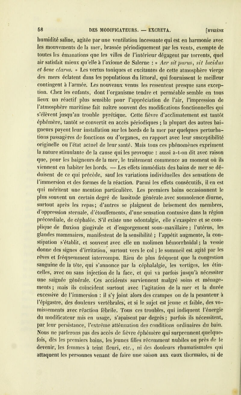 humidité saline, agitée par une ventilation incessante qui est en harmonie avec les mouvements de la mer, brassée périodiquement par les vents, exempte de toutes les émanations que les villes de l'intérieur dégagent par torrents, quel air satisfait mieux qu'elle à l'axiome de Salerne : « Aer sit purus, sit lucidus et bene clarus. » Les vertus toniques et excitantes de cette atmosphère vierge des mers éclatent dans les populations du littoral, qui fournissent le meilleur contingent à l'armée. Les nouveaux venus les ressentent presque sans excep- tion. Chez les enfants, dont l'organisme tendre et perméable semble en tous lieux un réactif plus sensible pour l'appréciation de l'air, l'impression de l'atmosphère maritime fait naître souvent des modifications fonctionnelles qui s'élèvent jusqu'au trouble pyrétique. Cette fièvre d'acclimatement est tantôt éphémère, tantôt se convertit en accès périodiques ; la plupart des autres bai- gneurs payent leur installation sur les bords de la mer par quelques perturba- tions passagères de fonctions ou d'organes, en rapport avec leur susceptibilité originelle ou l'état actuel de leur santé. Mais tous ces phénomènes expriment la nature stimulante de la cause qui les provoque : aussi a-t-on dit avec raison que, pour les baigneurs de la mer, le traitement commence au moment où ils viennent en habiter les bords. — Les effets immédiats des bains de mer se dé- duisent de ce qui précède, sauf les variations individuelles des sensations de l'immersion et des formes de la réaction. Parmi les effets consécutifs, il en est qui méritent une mention particulière. Les premiers bains occasionnent le plus souvent un certain degré de lassitude générale avec somnolence diurne, surtout après les repas; d'autres se plaignent de brisement des membres, d'oppression sternale, d'étouffements, d'une sensation contusive dans la région précordiale, de céphalée. S'il existe une odontalgie, elle s'exaspère et se com- plique de fluxion gingivale et d'engorgement sous-maxillaire ; l'utérus, les glandes mammaires, manifestent de la sensibilité ; l'appétit augmente, la con- stipation s'établit, et souvent avec elle un molimen hémorrhoïdal ; la vessie donne des signes d'irritation, surtout vers le col ; le sommeil est agité par les rêves et fréquemment interrompu. Rien de plus fréquent que la congestion sanguine de la tête, qui s'annonce par la céphalalgie, les vertiges, les étin- celles, avec ou sans injection de la face, et qui va parfois jusqu'à nécessiter une saignée générale. Ces accidents surviennent malgré soins et ménage- ments ; mais ils coïncident surtout avec l'agitation de la mer et la durée excessive de l'immersion : il s'y joint alors des crampes ou de la pesanteur à l'épigastre, des douleurs vertébrales, et si le sujet est jeune et faible, des vo- missements avec réaction fébrile. Tous ces troubles, qui indiquent l'énergie du modificateur mis en usage, s'apaisent par degrés; parfois ils nécessitent, par leur persistance, l'extrême atténuation des conditions ordinaires du bain. Nous ne parlerons pas des accès de fièvre éphémère qui surprennent quelque- fois, dès les premiers bains, les jeunes filles récemment nubiles ou près de le devenir, les femmes h teint fleuri, etc., ni des douleurs rhumatismales qui attaquent les personnes venant de faire une saison aux eaux thermales, ni de