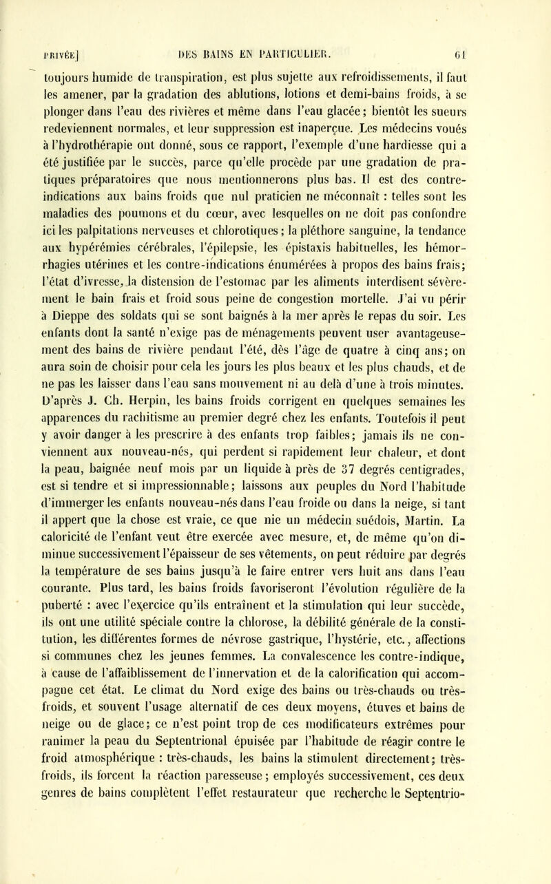 toujours humide de transpiration, est plus sujette aux refroidissements, il faut les amener, par la gradation des ablutions, lotions et demi-bains froids, à se plonger dans l'eau des rivières et même dans l'eau glacée; bientôt les sueurs redeviennent normales, et leur suppression est inaperçue. Les médecins voués à l'hydrothérapie ont donné, sous ce rapport, l'exemple d'une hardiesse qui a été justifiée par le succès, parce qu'elle procède par une gradation de pra- tiques préparatoires que nous mentionnerons plus bas. Il est des contre- indications aux bains froids que nul praticien ne méconnaît : telles sont les maladies des poumons et du cœur, avec lesquelles on ne doit pas confondre ici les palpitations nerveuses et chlorotiques ; la pléthore sanguine, la tendance aux hypérémies cérébrales, l'épilepsie, les épistaxis habituelles, les hémor- rhagies utérines et les contre-indications énumérées à propos des bains frais; l'état d'ivresse, la distension de l'estomac par les aliments interdisent sévère- ment le bain frais et froid sous peine de congestion mortelle. J'ai vu périr à Dieppe des soldats qui se sont baignés à la mer après le repas du soir. Les enfanls dont la santé n'exige pas de ménagements peuvent user avantageuse- ment des bains de rivière pendant l'été, dès l'âge de quatre à cinq ans; on aura soin de choisir pour cela les jours les plus beaux et les plus chauds, et de ne pas les laisser dans l'eau sans mouvement ni au delà d'une à trois minutes. D'après J. Ch. Herpin, les bains froids corrigent en quelques semaines les apparences du rachitisme au premier degré chez les enfants. Toutefois il peut y avoir danger à les prescrire à des enfants trop faibles; jamais ils ne con- viennent aux nouveau-nés, qui perdent si rapidement leur chaleur, et dont la peau, baignée neuf mois par un liquide à près de 37 degrés centigrades, est si tendre et si impressionnable; laissons aux peuples du Nord l'habitude d'immerger les enfants nouveau-nés dans l'eau froide ou dans la neige, si tant il appert que la chose est vraie, ce que nie un médecin suédois, Martin. La caloricité de l'enfant veut être exercée avec mesure, et, de même qu'on di- minue successivement l'épaisseur de ses vêtements, on peut réduire par degrés la température de ses bains jusqu'à le faire entrer vers huit ans dans l'eau courante. Plus tard, les bains froids favoriseront l'évolution régulière de la puberté : avec l'ex.ercice qu'ils entraînent et la stimulation qui leur succède, ils ont une utilité spéciale contre la chlorose, la débilité générale de la consti- tution, les différentes formes de névrose gastrique, l'hystérie, etc., affections si communes chez les jeunes femmes. La convalescence les contre-indique, à cause de l'affaiblissement de l'innervation et de la calorification qui accom- pagne cet état. Le climat du Nord exige des bains ou très-chauds ou très- froids, et souvent l'usage alternatif de ces deux moyens, étuves et bains de neige ou de glace ; ce n'est point trop de ces modificateurs extrêmes pour ranimer la peau du Septentrional épuisée par l'habitude de réagir contre le froid atmosphérique : très-chauds, les bains la stimulent directement; très- froids, ils forcent la réaction paresseuse ; employés successivement, ces deux genres de bains complètent l'effet restaurateur que recherche le Septentrio-