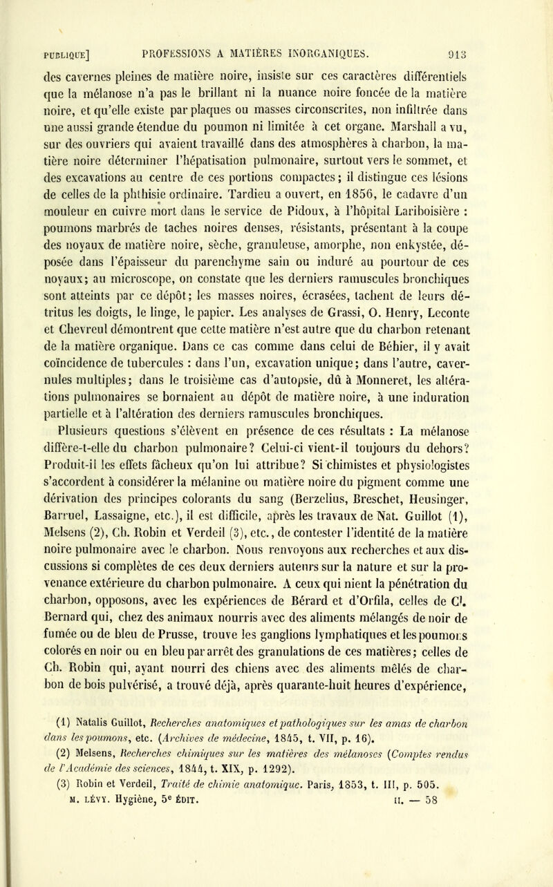 des cavernes pleines de matière noire, insiste sur ces caractères différentiels que la mélanose n'a pas le brillant ni la nuance noire foncée de la matière noire, et qu'elle existe par plaques ou masses circonscrites, non infiltrée dans une aussi grande étendue du poumon ni limitée à cet organe. Marshall a vu, sur des ouvriers qui avaient travaillé dans des atmosphères à charbon, la ma- tière noire déterminer l'hépatisation pulmonaire, surtout vers le sommet, et des excavations au centre de ces portions compactes ; il distingue ces lésions de celles de la phthisie ordinaire. Tardieu a ouvert, en 1856, le cadavre d'un mouleur en cuivre mort dans le service de Pidoux, à l'hôpital Lariboisière : poumons marbrés de taches noires denses, résistants, présentant à la coupe des noyaux de matière noire, sèche, granuleuse, amorphe, non enkystée, dé- posée dans l'épaisseur du parenchyme sain ou induré au pourtour de ces noyaux; au microscope, on constate que les derniers ranmscules bronchiques sont atteints par ce dépôt; les masses noires, écrasées, tachent de leurs dé- tritus les doigts, le linge, le papier. Les analyses de Grassi, 0. Henry, Leconte et Chevreul démontrent que cette matière n'est autre que du charbon retenant de la matière organique. Dans ce cas comme dans celui de Béhier, il y avait coïncidence de tubercules : dans l'un, excavation unique; dans l'autre, caver- nules multiples; dans le troisième cas d'autopsie, dû à Monneret, les altéra- tions pulmonaires se bornaient au dépôt de matière noire, à une induration partielle et à l'altération des derniers ramuscules bronchiques. Plusieurs questions s'élèvent en présence de ces résultats : La mélanose diffère-t-elle du charbon pulmonaire? Celui-ci vient-il toujours du dehors? Produit-il les effets fâcheux qu'on lui attribue? Si chimistes et physiologistes s'accordent à considérer la mélanine ou matière noire du pigment comme une dérivation des principes colorants du sang (Berzelius, Breschet, Heusinger, Barruel, Lassaigne, etc.), il est difficile, après les travaux de Nat. Guillot (1), Melsens (2), Ch. Robin et Verdeil (3), etc., de contester l'identité de la matière noire pulmonaire avec îe charbon. Nous renvoyons aux recherches et aux dis- cussions si complètes de ces deux derniers auteurs sur la nature et sur la pro- venance extérieure du charbon pulmonaire. A ceux qui nient la pénétration du charbon, opposons, avec les expériences de Bérard et d'Orfila, celles de Cl. Bernard qui, chez des animaux nourris avec des aliments mélangés de noir de fumée ou de bleu de Prusse, trouve les ganglions lymphatiques et lespoumors colorés en noir ou en bleu par arrêt des granulations de ces matières; celles de Ch. Robin qui, ayant nourri des chiens avec des aliments mêlés de char- bon de bois pulvérisé, a trouvé déjà, après quarante-huit heures d'expérience, (1) Natalis Guillot, Recherches anatomiques et pathologiques sur les amas de charbon dans les poumons, etc. (Archives de médecine, 1845, t. VII, p. 16). (2) Melsens, Recherches chimiques sur les matières des mélanoscs (Comptes rendus de VAcadémie des sciences, 1844, t. XIX, p. 1292). (3) Robin et Verdeil, Traité de chimie anatomique. Paris, 1853, t. III, p. 505. m. lévy. Hygiène, 5e édit. h. — 58