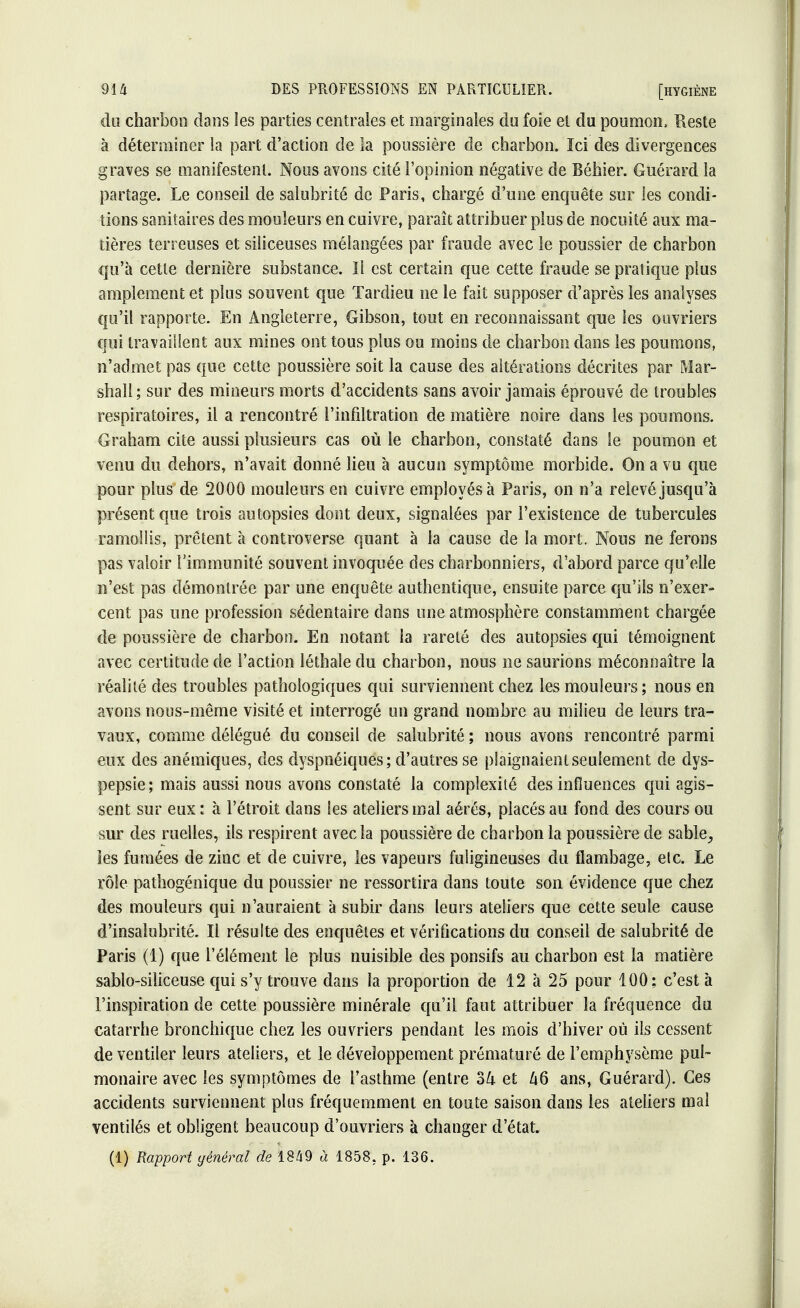 du charbon dans les parties centrales et marginales du foie et du poumon» Reste à déterminer la part d'action de la poussière de charbon. Ici des divergences graves se manifestent. Nous avons cité l'opinion négative de Béhier. Guérard la partage. Le conseil de salubrité de Paris, chargé d'une enquête sur les condi- tions sanitaires des mouleurs en cuivre, paraît attribuer plus de nocuité aux ma- tières terreuses et siliceuses mélangées par fraude avec le poussier de charbon qu'à cette dernière substance. Il est certain que cette fraude se pratique plus amplement et plus souvent que Tardieu ne le fait supposer d'après les analyses qu'il rapporte. En Angleterre, Gibson, tout en reconnaissant que les ouvriers qui travaillent aux mines ont tous plus ou moins de charbon dans les poumons, n'admet pas que cette poussière soit la cause des altérations décrites par Mar- shall ; sur des mineurs morts d'accidents sans avoir jamais éprouvé de troubles respiratoires, il a rencontré l'infiltration de matière noire dans les poumons. Graham cite aussi plusieurs cas où le charbon, constaté dans le poumon et venu du dehors, n'avait donné lieu à aucun symptôme morbide. On a vu que pour plus de 2000 mouleurs en cuivre employés à Paris, on n'a relevé jusqu'à présent que trois autopsies dont deux, signalées par l'existence de tubercules ramollis, prêtent à controverse quant à la cause de la mort. Nous ne ferons pas valoir l'immunité souvent invoquée des charbonniers, d'abord parce qu'elle n'est pas démontrée par une enquête authentique, ensuite parce qu'ils n'exer- cent pas une profession sédentaire dans une atmosphère constamment chargée de poussière de charbon. En notant la rareté des autopsies qui témoignent avec certitude de l'action léthale du charbon, nous ne saurions méconnaître la réalité des troubles pathologiques qui surviennent chez les mouleurs; nous en avons nous-même visité et interrogé un grand nombre au milieu de leurs tra- vaux, comme délégué du conseil de salubrité ; nous avons rencontré parmi eux des anémiques, des dyspnéiques; d'autres se plaignaient seulement de dys- pepsie ; mais aussi nous avons constaté la complexité des influences qui agis- sent sur eux : à l'étroit dans les ateliers mal aérés, placés au fond des cours ou sur des ruelles, ils respirent avec la poussière de charbon la poussière de sable, les fumées de zinc et de cuivre, les vapeurs fuligineuses du flambage, etc. Le rôle pathogénique du poussier ne ressortira dans toute son évidence que chez des mouleurs qui n'auraient à subir dans leurs ateliers que cette seule cause d'insalubrité. Il résulte des enquêtes et vérifications du conseil de salubrité de Paris (1) que l'élément le plus nuisible des ponsifs au charbon est la matière sablo-siîiceuse qui s'y trouve dans la proportion de 12 à 25 pour 100; c'est à l'inspiration de cette poussière minérale qu'il faut attribuer la fréquence du catarrhe bronchique chez les ouvriers pendant les mois d'hiver où ils cessent de ventiler leurs ateliers, et le développement prématuré de l'emphysème pul- monaire avec les symptômes de l'asthme (entre ok et A6 ans, Guérard). Ces accidents surviennent plus fréquemment en toute saison dans les ateliers mal ventilés et obligent beaucoup d'ouvriers à changer d'état. (1) Rapport général de 1849 à 1858, p. 136.