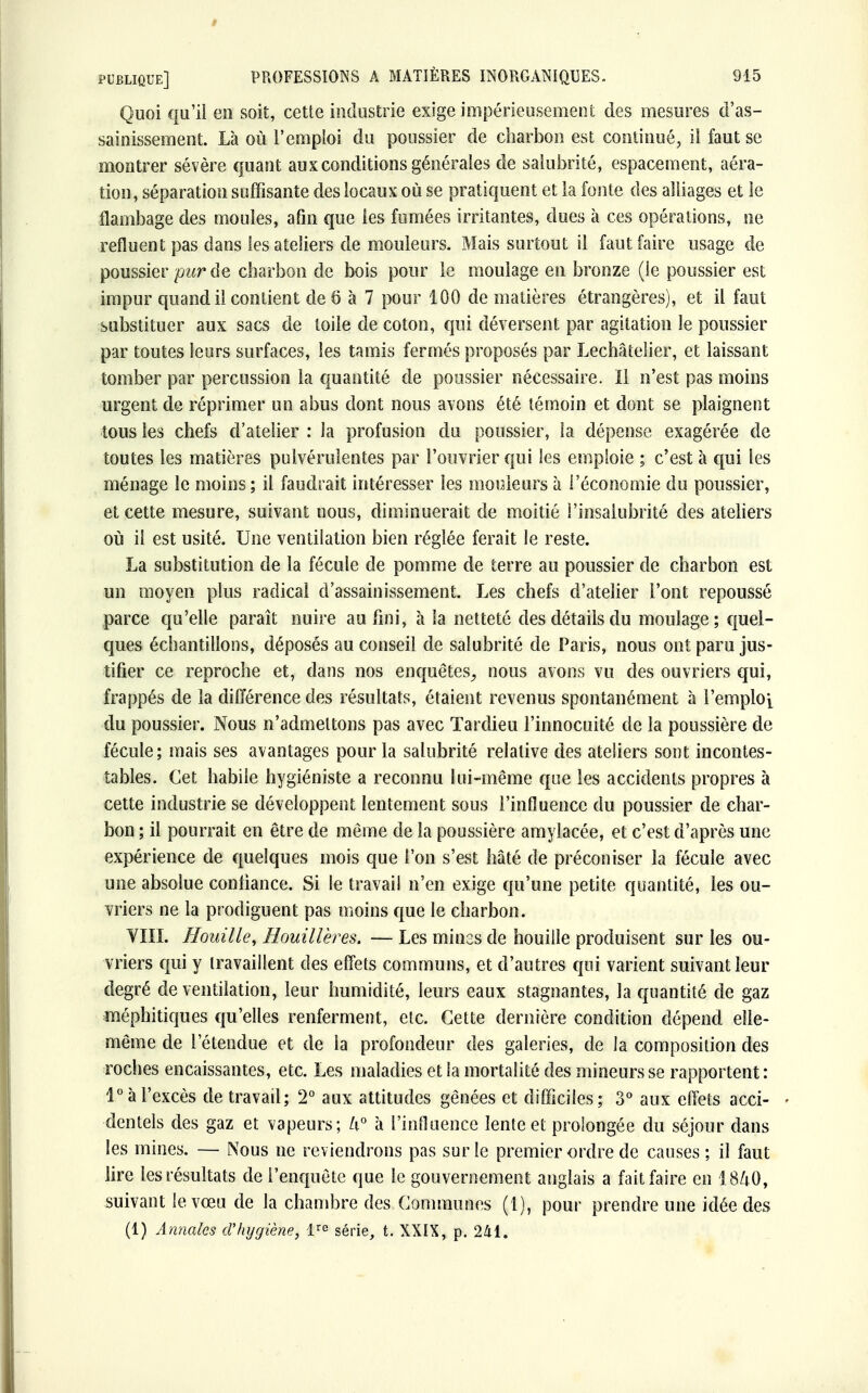 Quoi qu'il en soit, cette industrie exige impérieusement des mesures d'as- sainissement. Là où l'emploi du poussier de charbon est continué, il faut se montrer sévère quant aux conditions générales de salubrité, espacement, aéra- tion, séparation suffisante des locaux où se pratiquent et la fonte des alliages et le flambage des moules, afin que les fumées irritantes, dues à ces opérations, ne refluent pas dans les ateliers de mouleurs. Mais surtout il faut faire usage de poussier purôe charbon de bois pour le moulage en bronze (le poussier est impur quand il contient de 6 à 7 pour 100 de matières étrangères), et il faut substituer aux sacs de toile de coton, qui déversent par agitation le poussier par toutes leurs surfaces, les tamis fermés proposés par Lechâtelier, et laissant tomber par percussion ta quantité de poussier nécessaire. Il n'est pas moins urgent de réprimer un abus dont nous avons été témoin et dont se plaignent tous les chefs d'atelier : la profusion du poussier, la dépense exagérée de toutes les matières pulvérulentes par l'ouvrier qui les emploie ; c'est à qui les ménage le moins; il faudrait intéresser les mouleurs à l'économie du poussier, et cette mesure, suivant nous, diminuerait de moitié l'insalubrité des ateliers où il est usité. Une ventilation bien réglée ferait le reste. La substitution de la fécule de pomme de terre au poussier de charbon est un moyen plus radical d'assainissement. Les chefs d'atelier l'ont repoussé parce qu'elle paraît nuire au fini, à la netteté des détails du moulage; quel- ques échantillons, déposés au conseil de salubrité de Paris, nous ont paru jus- tifier ce reproche et, dans nos enquêtes, nous avons vu des ouvriers qui, frappés de la différence des résultats, étaient revenus spontanément à l'emploi du poussier. Nous n'admettons pas avec Tardieu l'innocuité de la poussière de fécule; mais ses avantages pour la salubrité relative des ateliers sont incontes- tables. Cet habile hygiéniste a reconnu lui-même que les accidents propres à cette industrie se développent lentement sous l'influence du poussier de char- bon ; il pourrait en être de même de la poussière amylacée, et c'est d'après une expérience de quelques mois que l'on s'est hâté de préconiser la fécule avec une absolue confiance. Si le travail n'en exige qu'une petite quantité, les ou- vriers ne la prodiguent pas moins que le charbon. VIII. Houille, Houillères. — Les mines de houille produisent sur les ou- vriers qui y travaillent des effets communs, et d'autres qui varient suivant leur degré de ventilation, leur humidité, leurs eaux stagnantes, la quantité de gaz méphitiques qu'elles renferment, etc. Cette dernière condition dépend elle- même de l'étendue et de la profondeur des galeries, de la composition des roches encaissantes, etc. Les maladies et la mortalité des mineurs se rapportent: 1° à l'excès de travail; 2° aux attitudes gênées et difficiles ; 3° aux effets acci- - dentels des gaz et vapeurs; U° à l'influence lente et prolongée du séjour dans les mines. — Nous ne reviendrons pas sur le premier ordre de causes; il faut lire les résultats de l'enquête que le gouvernement anglais a fait faire en 1840, suivant le vœu de la chambre des Communes (1), pour prendre une idée des (1) Annales d'hygiène, lre série, t. XXIX, p. 241.