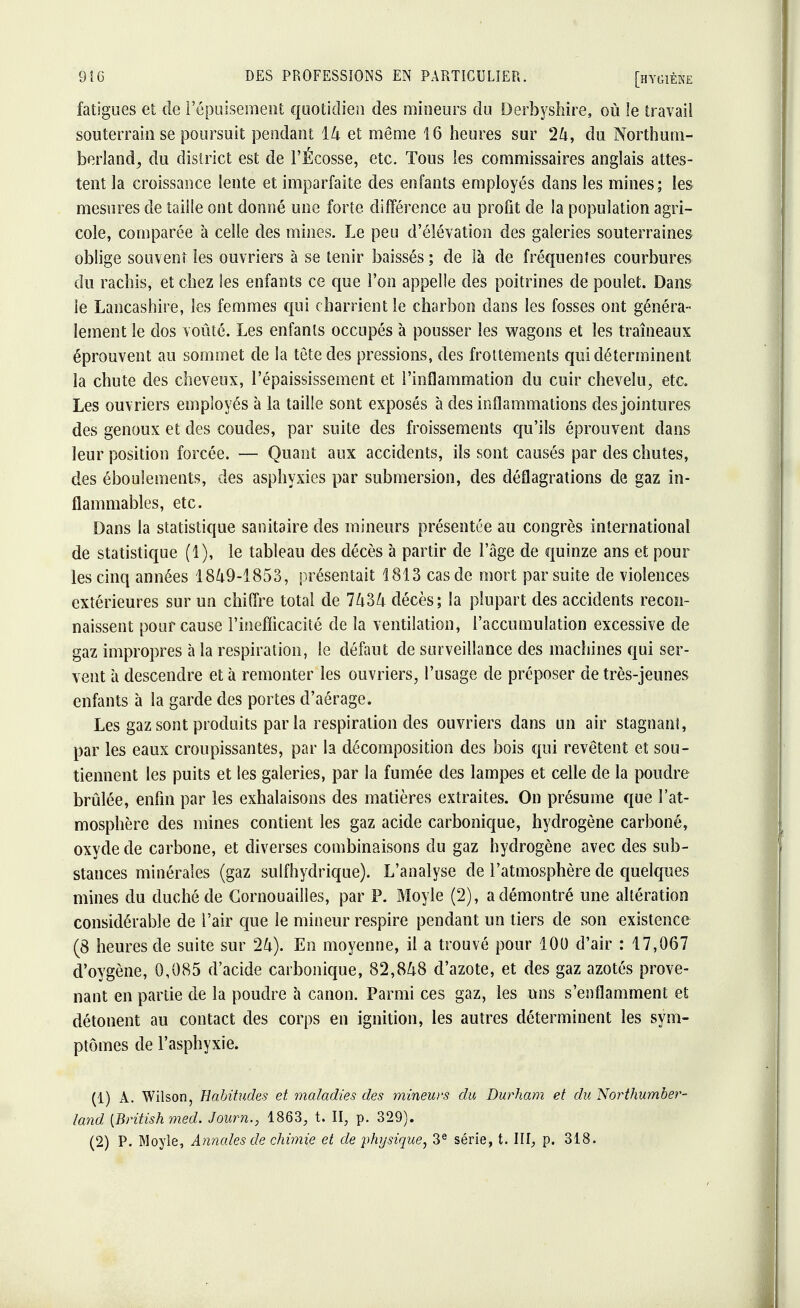 fatigues et de l'épuisement quotidien des mineurs du Derbyshire, où le travail souterrain se poursuit pendant 14 et même 16 heures sur 24, du Northum- berland, du district est de FÉcosse, etc. Tous ies commissaires anglais attes- tent la croissance lente et imparfaite des enfants employés dans les mines; les mesures de taille ont donné une forte différence au profit de la population agri- cole, comparée à celle des mines. Le peu d'élévation des galeries souterraines oblige souvent les ouvriers à se tenir baissés ; de là de fréquentes courbures du rachis, et chez les enfants ce que l'on appelle des poitrines de poulet. Dans ie Lancashire, les femmes qui charrient le charbon dans les fosses ont généra- lement le dos voûté. Les enfants occupés à pousser les wagons et les traîneaux éprouvent au sommet de la tête des pressions, des frottements qui déterminent la chute des cheveux, l'épaississement et l'inflammation du cuir chevelu, etc. Les ouvriers employés à la taille sont exposés à des inflammations des jointures des genoux et des coudes, par suite des froissements qu'ils éprouvent dans leur position forcée. — Quant aux accidents, ils sont causés par des chutes, des éboulements, des asphyxies par submersion, des déflagrations de gaz in- flammables, etc. Dans la statistique sanitaire des mineurs présentée au congrès international de statistique (1), le tableau des décès à partir de l'âge de quinze ans et pour les cinq années 1849-1853, présentait 1813 cas de mort par suite de violences extérieures sur un chiffre total de 7434 décès; la plupart des accidents recon- naissent pour cause l'inefficacité de la ventilation, l'accumulation excessive de gaz impropres à la respiration, le défaut de surveillance des machines qui ser- vent à descendre et à remonter les ouvriers, l'usage de préposer de très-jeunes enfants à la garde des portes d'aérage. Les gaz sont produits par la respiration des ouvriers dans un air stagnant, par les eaux croupissantes, par la décomposition des bois qui revêtent et sou- tiennent les puits et les galeries, par la fumée des lampes et celle de la poudre brûlée, enfin par les exhalaisons des matières extraites. On présume que l'at- mosphère des mines contient les gaz acide carbonique, hydrogène carboné, oxyde de carbone, et diverses combinaisons du gaz hydrogène avec des sub- stances minérales (gaz sulfhydrique). L'analyse de l'atmosphère de quelques mines du duché de Gornouailles, par P. Moyle (2), a démontré une altération considérable de l'air que le mineur respire pendant un tiers de son existence (8 heures de suite sur 24). En moyenne, il a trouvé pour 100 d'air : 17,067 d'oygène, 0,085 d'acide carbonique, 82,848 d'azote, et des gaz azotés prove- nant en partie de la poudre à canon. Parmi ces gaz, les uns s'enflamment et détonent au contact des corps en ignition, les autres déterminent les sym- ptômes de l'asphyxie. (1) A. Wilson, Habitudes et maladies des mineurs du Durham et du Northumber- land {Britishmed. Journ., 1863, t. H, p. 329). (2) P. Moyle, Annales de chimie et de physique, 3e série, t. III, p. 318.