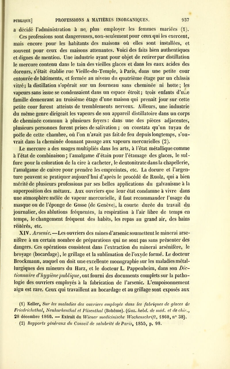 a décidé l'administration à ne; plus employer les femmes mariées (1). Ces professions sont dangereuses, non-seulement pour ceux qui les exercent, mais encore pour les habitants des maisons où elles sont installées, et souvent pour ceux des maisons attenantes. Voici des faits bien authentiques et dignes de mention. Une industrie ayant pour objet de retirer par distillation le mercure contenu dans le tain des vieilles glaces et dans les eaux acides des doreurs, s'était établie rue Vieille-du-Temple, à Paris, dans une petite cour entourée de bâtiments, et fermée au niveau du quatrième étage par un châssis vitré ; la distillation s'opérait sur un fourneau sans cheminée ni hotte; les vapeurs sans issue se condensaient dans un espace étroit; trois enfants d'u^e famille demeurant au troisième étage d'une maison qui prenait jour sur cette petite cour furent atteints de tremblements nerveux. Ailleurs, une industrie du même genre dirigeait les vapeurs de son appareil clistillatoire dans un corps de cheminée commun à plusieurs foyers : dans une des pièces adjacentes, plusieurs personnes furent prises de salivation ; on constata qu'un tuyau de poêle de cette chambre, où l'on n'avait pas fait de feu depuis longtemps, s'ou- vrait dans la cheminée donnant passage aux vapeurs mercurielles (2). Le mercure a des usages multipliés dans les arts, à l'état métallique comme à l'état de combinaison; l'amalgame d'étain pour l'étamage des glaces, le sul- fure pour la coloration de la cire à cacheter, le deutonitrate dans la chapellerie, l'amalgame de cuivre pour prendre les empreintes, etc. La dorure et l'argen- ture peuvent se pratiquer aujourd'hui d'après le procédé de Ruolz, qui a bien mérité de plusieurs professions par ses belles applications du galvanisme à la superposition des métaux. Aux ouvriers que leur état condamne à vivre dans une atmosphère mêlée de vapeur mercurielle, il faut recommander l'usage du masque ou de l'éponge de Gosse (de Genève), la courte durée du travail du journalier, des ablutions fréquentes, la respiration à l'air libre de temps en temps, le changement fréquent des habits, les repas au grand air, des bains réitérés, etc. XIV. Arsenic.—Les ouvriers des mines d'arsenic soumettent le minerai arse- nifère à un certain nombre de préparations qui ne sont pas sans présenter des dangers. Ces opérations consistent dans l'extraction du minerai arsénifère, le broyage (bocardage), le grillage et la sublimation de l'oxyde formé. Le docteur Brockmann, auquel on doit une excellente monographie sur les maladies métal- lurgiques des mineurs du Harz, et le docteur L. Pappenheim, dans son Dic- tionnaire d'hygiène publique, ont fourni des documents complets sur la patho- logie des ouvriers employés à la fabrication de l'arsenic. L'empoisonnement aigu est rare. Ceux qui travaillent au bocardage et au grillage sont exposés aux (1) Keller, Sur les maladies des ouvriers employés dans les fabriques de glaces de Friedrichsthal, Neuhurkenthal et Plisenthal (Bohême). (Gaz. hebd. de méd. et de chir., 28 décembre 1860. — Extrait du Wiener medicinische Wochenschrift, 1860, n° 38). (2) Rapports généraux du Conseil de salubrité deParist 1855, p. 98.