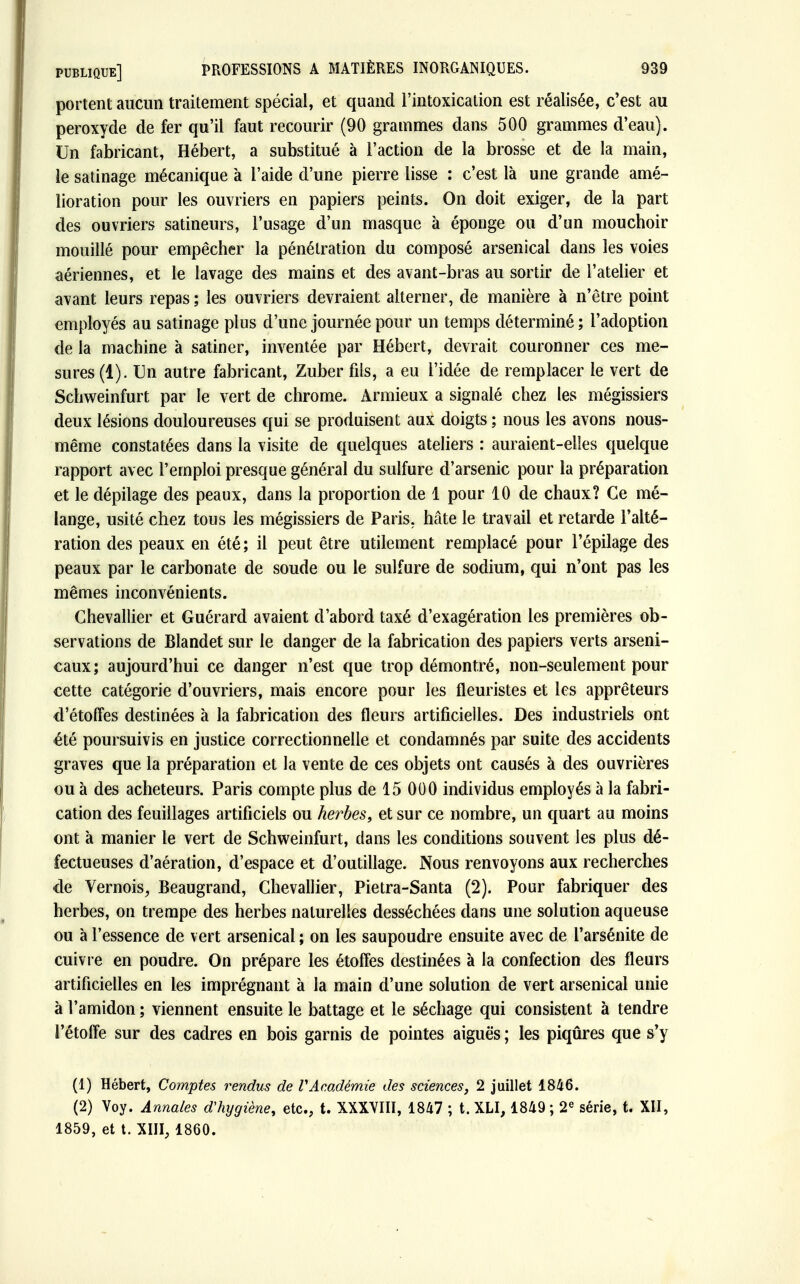 portent aucun traitement spécial, et quand l'intoxication est réalisée, c'est au peroxyde de fer qu'il faut recourir (90 grammes dans 500 grammes d'eau). Un fabricant, Hébert, a substitué à l'action de la brosse et de la main, le satinage mécanique à l'aide d'une pierre lisse : c'est là une grande amé- lioration pour les ouvriers en papiers peints. On doit exiger, de la part des ouvriers satineurs, l'usage d'un masque à éponge ou d'un moucboir mouillé pour empêcher la pénétration du composé arsenical dans les voies aériennes, et le lavage des mains et des avant-bras au sortir de l'atelier et avant leurs repas ; les ouvriers devraient alterner, de manière à n'être point employés au satinage plus d'une journée pour un temps déterminé ; l'adoption de la machine à satiner, inventée par Hébert, devrait couronner ces me- sures (1). En autre fabricant, Zuber fils, a eu l'idée de remplacer le vert de Schweinfurt par le vert de chrome. Armieux a signalé chez les mégissiers deux lésions douloureuses qui se produisent aux doigts ; nous les avons nous- même constatées dans la visite de quelques ateliers : auraient-elles quelque rapport avec l'emploi presque général du sulfure d'arsenic pour la préparation et le dépilage des peaux, dans la proportion de 1 pour 10 de chaux? Ce mé- lange, usité chez tous les mégissiers de Paris, hâte le travail et retarde l'alté- ration des peaux en été; il peut être utilement remplacé pour l'épilage des peaux par le carbonate de soude ou le sulfure de sodium, qui n'ont pas les mêmes inconvénients. Chevallier et Guérard avaient d'abord taxé d'exagération les premières ob- servations de Blandet sur le danger de la fabrication des papiers verts arseni- caux; aujourd'hui ce danger n'est que trop démontré, non-seulement pour cette catégorie d'ouvriers, mais encore pour les fleuristes et les apprêteurs d'étoffes destinées à la fabrication des fleurs artificielles. Des industriels ont été poursuivis en justice correctionnelle et condamnés par suite des accidents graves que la préparation et la vente de ces objets ont causés à des ouvrières ou à des acheteurs. Paris compte plus de 15 000 individus employés à la fabri- cation des feuillages artificiels ou herbes, et sur ce nombre, un quart au moins ont à manier le vert de Schweinfurt, dans les conditions souvent les plus dé- fectueuses d'aération, d'espace et d'outillage. Nous renvoyons aux recherches de Vernois, Beaugrand, Chevallier, Pietra-Santa (2). Pour fabriquer des herbes, on trempe des herbes naturelles desséchées dans une solution aqueuse ou à l'essence de vert arsenical ; on les saupoudre ensuite avec de l'arsénite de cuiv re en poudre. On prépare les étoffes destinées à la confection des fleurs artificielles en les imprégnant à la main d'une solution de vert arsenical unie à l'amidon ; viennent ensuite le battage et le séchage qui consistent à tendre l'étoffe sur des cadres en bois garnis de pointes aiguës ; les piqûres que s'y (1) Hébert, Comptes rendus de VAcadémie des sciences, 2 juillet 1846. (2) Voy. Annales d'hygiène, etc., t. XXXVIII, 1847 ; t. XLI, 1849 ; 2e série, t. XII, 1859, et t. XIII, 1860.