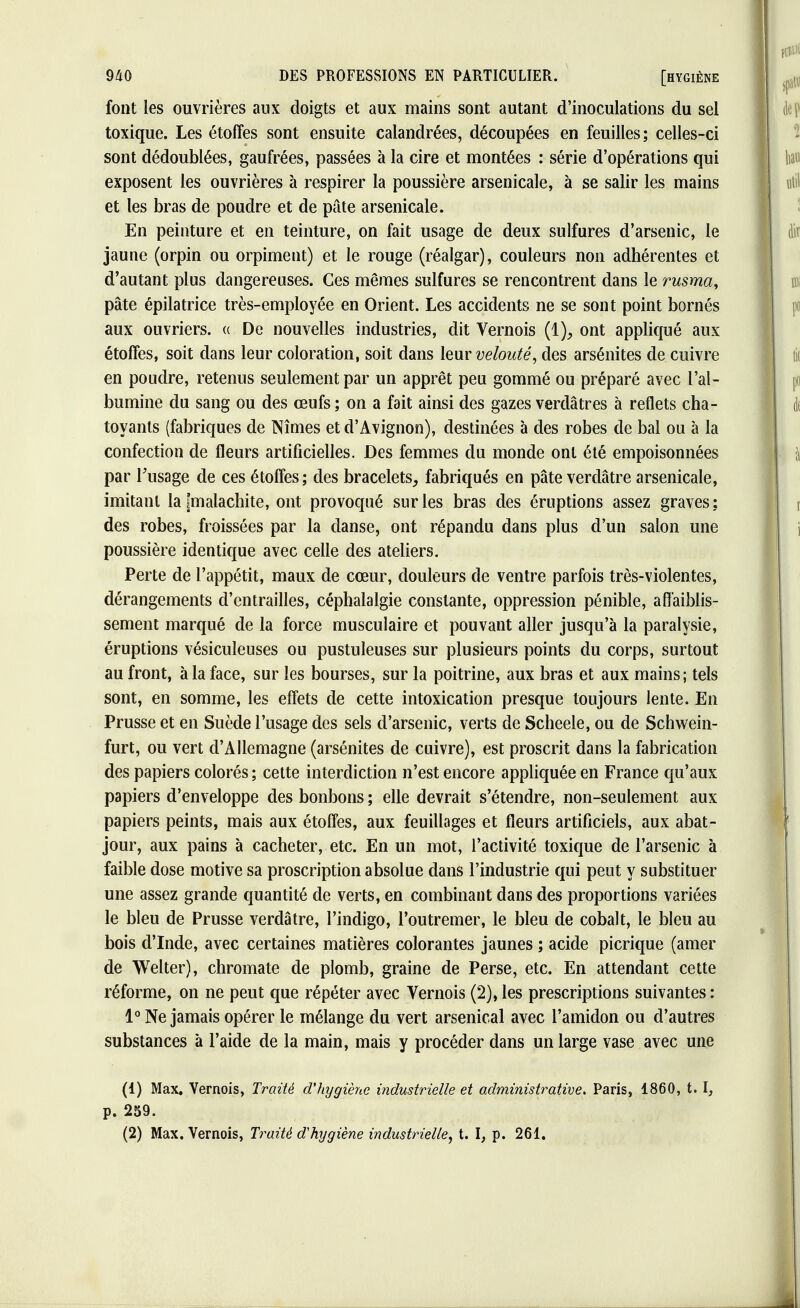 font les ouvrières aux doigts et aux mains sont autant d'inoculations du sel toxique. Les étoffes sont ensuite calandrées, découpées en feuilles; celles-ci sont dédoublées, gaufrées, passées à la cire et montées : série d'opérations qui exposent les ouvrières à respirer la poussière arsenicale, à se salir les mains et les bras de poudre et de pâte arsenicale. En peinture et en teinture, on fait usage de deux sulfures d'arsenic, le jaune (orpin ou orpiment) et le rouge (réalgar), couleurs non adhérentes et d'autant plus dangereuses. Ces mêmes sulfures se rencontrent dans le rusma, pâte épilatrice très-employée en Orient. Les accidents ne se sont point bornés aux ouvriers. « De nouvelles industries, dit Vernois (1), ont appliqué aux étoffes, soit dans leur coloration, soit dans leur velouté, des arsénites de cuivre en poudre, retenus seulement par un apprêt peu gommé ou préparé avec l'al- bumine du sang ou des œufs ; on a fait ainsi des gazes verdâtres à reflets cha- toyants (fabriques de Nîmes et d'Avignon), destinées à des robes de bal ou à la confection de fleurs artificielles. Des femmes du monde ont été empoisonnées par l'usage de ces étoffes; des bracelets, fabriqués en pâte verdâtre arsenicale, imitant la [malachite, ont provoqué sur les bras des éruptions assez graves; des robes, froissées par la danse, ont répandu dans plus d'un salon une poussière identique avec celle des ateliers. Perte de l'appétit, maux de cœur, douleurs de ventre parfois très-violentes, dérangements d'entrailles, céphalalgie constante, oppression pénible, affaiblis- sement marqué de la force musculaire et pouvant aller jusqu'à la paralysie, éruptions vésiculeuses ou pustuleuses sur plusieurs points du corps, surtout au front, à la face, sur les bourses, sur la poitrine, aux bras et aux mains; tels sont, en somme, les effets de cette intoxication presque toujours lente. En Prusse et en Suède l'usage des sels d'arsenic, verts de Scheele, ou de Schwein- furt, ou vert d'Allemagne (arsénites de cuivre), est proscrit dans la fabrication des papiers colorés ; cette interdiction n'est encore appliquée en France qu'aux papiers d'enveloppe des bonbons ; elle devrait s'étendre, non-seulement aux papiers peints, mais aux étoffes, aux feuillages et fleurs artificiels, aux abat- jour, aux pains à cacheter, etc. En un mot, l'activité toxique de l'arsenic à faible dose motive sa proscription absolue dans l'industrie qui peut y substituer une assez grande quantité de verts, en combinant dans des proportions variées le bleu de Prusse verdâtre, l'indigo, l'outremer, le bleu de cobalt, le bleu au bois d'Inde, avec certaines matières colorantes jaunes ; acide picrique (amer de Welter), chromate de plomb, graine de Perse, etc. En attendant cette réforme, on ne peut que répéter avec Vernois (2), les prescriptions suivantes : 1° Ne jamais opérer le mélange du vert arsenical avec l'amidon ou d'autres substances à l'aide de la main, mais y procéder dans un large vase avec une (1) Max. Vernois, Traité d'hygiène industrielle et administrative. Paris, 1860, t. I, p. 259. (2) Max. Vernois, Traité d'hygiène industrielle, t. I, p. 261.