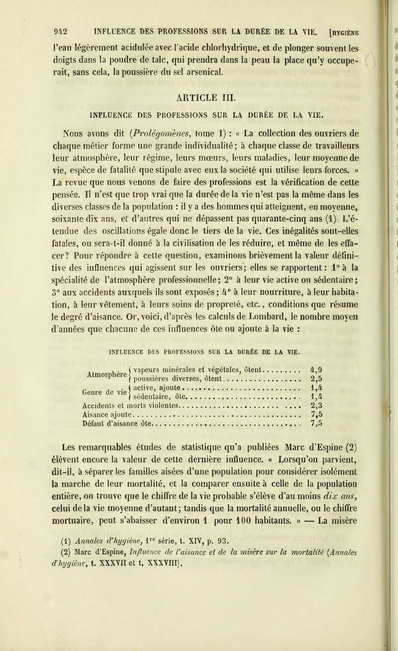 l'eau légèrement acidulée avec l'acide chlorhydrique, et de plonger souvent les doigts dans la poudre de talc, qui prendra dans la peau la place qu'y occupe- rait, sans cela, la poussière du sel arsenical. ARTICLE III. INFLUENCE DES PROFESSIONS SUR LA DURÉE DE LA VIE. Nous avons dit {Prolégomènes, tome I) : « La collection des ouvriers de chaque métier forme une grande individualité; à chaque classe de travailleurs leur atmosphère, leur régime, leurs mœurs, leurs maladies, leur moyenne de vie, espèce de fatalité que stipule avec eux la société qui utilise leurs forces. » La revue que nous venons de faire des professions est la vérification de cette pensée. Il n'est que trop vrai que la durée de la vie n'est pas la même dans les diverses classes de la population : il y a des hommes qui atteignent, en moyenne, soixante dix ans, et d'autres qui ne dépassent pas quarante-cinq ans (1). L'é- tendue des oscillations égaie donc le tiers de la vie. Ces inégalités sont-elles fatales, ou sera-t-il donné à la civilisation de les réduire, et même de les effa- cer ? Pour répondre à cette question, examinons brièvement la valeur défini- tive des influences qui agissent sur les ouvriers; elles se rapportent: 1° à la spécialité de l'atmosphère professionnelle; 2° à leur vie active ou sédentaire; 3° aux accidents auxquels ils sont exposés ; U° à leur nourriture, à leur habita- tion, à leur vêtement, à leurs soins de propreté, etc., conditions que résume le degré d'aisance. Or, voici, d'après les calculs de Lombard, le nombre moyen d'années que chacune de ces influences ôte ou ajoute à la vie : Les remarquables études de statistique qu'a publiées Marc d'Espine (2) élèvent encore la valeur de cette dernière influence. « Lorsqu'on parvient, dit-il, à séparer les familles aisées d'une population pour considérer isolément la marche de leur mortalité, et la comparer ensuite à celle de la population entière, on trouve que le chiffre de la vie probable s'élève d'au moins dix ans, celui delà vie moyenne d'autant; tandis que la mortalité annuelle, ou le chiffre mortuaire, peut s'abaisser d'environ 1 pour 100 habitants. » — La misère INFLUENCE DES PROFESSIONS SUR LA DURÉE DE LA VIE. Atmosphère \ v' n j, • l a< Genre de vie j g, 2,5 1,4 M 2,3 7,5 7,5 Accidents et morts violentes Aisance ajoute Défaut d'aisance ôte (1) Annales d'hygiène, lre série, t. XIV, p. 93. (2) Marc d'Espine, Influence de l'aisance et de la misère su?* la mortalité (Annales d'hygiène, t. XXXVII et t. XXXVIII).