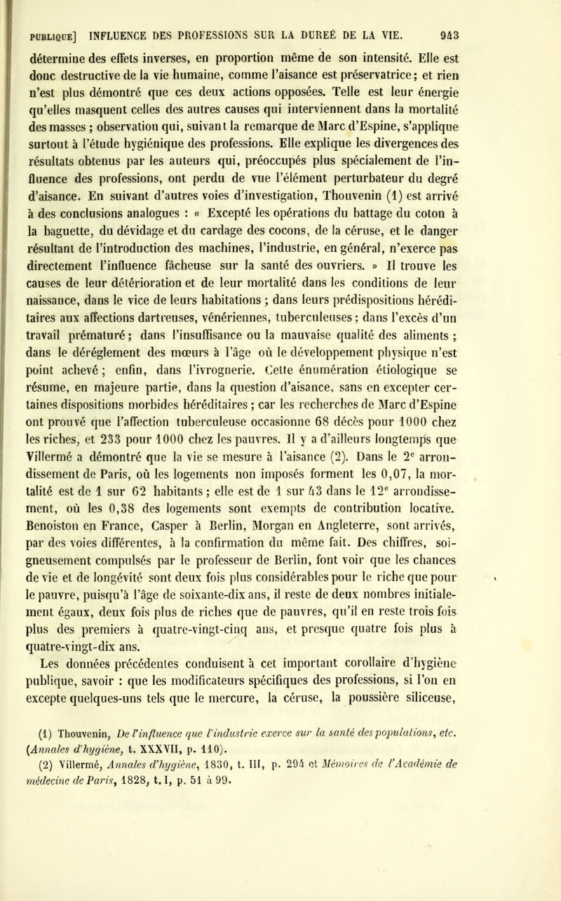 détermine des effets inverses, en proportion même de son intensité. Elle est donc destructive de la vie humaine, comme l'aisance est préservatrice; et rien n'est plus démontré que ces deux actions opposées. Telle est leur énergie qu'elles masquent celles des autres causes qui interviennent dans la mortalité des masses ; observation qui, suivant la remarque de Marc d'Espine, s'applique surtout à l'étude hygiénique des professions. Elle explique les divergences des résultats obtenus par les auteurs qui, préoccupés plus spécialement de l'in- fluence des professions, ont perdu de vue l'élément perturbateur du degré d'aisance. En suivant d'autres voies d'investigation, Thouvenin (1) est arrivé à des conclusions analogues : « Excepté les opérations du battage du coton à la baguette, du dé vidage et du cardage des cocons, de la céruse, et le danger résultant de l'introduction des machines, l'industrie, en général, n'exerce pas directement l'influence fâcheuse sur la santé des ouvriers. » Il trouve les causes de leur détérioration et de leur mortalité dans les conditions de leur naissance, dans le vice de leurs habitations ; dans leurs prédispositions hérédi- taires aux affections dartreuses, vénériennes, tuberculeuses ; dans l'excès d'un travail prématuré ; dans l'insuffisance ou la mauvaise qualité des aliments ; dans le dérèglement des mœurs à l'âge où le développement physique n'est point achevé; enfin, dans l'ivrognerie. Cette énumération étiologique se résume, en majeure partie, dans la question d'aisance, sans en excepter cer- taines dispositions morbides héréditaires ; car les recherches de Marc d'Espine ont prouvé que l'affection tuberculeuse occasionne 68 décès pour 1000 chez les riches, et 233 pour 1000 chez les pauvres. Il y a d'ailleurs longtemps que Villermé a démontré que la vie se mesure à l'aisance (2). Dans le 2e arron- dissement de Paris, où les logements non imposés forment les 0,07, la mor- talité est de 1 sur 62 habitants ; elle est de 1 sur 63 dans le 12e arrondisse- ment, où les 0,38 des logements sont exempts de contribution locative. Benoiston en France, Casper à Berlin, Morgan en Angleterre, sont arrivés, par des voies différentes, à la confirmation du même fait. Des chiffres, soi- gneusement compulsés par le professeur de Berlin, font voir que les chances de vie et de longévité sont deux fois plus considérables pour le riche que pour le pauvre, puisqu'à l'âge de soixante-dix ans, il reste de deux nombres initiale- ment égaux, deux fois plus de riches que de pauvres, qu'il en reste trois fois plus des premiers à quatre-vingt-cinq ans, et presque quatre fois plus à quatre-vingt-dix ans. Les données précédentes conduisent à cet important corollaire d'hygiène publique, savoir : que les modificateurs spécifiques des professions, si l'on en excepte quelques-uns tels que le mercure, la céruse, la poussière siliceuse, (1) Thouvenin, De l'influence que l'industrie exerce sur la santé des populations, etc. {Annales dhijgiène, t. XXXVII, p. 110). (2) Villermé, Annales d'hygiène, 1830, t. III, p. 294 et Mémoires de l'Académie de médecine de Paris, 1828, 1.1, p. 51 à 99.