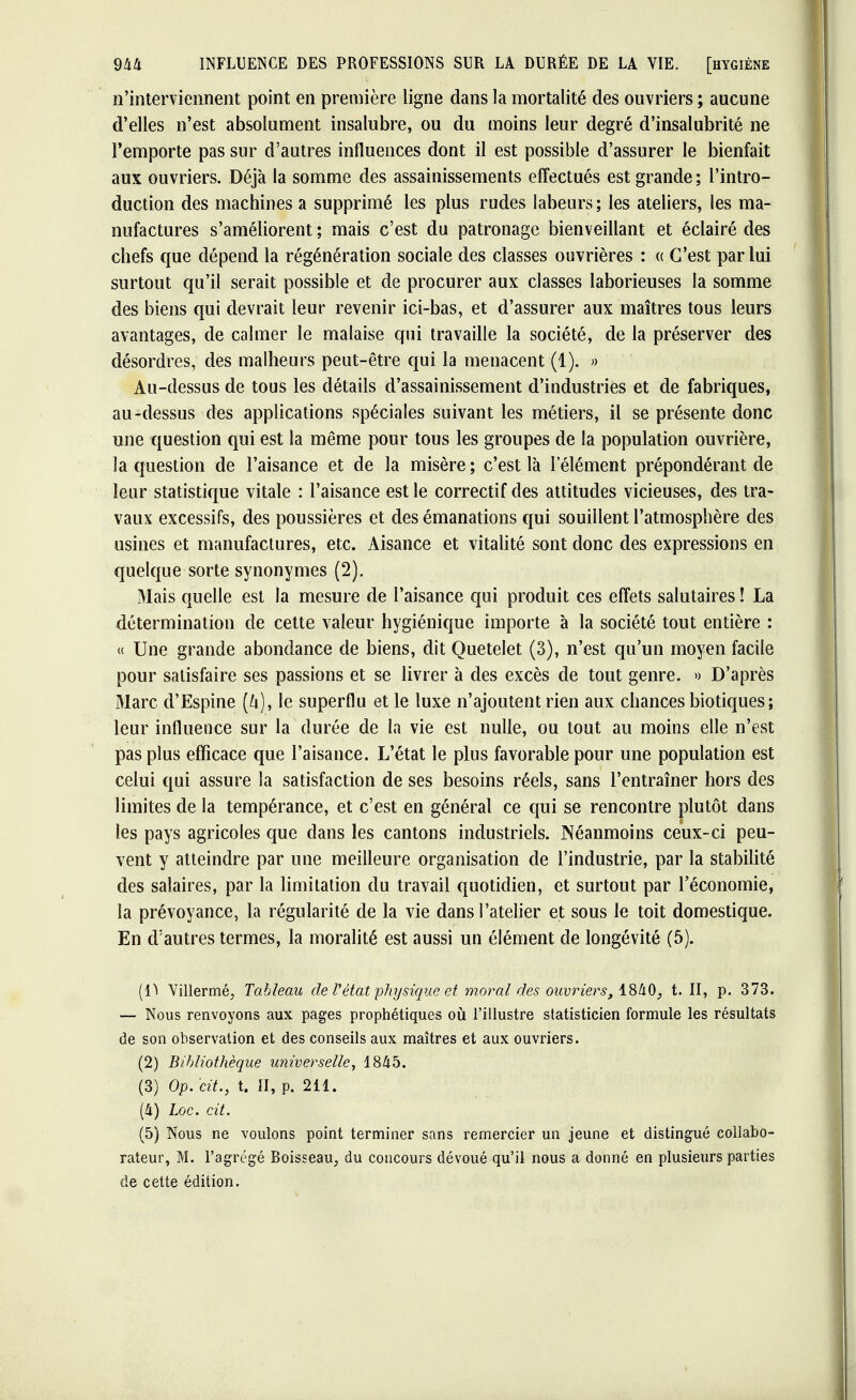 n'interviennent point en première ligne dans la mortalité des ouvriers ; aucune d'elles n'est absolument insalubre, ou du moins leur degré d'insalubrité ne remporte pas sur d'autres influences dont il est possible d'assurer le bienfait aux ouvriers. Déjà la somme des assainissements effectués est grande; l'intro- duction des machines a supprimé les plus rudes labeurs; les ateliers, les ma- nufactures s'améliorent ; mais c'est du patronage bienveillant et éclairé des chefs que dépend la régénération sociale des classes ouvrières : « C'est par lui surtout qu'il serait possible et de procurer aux classes laborieuses la somme des biens qui devrait leur revenir ici-bas, et d'assurer aux maîtres tous leurs avantages, de calmer le malaise qui travaille la société, de la préserver des désordres, des malheurs peut-être qui la menacent (1). » Au-dessus de tous les détails d'assainissement d'industries et de fabriques, au-dessus des applications spéciales suivant les métiers, il se présente donc une question qui est la même pour tous les groupes de la population ouvrière, la question de l'aisance et de la misère ; c'est là l'élément prépondérant de leur statistique vitale : l'aisance est le correctif des attitudes vicieuses, des tra- vaux excessifs, des poussières et des émanations qui souillent l'atmosphère des usines et manufactures, etc. Aisance et vitalité sont donc des expressions en quelque sorte synonymes (2). Mais quelle est la mesure de l'aisance qui produit ces effets salutaires ! La détermination de cette valeur hygiénique importe à la société tout entière : « Une grande abondance de biens, dit Quetelet (3), n'est qu'un moyen facile pour satisfaire ses passions et se livrer à des excès de tout genre. » D'après Marc d'Espine (Zi), le superflu et le luxe n'ajoutent rien aux chances biotiques; leur influence sur la durée de la vie est nulle, ou tout au moins elle n'est pas plus efficace que l'aisance. L'état le plus favorable pour une population est celui qui assure la satisfaction de ses besoins réels, sans l'entraîner hors des limites de la tempérance, et c'est en général ce qui se rencontre plutôt dans les pays agricoles que dans les cantons industriels. Néanmoins ceux-ci peu- vent y atteindre par une meilleure organisation de l'industrie, par la stabilité des salaires, par la limitation du travail quotidien, et surtout par l'économie, la prévoyance, la régularité de la vie dans l'atelier et sous le toit domestique. En d'autres termes, la moralité est aussi un élément de longévité (5). (lï Villermé, Tableau de l'état physique et moral des ouvriers, 1840, t. II, p. 373. — Nous renvoyons aux pages prophétiques où l'illustre statisticien formule les résultats de son observation et des conseils aux maîtres et aux ouvriers. (2) Bibliothèque universelle, 1845. (3) Op. cit., t. II, p. 211. (4) Loc. cit. (5) Nous ne voulons point terminer sans remercier un jeune et distingué collabo- rateur, M. l'agrégé Boisseau, du concours dévoué qu'il nous a donné en plusieurs parties de cette édition.