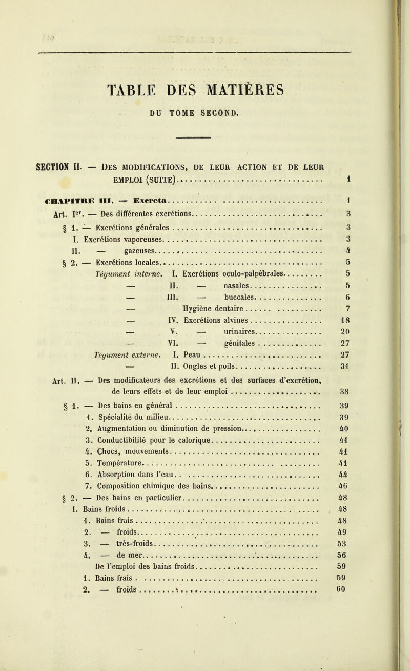 TABLE DES MATIÈRES DU TOME SECOND. SECTION II. — Des modifications, de leur action et de leur EMPLOI (SUITE) 1 CHAPITRE III. — Excréta 1 Art. 1er. — Des différentes excrétions 3 § 1. — Excrétions générales i 3 î. Excrétions vaporeuses 3 II. — gazeuses 4 § 2. — Excrétions locales 5 Tégument interne. ï. Excrétions oculo-palpébrales 5 — II. — nasales 5 — III. — buccales 6 — Hygiène dentaire 7 — IV. Excrétions alvines 18 — V. — urinaires 20 — VI. — génitales 27 Tégument externe. I. Peau 27 — II. Ongles et poils 31 Art. h, — Des modificateurs des excrétions et des surfaces d'excrétion, de leurs effets et de leur emploi 38 § 1. — Des bains en général ,. 39 1. Spécialité du milieu 39 2. Augmentation ou diminution de pression 40 3. Conductibilité pour le calorique 41 4. Chocs, mouvements 41 5. Température 41 6. Absorption dans l'eau 44 7. Composition chimique des bains. 46 § 2. — Des bains en particulier 4. . 48 I. Bains froids , 48 1. Bains frais • » 48 2. — froids 49 3. — très-froids.. 53 4* — de mer 56 De l'emploi des bains froids 59 1. Bains frais , , 59 2. — froids. \ 60