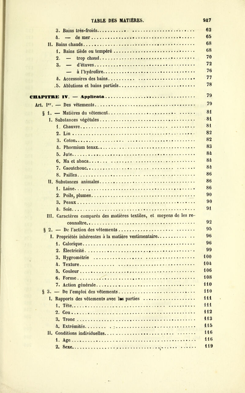 3. Bains très-froids ..... 62 4. — de mer 65 IL Bains chauds » 68 1. Bains tiède ou tempéré 68 2. — trop chaud » 70 3. — d'étuves 72 — à l'hydrofère 76 4. Accessoires des bains 77 .5. Ablutions et bains partiels 78 CHAPITRES IV. — Applicata 79 Art. Ier. — Des vêtements 79 § 1, — Matières du vêtement 81 I. Substances végétales 81 1. Chanvre 81 2. Lin 82 3. Coton 82 4. Phormium tenax 83 5. Jute 84 6. Ma et abaca 84 7. Caoutchouc • • • 84 8. Pailles , 86 II. Substances animales » 86 1. Laine 86 2. Poils, plumes 90 3. Peaux 90 4. Soie 91 III. Caractères comparés des matières textiles, et moyens de les re- connaître 92 § 2. — De l'action des vêlements 95 I. Propriétés inhérentes à la matière vestimentaire . . 96 1. Calorique , 96 2. Électricité 99 3. Hygrométrie 100 4. Texture 104 5. Couleur 106 6. Forme 7. 108 7. Action générale .„ HO § 3. — De l'emploi des vêtements • • H0 I. Rapports des vêtements avec les parties 111 1. Tête 111 2. Cou 112 3. Tronc . . : 113 4. Extrémités 3. • 115 II. Conditions individuelles.. H0 1. Age H6 2. Sexe v« .... 41»