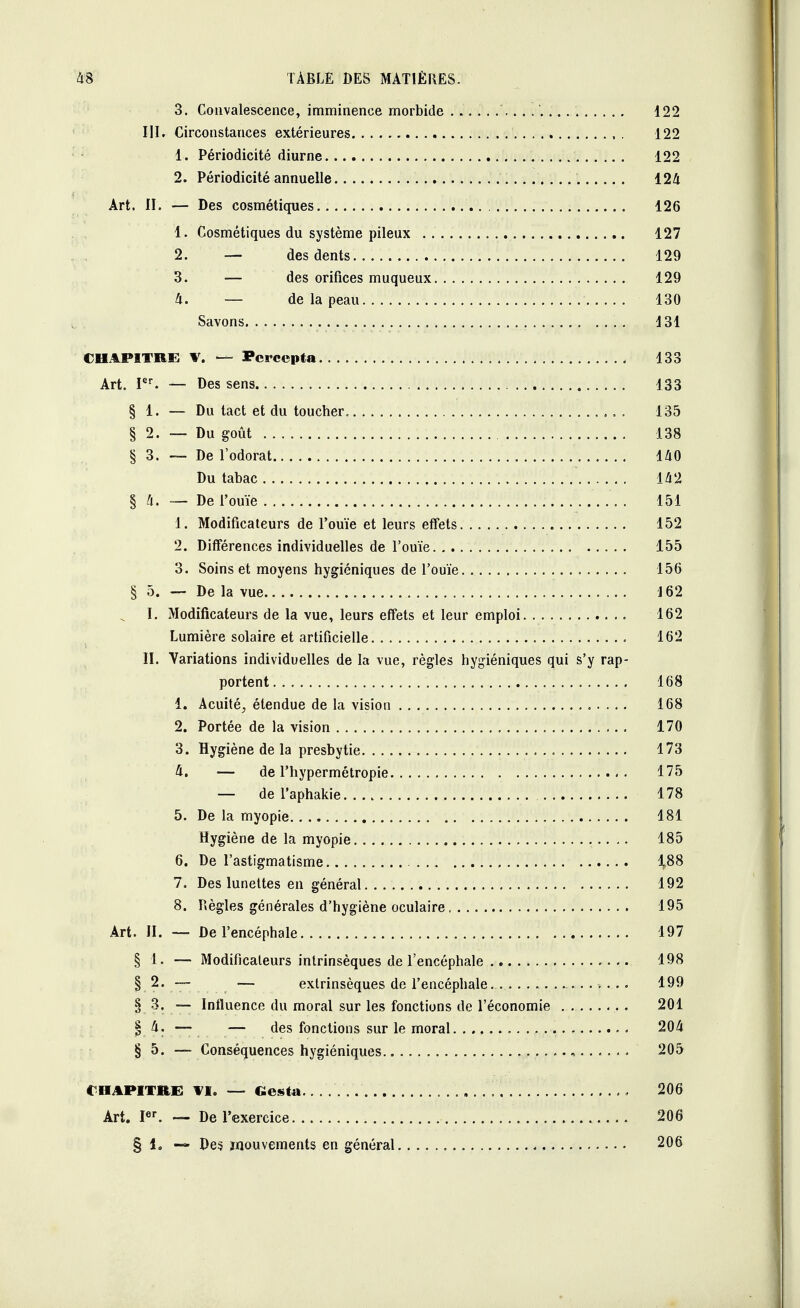 3. Convalescence, imminence morbide .. . .' 122 III. Circonstances extérieures 122 1. Périodicité diurne 122 2. Périodicité annuelle . 124 Art. II. — Des cosmétiques 126 1. Cosmétiques du système pileux 127 2. — des dents 129 3. — des orifices muqueux 129 4. — de la peau 130 Savons , . 131 CHAPITRE V. — Pcrccpta 133 Art. Ier. — Des sens 133 § 1. — Du tact et du toucher. 135 § 2. — Du goût 138 § 3. — De l'odorat 140 Du tabac 142 § 4. — De l'ouïe 151 1. Modificateurs de l'ouïe et leurs effets 152 2. Différences individuelles de l'ouïe 155 3. Soins et moyens hygiéniques de l'ouïe 156 § 5. — De la vue J 62 I. Modificateurs de la vue, leurs effets et leur emploi 162 Lumière solaire et artificielle 162 II. Variations individuelles de la vue, règles hygiéniques qui s'y rap- portent 168 1. Acuité, étendue de la vision 168 2. Portée de la vision 170 3. Hygiène de la presbytie 173 4. — de l'hypermétropie 175 — de l'aphakie 178 5. De la myopie 181 Hygiène de la myopie 185 6. De l'astigmatisme 1,88 7. Des lunettes en général 192 8. Règles générales d'hygiène oculaire 195 Art. II. — De l'encéphale 197 § 1. — Modificateurs intrinsèques de l'encéphale 198 § 2. — — extrinsèques de l'encéphale. ........... > .. . 199 § 3. — Influence du moral sur les fonctions de l'économie 201 § 4. — — des fonctions sur le moral. 204 § 5. — Conséquences hygiéniques ....... 205 CHAPITRE VI. — Gesta 206 Art. Ier. — De l'exercice 206