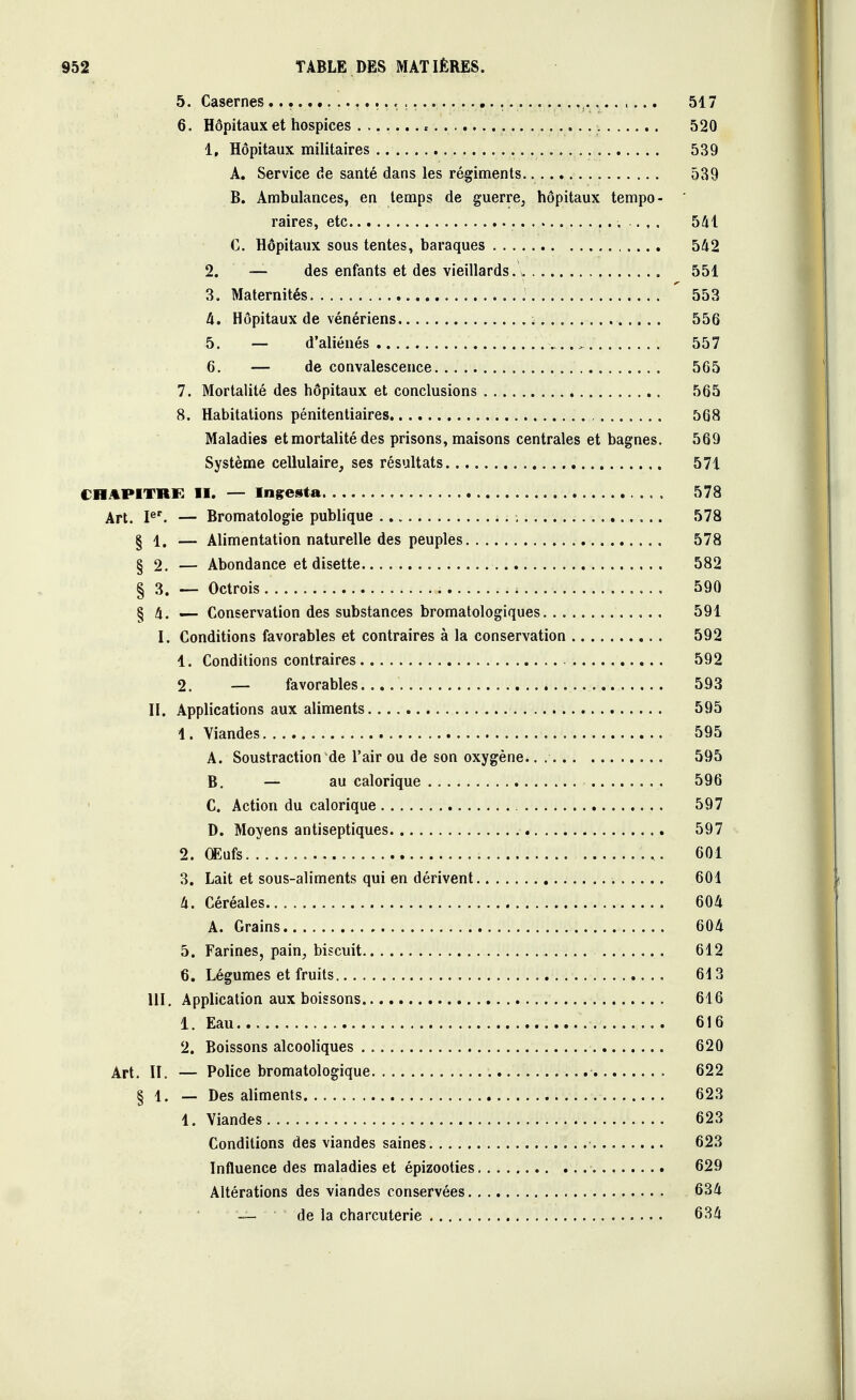 5. Casernes................ 517 6. Hôpitaux et hospices * 520 1. Hôpitaux militaires 539 A. Service de santé dans les régiments 539 B. Ambulances, en temps de guerre, hôpitaux tempo- raires, etc 541 C. Hôpitaux sous tentes, baraques 542 2. — des enfants et des vieillards. . 551 3. Maternités ' 553 4. Hôpitaux de vénériens 556 5. — d'aliénés v..>> 557 6. — de convalescence 565 7. Mortalité des hôpitaux et conclusions 565 8. Habitations pénitentiaires 568 Maladies et mortalité des prisons, maisons centrales et bagnes. 569 Système cellulaire, ses résultats 571 CHAPITRE II. — Ingesta 578 Art. Ier. — Bromatologie publique 578 § 1. — Alimentation naturelle des peuples 578 § 2. — Abondance et disette 582 § 3. - Octrois 590 § 4. — Conservation des substances bromatologiques 591 I. Conditions favorables et contraires à la conservation 592 1. Conditions contraires 592 2. — favorables 593 II. Applications aux aliments 595 1. Viandes 595 A. Soustraction de l'air ou de son oxygène 595 B. — au calorique 596 C. Action du calorique 597 D. Moyens antiseptiques 597 2. Œufs 601 3. Lait et sous-aliments qui en dérivent 601 4. Céréales 604 A. Grains 604 5. Farines, pain, biscuit 612 6. Légumes et fruits 613 III. Application aux boissons 616 1. Eau 616 2. Boissons alcooliques 620 Art. II. — Police bromatologique 622 § 1. — Des aliments 623 1. Viandes 623 Conditions des viandes saines 623 Influence des maladies et épizooties 629 Altérations des viandes conservées 634 —- de la charcuterie 634