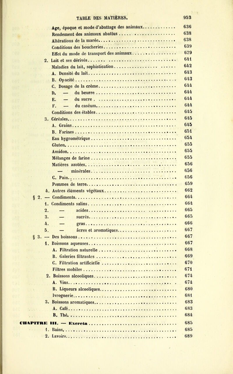 Age, époque et mode d'abattage des animaux 636 Rendement des animaux abattus 638 Altérations de la marée 638 Conditions des boucheries..'.Y.Y 639 Effet du mode de transport des animaux 639 2. Lait et ses dérivés 641 Maladies du lait, sophistication 642 A. Densité du lait 643 B. Opacité 643 C. Dosage de la crème 644 D. — du beurre 644 E. — du sucre 644 F. — du caséum 644 Conditions des étables 645 3. Céréales • 645 A. Grains • 645 B. Farines 651 Eau hygrométrique 654 Gluten. 655 Amidon 655 Mélanges de farine 655 Matières azotées 656 — minérales 656 C. Pain. . 656 Pommes de terre 659 4. Autres éléments végétaux 662 § 2. — Condiments 664 1. Condiments salins 664 2. — acides 665 3. — sucrés 665 4. — gras 666 5. — acres et aromatiques 667 § 3. — Des boissons 667 1. Boissons aqueuses 667 A. Filtration naturelle 668 B. Galeries filtrantes 669 C. Filtration artificielle 670 Filtres mobiles 671 2. Boissons alcooliques 674 A. Vins ... . 674 B. Liqueurs alcooliques.. 680 Ivrognerie 681 3. Boissons aromatiques 683 A. Café 683 B. Thé 684 CHAPITRE III. — Excréta 685 1. Bains 685