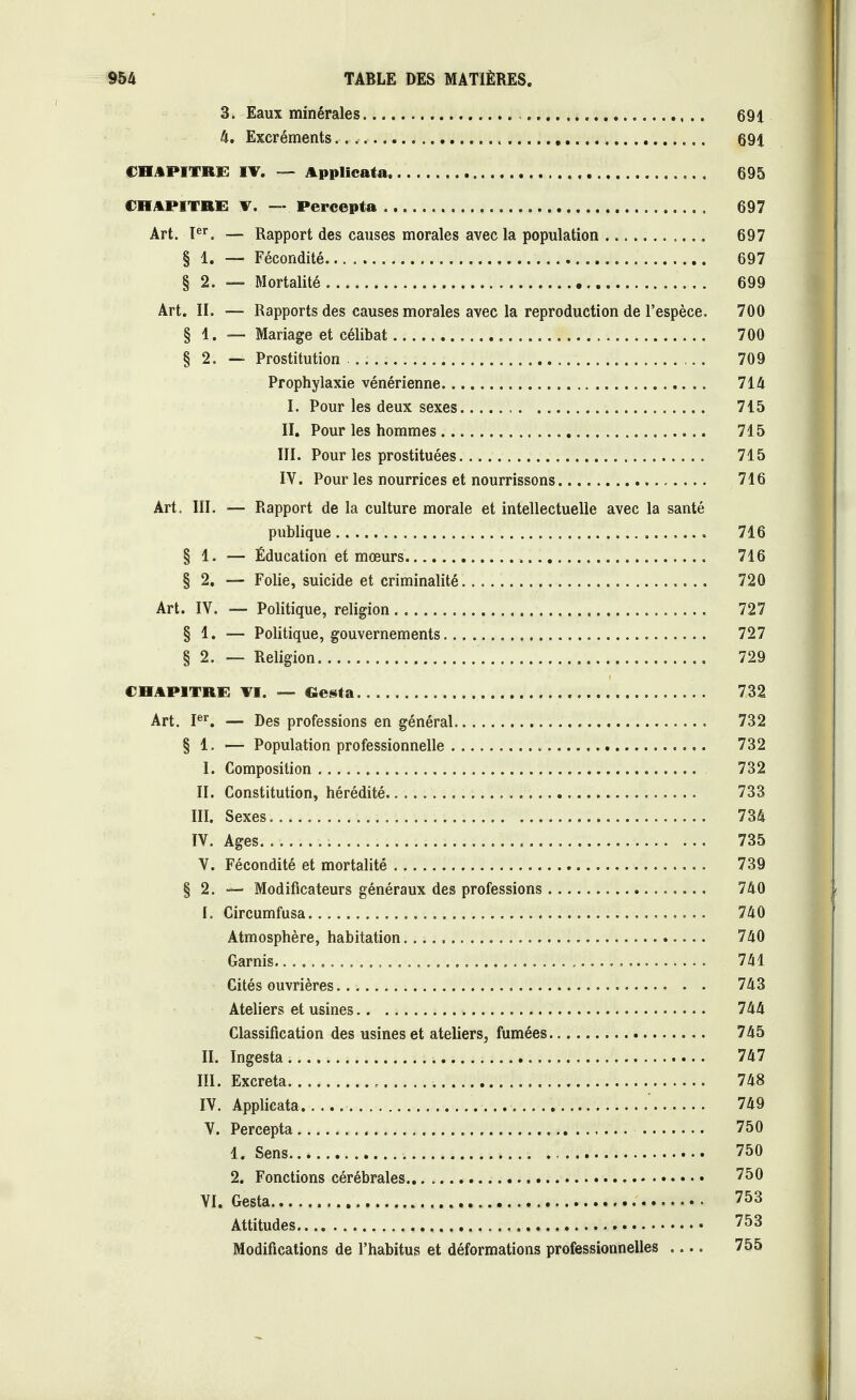 3. Eaux minérales 691 4. Excréments. 691 CHAPITRE IV. — Applicata , 695 CHAPITRE V. — Percepta 697 Art. Ier. — Rapport des causes morales avec la population 697 § 1. — Fécondité 697 § 2. — Mortalité 699 Art. II. — Rapports des causes morales avec la reproduction de l'espèce. 700 § 1. — Mariage et célibat 700 § 2. — Prostitution 709 Prophylaxie vénérienne 714 I. Pour les deux sexes 715 II. Pour les hommes 715 III. Pour les prostituées 715 IV. Pour les nourrices et nourrissons 716 Art. III. — Rapport de la culture morale et intellectuelle avec la santé publique 716 § 1. — Éducation et mœurs 716 § 2. — Folie, suicide et criminalité 720 Art. IV. — Politique, religion 727 § 1. — Politique, gouvernements 727 § 2. — Religion 729 CHAPITRE VI. — Gesta 732 Art. Ier. — Des professions en général 732 § 1. — Population professionnelle 732 L Composition 732 II. Constitution, hérédité 733 III. Sexes 734 IV. Ages 735 V. Fécondité et mortalité 739 § 2. — Modificateurs généraux des professions 740 I. Circumfusa 740 Atmosphère, habitation 740 Garnis 741 Cités ouvrières 743 Ateliers et usines 744 Classification des usines et ateliers, fumées 745 II. Ingesta 747 III. Excréta > 748 IV. Applicata 749 V. Percepta 750 1. Sens 750 2. Fonctions cérébrales 750 VI. Gesta 753 Attitudes 753 Modifications de l'habitus et déformations professionnelles .... 755