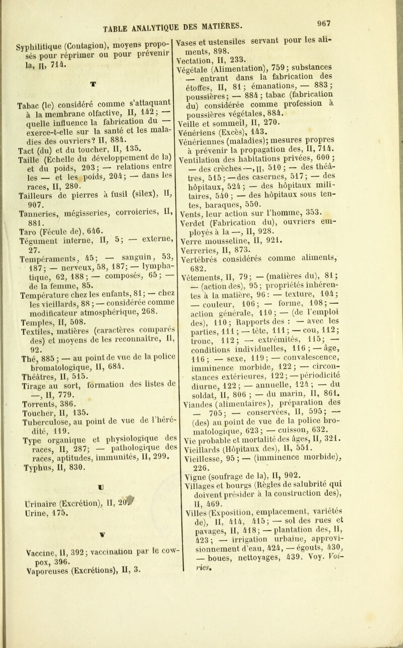Syphilitique (Contagion), moyens propo- sés pour réprimer ou pour prévenir la, II, 714. Tabac (le) considéré comme s'attaquant à la membrane olfactive, II, 1^2 ; — quelle influence la fabrication du — exerce-t-elle sur la santé et les mala- dies des ouvriers? II, 884. Tact (du) et du toucher, II, 135. Taille (Échelle du développement de la) et du poids, 203;— relations entre les — et les poids, 204; — dans les races, II, 280. Tailleurs de pierres à fusil (silex), II, 907. . Tanneries, mégisseries, corroienes, 11, 881. Taro (Fécule de), 646. Tégument interne, II, 5; — externe; 27. Tempéraments, 45; — sanguin, 53, 187; — nerveux, 58, 187; — lympha- tique, 62, 188; — composés, 65; — de la femme, 85. Température chez les enfants, 81; — chez les vieillards, 88 ; — considérée comme modificateur atmosphérique, 268. Temples, II, 508. Textiles, matières (caractères compare des) et moyens de les reconnaître, Il 92. Thé, 885 ; — au point de vue de la police bromatologique, II, 684. Théâtres, II, 515. Tirage au sort, formation des listes de —, II, 779. Torrents, 386. Toucher, II, 135. Tuberculose, au point de vue de 1 here dité, 119. Type organique et physiologique des races, II, 287; — pathologique des races, aptitudes, immunités, II, 299. Typhus, II, 830. u Urinaire (Excrétion), II, 21). Urine, 175. Vaccine, II, 392 ; vaccination par le cow pox, 396. Vaporeuses (Excrétions), II, 3. Vases et ustensiles servant pour les ali- ments, 898. Vectation, II, 233. Végétale (Alimentation), 759; substances — entrant dans la fabrication des étoffes, II, 81 ; émanations, — 883 ; poussières; — 884; tabac (fabrication du) considérée comme profession à poussières végétales, 884. Veille et sommeil, II, 270. Vénériens (Excès), 143. Vénériennes (maladies); mesures propres à prévenir la propagation des, II, 714. Ventilation des habitations privées, 600 ; — des crèches—,n, 510 ; — des théâ- tres, 515;—des casernes, 517; — des hôpitaux, 524 ; — des hôpitaux mili- taires, 540 ; — des hôpitaux sous ten- tes, baraques, 550. Vents, leur action sur l'homme, 353. Verdet (Fabrication du), ouvriers em- ployés à la—, II, 928. Verre mousseline, II, 921. Verreries, II, 873. Vertébrés considérés comme aliments, 682. Vêtements, II, 79; — (matières du), 81; — (action des), 95; propriétés inhéren- tes à la matière, 96: — texture, 104; — couleur, 106; — forme, 108; — action générale, 110; — (de l'emploi des), 110; Rapports des : — avec les parties, 111 ; — tète, 111 ; — cou, 112 ; tronc, 112; — extrémités, 115; — conditions individuelles, 116 ; — âge, sexe, 119; — convalescence, imminence morbide, 122; — circon- stances extérieures, 122;—périodicité diurne, 122; — annuelle, 124; — du soldat, II, 806 ; — du marin, II, 861. Viandes (alimentaires), préparation des _ 705; — conservées, II, 595; — (des) au point de vue de la police bro- matologique, 623; — cuisson, 632. Vie probable et mortalité des âges, II, 321. Vieillards (Hôpitaux des), II, 551. Vieillesse, 95 ; — (imminence morbide), 226. Vigne (soufrage de la), II) 902. Villages et bourgs (Règles de salubrité qui doivent présider à la construction des), II, 469. Villes (Exposition, emplacement, variétés de), II, 414, 415; — sol des rues et pavages, II, 418; — plantation des, II, 423; — irrigation urbaine, approvi- sionnement d'eau, 424, — égouts, 430, — boues, nettoyages, 439. Voy. Voi- ries,