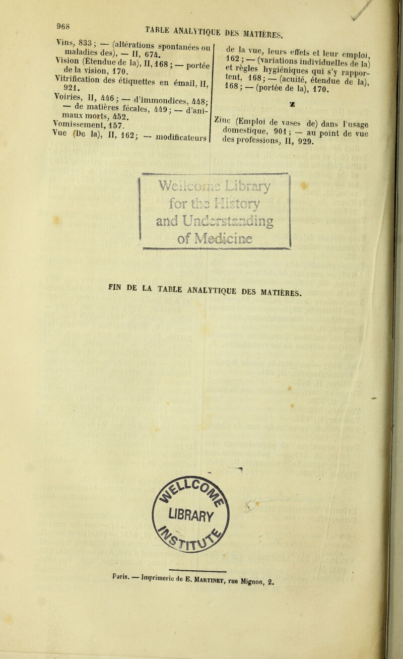 Vins 833; (altérations spontanées 01 maladies des), - II, 674 \ision (Etendue de la), II, i68 ; - portée delà vision, 170. Vitrification des étiquettes en émail, H, Voiries, II, 446; - d'immondices, 448- - de matières fécales, 449; — d'ani- maux morts, 452. Vomissement, 157. Vue (De la), II, 162; _ modificateurs TABLE ANALYTIQUE DES MATIÈRES. de la vue, leurs effets et leur emploi, :?z> 7~ (^nations individuelles de la tant* efiSshygifniq,îes ?ui s'v rappor- tent, 168;(acuité, étendue de la), 168 ; — (portée de la), 170. 7a ne (Emploi de vases de) dans l'usage domestique, 901 ; - au point de vue des professions, H, 929. FIN DE LA TABLE ANALYTIQUE DES MATIÈRES. LJBRARV Paris. - Imprimerie de E. Martinet, rue Mignon 2.