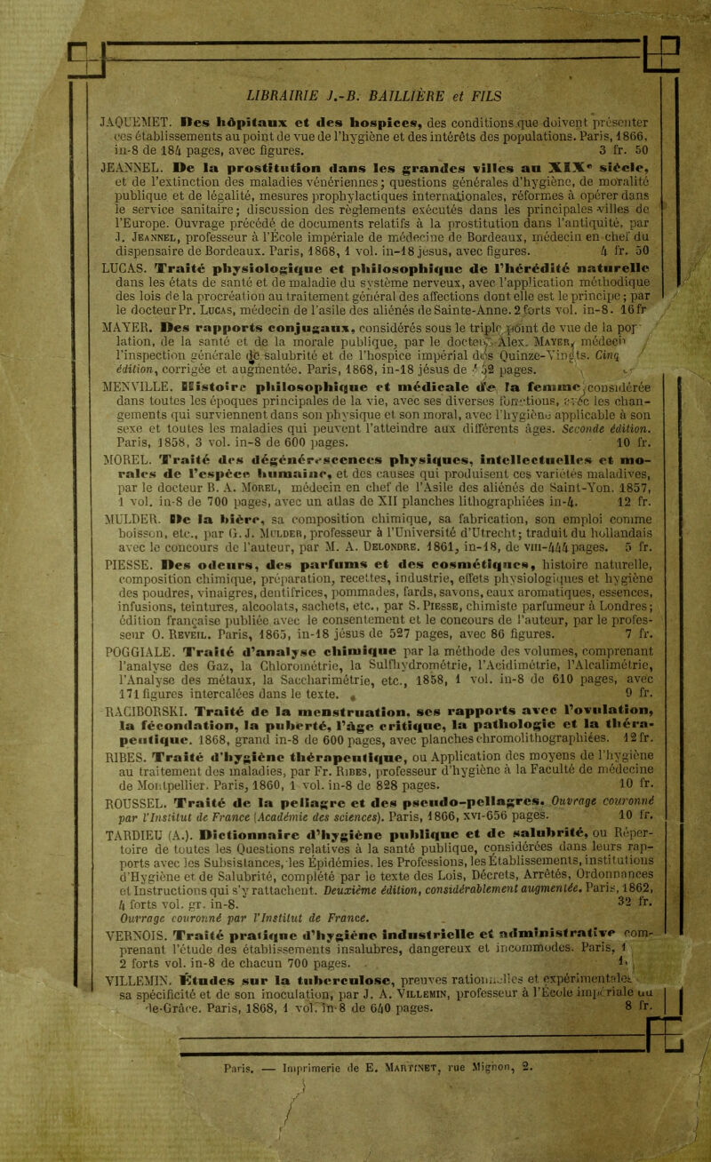 if LIBRAIRIE J.-B. BÂILLIÈRE et FILS JAQUEMET. Des hôpitaux et des hospices, des conditions que doivent, présenter ces établissements au point de vue de l'hygiène et des intérêts des populations. Paris, 1866, in-8 de 184 pages, avec figures. 3 fr. 50 JEANNEL. De la prostitution dans les grandes villes au XIXe siècle, et de l'extinction des maladies vénériennes ; questions générales d'hygiène, de moralité publique, et de légalité, mesures prophylactiques internationales, réformes à opérer dans le service sanitaire; discussion des règlements exécutés dans les principales villes de l'Europe. Ouvrage précédé de documents relatifs à la prostitution dans l'antiquité, par J. Jeannel, professeur à l'École impériale de médecine de Bordeaux, médecin en chef du dispensaire de Bordeaux. Paris, 4868, 1 vol. in-18 jesus, avec figures. k fr, 50 LUCAS. Traité physiologique et philosophique de l'hérédité naturelle dans les états de santé et de maladie du système nerveux, avec l'application méthodique des lois de la procréation au traitement général des affections dont elle est le principe ; par le docteurPr. Lucas, médecin de l'asile des aliénés de Sainte-Anne. 2forts vol. in-8. 16fr MAYER. Des rapports conjugaux, considérés sous le triplr point de vue de la pof lation, de la santé et de la morale publique, par le docteve Alex. Mayer,, médecin l'inspection générale d^e salubrité et de l'hospice impérial dws Quinze-Vingts. Cinq édition, corrigée et augmentée. Paris, 1868, in-18 jésus de 32 pages. MENVILLE. BSistoîrc philosophique et médicale tfe îa femme considérée dans toutes les époques principales de la vie, avec ses diverses ibnrtions, ïvéc les chan- gements qui surviennent dans son physique et son moral, avec l'hygiène applicable à son sexe et toutes les maladies qui peuvent l'atteindre aux différents âges. Seconde édition. Paris, 1858, 3 vol. in-8 de 600 pages. 10 fr. MOREL. Traité des dégénérescences physiques, intellectuelles et mo- rales de l'espèce humaine, et des causes qui produisent ces variétés maladives, par le docteur B. A. Morel, médecin en chef de l'Asile des aliénés de Saint-Yon. 1857, 1 vol. in-8 de 700 pages, avec un atlas de XII planches lithographiées in-4. 12 fr. MULDER. De la Mère, sa composition chimique, sa fabrication, son emploi comme boisson, etc., par G. J. Mulder, professeur à l'Université d'Utrecht; traduit du hollandais avec le concours de l'auteur, par M. A. Delondre. 4861, in-18, de vm-4/i4pages. 5 fr. PIESSE. Des odeurs, des parfums et des cosmétiques, histoire naturelle, composition chimique, préparation, recettes, industrie, effets physiologiques et hygiène des poudres, vinaigres, dentifrices, pommades, fards, savons, eaux aromatiques, essences, infusions, teintures, alcoolats, sachets, etc., par S. Piesse, chimiste parfumeur à Londres ; édition française publiée avec le consentement et le concours de l'auteur, par le profes- seur 0. Réveil. Taris, 1863, in-18 jésus de 527 pages, avec 86 figures. 7 fr. POGGIALE. Traité d'analyse chimique par la méthode des volumes, comprenant l'analyse des Gaz, la Ghloroinétrie, la Sulfhydrométrie, l'Acidimétrie, l'Alcalimétrie, l'Analyse des métaux, la Saccharimétrie, etc., 1858, 1 vol. in-8 de 610 pages, avec 171 figures intercalées dans le texte. # 9 fr- RACIBORSKI. Traité de la menstruation, ses rapports avec l'ovulation, la fécondation, la puberté, l'âge critique, la pathologie et la théra- peutique. 1868, grand in-8 de 600 pages, avec planches chromolithographiées. 12fr. RIBES. Traité d'hygiène thérapeutique, ou Application des moyens de l'hygiène au traitement des maladies, par Fr. Ribes, professeur d'hygiène à la Faculté de médecine de Montpellier. Paris, 1860, 1 vol. in-8 de 828 pages. 10 fr. ROUSSEL. Traité de la pellagre et des pseudo-pellagres. Ouvrage couronné par l'Institut de France [Académie des sciences). Paris, 1806, xvi-656 pages. 10 fr. TARDIEU (A.). Dictionnaire d'hygiène publique et de salubrité, ou Réper- toire de toutes les Questions relatives à la santé publique, considérées dans leurs rap- ports avec les Subsistances, les Épidémies, les Professions, les Etablissements, insti talions d'Hygiène et de Salubrité, complété par le texte des Lois, Décrets, Arrêtés, Ordonnances et Instructions qui s'y rattachent. Deuxième édition, considérablement augmentée. Paris, 1862, U forts vol. gr. in-8. 32 fT- Ouvrage couronné par l'Institut de France. VERNOIS. Traité pratique d'hygiène industrielle et administrative com- prenant l'étude des établissements insalubres, dangereux et incommodes. Paris, 1 2 forts vol. in-8 de chacun 700 pages. VILLEMIN. Ktudes sur la tuberculose, preuves rationuolîes et, expérimentfdeL sa spécificité et de son inoculation, par J. A. Villemin, professeur à l'Ecole impériale uu de-Grâce. Paris, 1868, 1 vol. in-8 de 640 pages. 8 fr. Paris. — Imprimerie de E. Martinet, rue Mignon, 2. /