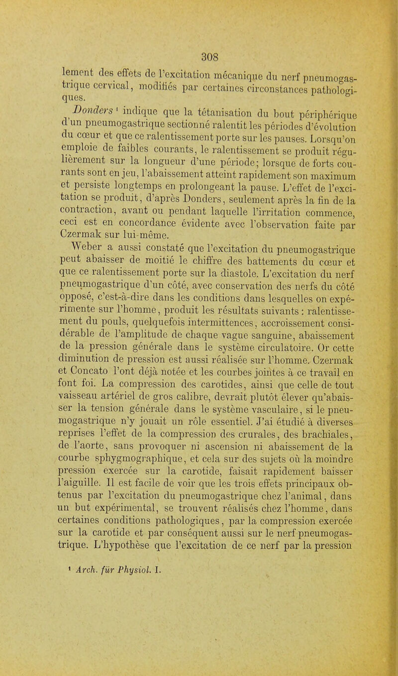 lement des effets de l'excitation mécanique du nerf pneumogas- trique cervical, modifiés par certaines circonstances pathologi- ques. Bouder s' indique que la tétanisation du bout périphérique d'un pneumogastrique sectionné ralentit les périodes d'évolution du cœur et que ce ralentissement porte sur les pauses. Lorsqu'on emploie de faibles courants, le ralentissement se produit régu- lièrement sur la longueur d'une période; lorsque de forts cou- rants sont enjeu, l'abaissement atteint rapidement son maximum et persiste longtemps en prolongeant la pause. L'effet de l'exci- tation se produit, d'après Donders, seulement après la fin de la contraction, avant ou pendant laquelle l'irritation commence, ceci est en concordance évidente avec l'observation faite par Czermak sur lui-même. Weber a aussi constaté que l'excitation du pneumogastrique peut abaisser de moitié le chiffre des battements du cœur et que ce ralentissement porte sur la diastole. L'excitation du nerf pneumogastrique d'un côté, avec conservation des nerfs du côté opposé, c'est-à-dire dans les conditions dans lesquelles on expé- rimente sur l'homme, produit les résultats suivants : ralentisse- ment du pouls, quelquefois intermittences, accroissement consi- dérable de l'amplitude de chaque vague sanguine, abaissement de la pression générale dans le système circulatoire. Or cette diminution de pression est aussi réalisée sur l'homme. Czermak et Concato l'ont déjà notée et les courbes jointes à ce travail en font foi. La compression des carotides, ainsi que celle de tout vaisseau artériel de gros calibre, devrait plutôt élever qu'abais- ser la tension générale dans le système vasculaire, si le pneu- mogastrique n'y jouait un rôle essentiel. J'ai étudié à diverses reprises l'effet de la compression des crurales, des brachiales, de l'aorte, sans provoquer ni ascension ni abaissement de la courbe sphygmogj-aphique, et cela sur des sujets où la moindre pression exercée sur la carotide, faisait rapidement baisser l'aiguille. 11 est facile de voir que les trois effets principaux ob- tenus par l'excitation du pneumogastrique chez l'animal, dans un but expérimental, se trouvent réalisés chez l'homme, dans certaines conditions pathologiques, par la compression exercée sur la carotide et par conséquent aussi sur le nerf pneumogas- trique. L'hypothèse que l'excitation de ce nerf par la pression * Arch. fur Physiol. I.