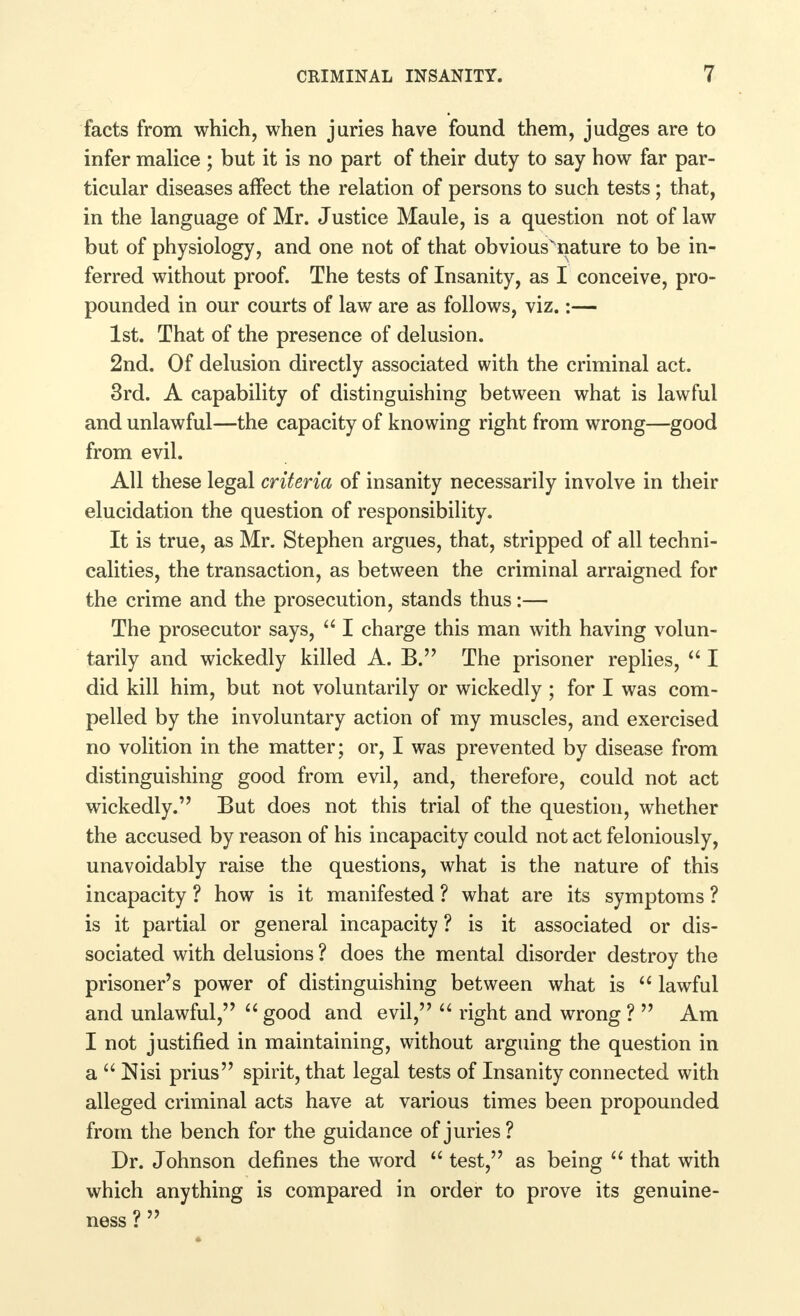 facts from which, when juries have found them, judges are to infer malice ; but it is no part of their duty to say how far par- ticular diseases affect the relation of persons to such tests; that, in the language of Mr. Justice Maule, is a question not of law but of physiology, and one not of that obviousvnature to be in- ferred without proof. The tests of Insanity, as I conceive, pro- pounded in our courts of law are as follows, viz.:— 1st. That of the presence of delusion. 2nd. Of delusion directly associated with the criminal act. 3rd. A capability of distinguishing between what is lawful and unlawful—the capacity of knowing right from wrong—good from evil. All these legal criteria of insanity necessarily involve in their elucidation the question of responsibility. It is true, as Mr. Stephen argues, that, stripped of all techni- calities, the transaction, as between the criminal arraigned for the crime and the prosecution, stands thus:— The prosecutor says,  I charge this man with having volun- tarily and wickedly killed A. B. The prisoner replies,  I did kill him, but not voluntarily or wickedly ; for I was com- pelled by the involuntary action of my muscles, and exercised no volition in the matter; or, I was prevented by disease from distinguishing good from evil, and, therefore, could not act wickedly. But does not this trial of the question, whether the accused by reason of his incapacity could not act feloniously, unavoidably raise the questions, what is the nature of this incapacity ? how is it manifested ? what are its symptoms ? is it partial or general incapacity ? is it associated or dis- sociated with delusions ? does the mental disorder destroy the prisoner's power of distinguishing between what is  lawful and unlawful,  good and evil,  right and wrong ?  Am I not justified in maintaining, without arguing the question in a  Nisi prius spirit, that legal tests of Insanity connected with alleged criminal acts have at various times been propounded from the bench for the guidance of juries? Dr. Johnson defines the word  test, as being  that with which anything is compared in order to prove its genuine- ness ? 