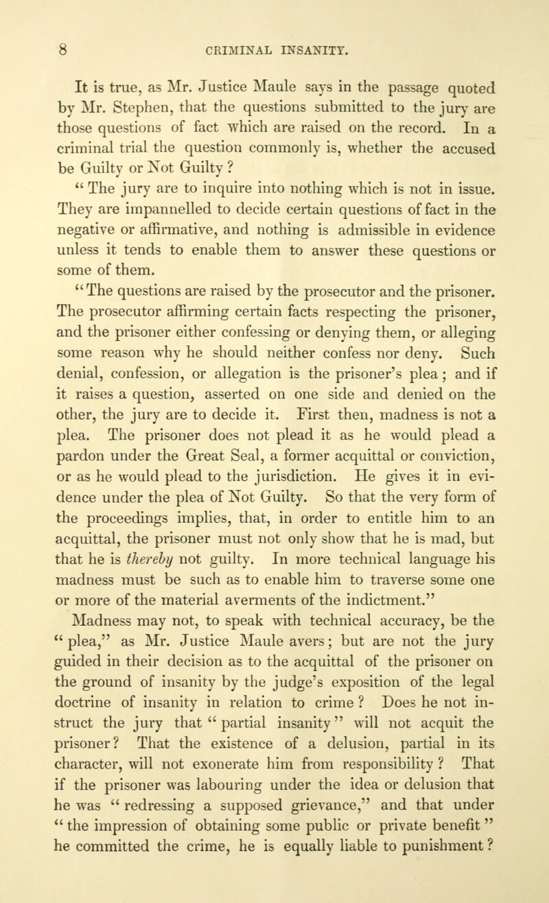 It is true, as Mr. Justice Maule says in the passage quoted by Mr. Stephen, that the questions submitted to the jury are those questions of fact which are raised on the record. In a criminal trial the question commonly is, whether the accused be Guilty or Not Guilty ?  The jury are to inquire into nothing which is not in issue. They are impannelled to decide certain questions of fact in the negative or affirmative, and nothing is admissible in evidence unless it tends to enable them to answer these questions or some of them. The questions are raised by the prosecutor and the prisoner. The prosecutor affirming certain facts respecting the prisoner, and the prisoner either confessing or denying them, or alleging some reason why he should neither confess nor deny. Such denial, confession, or allegation is the prisoner's plea; and if it raises a question, asserted on one side and denied on the other, the jury are to decide it. First then, madness is not a plea. The prisoner does not plead it as he would plead a pardon under the Great Seal, a former acquittal or conviction, or as he would plead to the jurisdiction. He gives it in evi- dence under the plea of Not Guilty. So that the very form of the proceedings implies, that, in order to entitle him to an acquittal, the prisoner must not only show that he is mad, but that he is thereby not guilty. In more technical language his madness must be such as to enable him to traverse some one or more of the material averments of the indictment.', Madness may not, to speak with technical accuracy, be the plea, as Mr. Justice Maule avers; but are not the jury guided in their decision as to the acquittal of the prisoner on the ground of insanity by the judge's exposition of the legal doctrine of insanity in relation to crime ? Does he not in- struct the jury that  partial insanity will not acquit the prisoner? That the existence of a delusion, partial in its character, will not exonerate him from responsibility ? That if the prisoner was labouring under the idea or delusion that he was  redressing a supposed grievance, and that under  the impression of obtaining some public or private benefit he committed the crime, he is equally liable to punishment ?