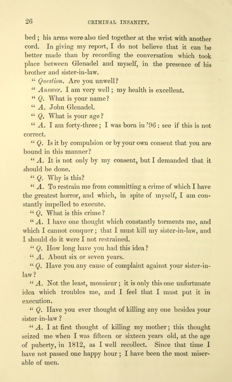 bed ; his arms were also tied together at the wrist with another cord. In giving my report, I do not believe that it can be better made than by recording the conversation which took place between Glenadel and myself, in the presence of his brother and sister-in-law.  Question. Are you unwell?  Answer, I am very well; my health is excellent.  Q. What is your name?  A. John Glenadel.  Q. What is your age? A. I am forty-three; I was born in ?96 : see if this is not correct.  Q. Is it by compulsion or by your own consent that you are bound in this manner? i. It is not only by my consent, but I demanded that it should be done.  Q. Why is this? A. To restrain me from committing a crime of which I have the greatest horror, and which, in spite of myself, I am con- stantly impelled to execute.  Q, What is this crime ?  A. I have one thought which constantly torments me, and which I cannot conquer; that I must kill my sister-in-law, and I should do it were I not restrained.  Q. How long have you had this idea?  A. About six or seven years.  Q. Have you any cause of complaint against your sister-in- law?  A. Not the least, monsieur ; it is only this one unfortunate idea which troubles me, and I feel that I must put it in execution. w Q. Have you ever thought of killing any one besides your sister in-law ?  A. I at first thought of killing my mother; this thought seized me when I was fifteen or sixteen years old, at the age of puberty, in 1812, as I well recollect. Since that time I have not passed one happy hour ; I have been the most miser- able of men.