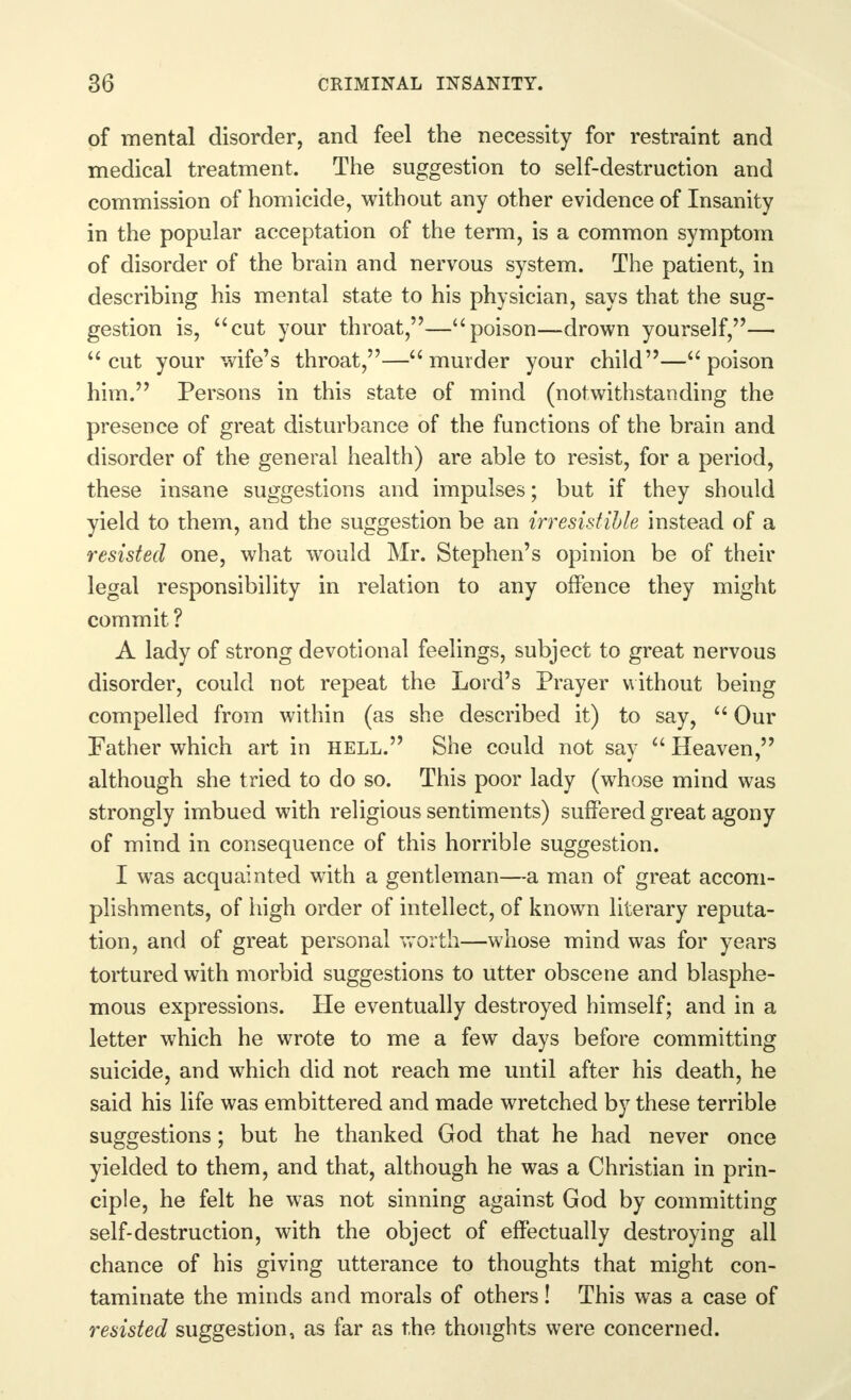 of mental disorder, and feel the necessity for restraint and medical treatment. The suggestion to self-destruction and commission of homicide, without any other evidence of Insanity in the popular acceptation of the term, is a common symptom of disorder of the brain and nervous system. The patient, in describing his mental state to his physician, says that the sug- gestion is, cut your throat,—poison—drown yourself,— cut your wife's throat,—murder your child—poison him. Persons in this state of mind (notwithstanding the presence of great disturbance of the functions of the brain and disorder of the general health) are able to resist, for a period, these insane suggestions and impulses; but if they should yield to them, and the suggestion be an irresistible instead of a resisted one, what would Mr. Stephen's opinion be of their legal responsibility in relation to any offence they might commit ? A lady of strong devotional feelings, subject to great nervous disorder, could not repeat the Lord's Prayer without being compelled from within (as she described it) to say,  Our Father which art in hell. She could not say  Heaven, although she tried to do so. This poor lady (whose mind was strongly imbued with religious sentiments) suffered great agony of mind in consequence of this horrible suggestion. I was acquainted with a gentleman—a man of great accom- plishments, of high order of intellect, of known literary reputa- tion, and of great personal worth—whose mind was for years tortured with morbid suggestions to utter obscene and blasphe- mous expressions. He eventually destroyed himself; and in a letter which he wrote to me a few days before committing suicide, and which did not reach me until after his death, he said his life was embittered and made wretched by these terrible suggestions; but he thanked God that he had never once yielded to them, and that, although he was a Christian in prin- ciple, he felt he was not sinning against God by committing self-destruction, with the object of effectually destroying all chance of his giving utterance to thoughts that might con- taminate the minds and morals of others! This was a case of resisted suggestion, as far as the thoughts were concerned.