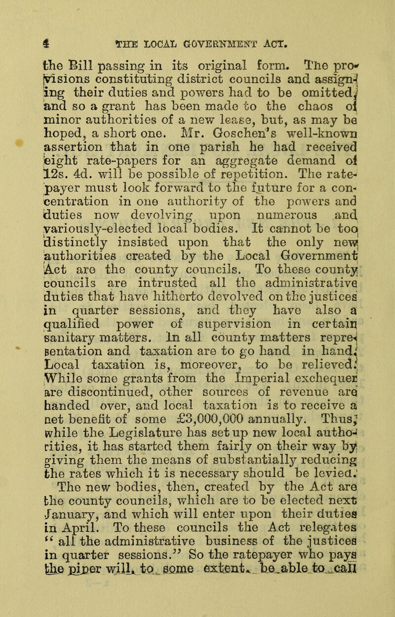 the Bill passing in its original form. The pro-' [visions constituting district councils and assign^ ing their duties and powers had to be omittedi and so a grant has been made to the chaos oj minor authorities of a new lease, but, as may be hoped, a short one. Mr. Goschen's well-known assertion that in one parish he had received teight rate-papers for an aggregate demand oi 12s. 4d. will be possible of repetition. The rate- payer must look forward to the future for a con- centration in one authority of the powers and duties now devolving upon numerous and .variously-elected local bodies. It cannot be too( 'distinctly insisted upon that the only ne\^ authorities created by the Local Government' Act are the county councils. To these county councils are intrusted all the administrative duties that have hitherto devolved on the justices in quarter sessions, and they have also a qualified power of supervision in certain sanitary matters. In all county matters repre^ Bentation and taxation are to go hand in hand, Local taxation is, moreover, to be relieved* While some grants from the Imperial exchequer are discontinued, other sources of revenue are handed over, and local taxation is to receive a net benefit of some £3,000,000 annually. Thus; while the Legislature has set up new local autho- rities, it has started them fairly on their way by giving them the means of substantially reducing the rates which it is necessary should be levied.' The new bodies, then, created by the Act are the county councils, which are to be elected next .January, and which will enter upon their duties in April. To these councils the Act relegates  all the administrative business of the justices in quarter sessions. So the ratepayer who pays &e m£er wilL to^ gojne extents heu&bletcu^all