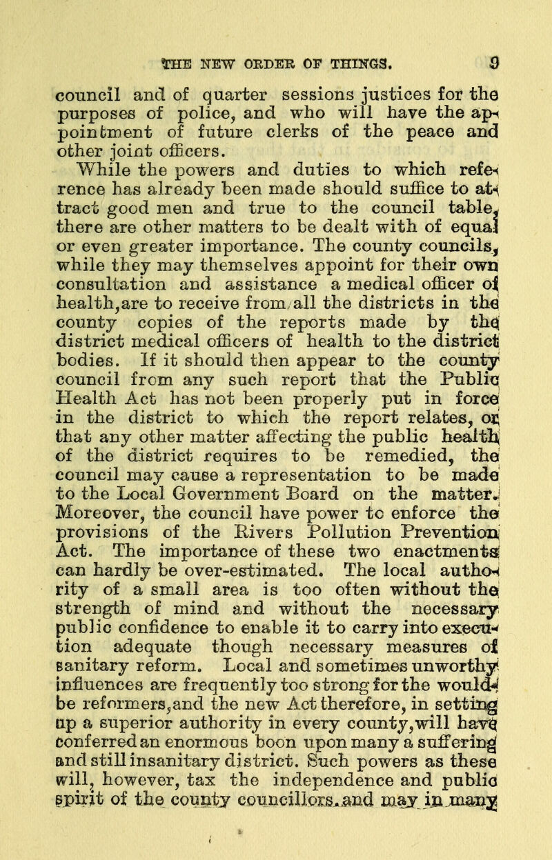 council and of quarter sessions justices for the purposes of police, and who will have the ap« poinfcment of future clerks of the peace and other joint officers. While the powers and duties to which refe< rence has already been made should suffice to atn tract good men and true to the council table* there are other matters to be dealt with of equal or even greater importance. The county councils, while they may themselves appoint for their own consultation and assistance a medical officer o| healthcare to receive from all the districts in the county copies of the reports made by the^ district medical officers of health to the district bodies. If it should then appear to the county council from any such report that the Public Health Act has not been properly put in force; in the district to which the report relates, oxj that any other matter affecting the public health of the district requires to be remedied, the council may cause a representation to be made to the Local Government Board on the matter J Moreover, the council have power tc enforce the provisions of the Rivers Pollution Prevention: Act. The importance of these two enactments can hardly be over-estimated. The local author rity of a small area is too often without the; strength of mind and without the necessary public confidence to enable it to carry into execil* tion adequate though necessary measures ot sanitary reform. Local and sometimes unworthy* influences are frequently too strong for the would^ be reformers,and the new Act therefore, in setting up a superior authority in every county,will hav$ Conf erred an enormous boon upon many a suffering and still insanitary district. Such powers as these frilly however, tax the independence and public spirit of the county councillors, and may inJnaanj