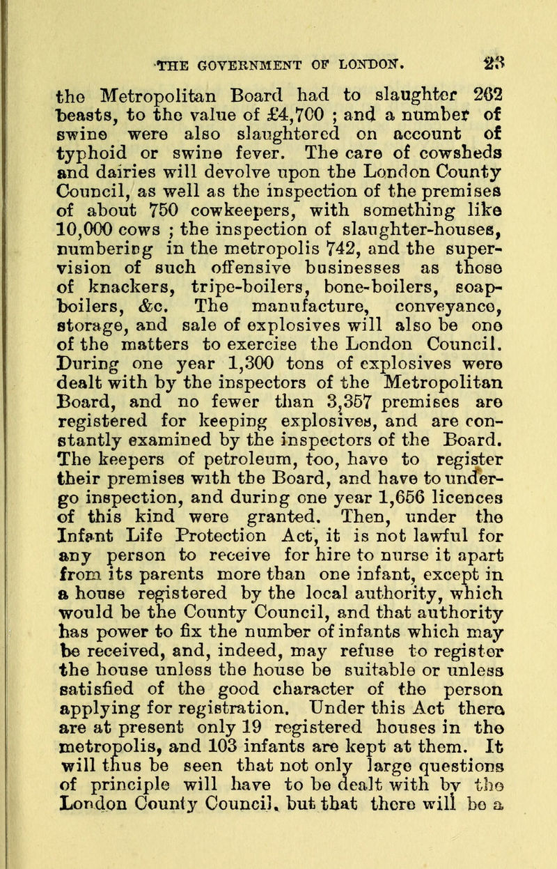 the Metropolitan Board had to slaughter 202 beasts, to the value of £4,700 ; and a numbet of swine were also slaughtered on account of typhoid or swine fever. The care of cowsheds and dairies will devolve upon the London County Council, as well as the inspection of the premises of about 750 cow keepers, with something like 10,000 cows ; the inspection of slaughter-houses, numbering in the metropolis 742, and the super- vision of such offensive businesses as those of knackers, tripe-boilers, bone-boilers, soap- boilers, &c. The manufacture, conveyance, storage, and sale of explosives will also be one of the matters to exercise the London Council. During one year 1,300 tons of explosives were dealt with by the inspectors of the Metropolitan Board, and no fewer than 3,357 premises are registered for keeping explosives, and are con- stantly examined by the inspectors of the Board. The keepers of petroleum, too, have to register their premises with the Board, and have touncfer- go inspection, and during one year 1,656 licences of this kind were granted. Then, under the Infant Life Protection Act, it is not lawful for any person to receive for hire to nurse it apart from its parents more than one infant, except in a house registered by the local authority, which would be the County Council, and that authority has power to fix the number of infants which may be received, and, indeed, may refuse to register the house unless the house be suitable or unless satisfied of the good character of the person applying for registration. Under this Act thero are at present only 19 registered houses in the metropolis, and 103 infants are kept at them. It will thus be seen that not only large questions of principle will have to be dealt with bv the London County Council, but that there will bo a