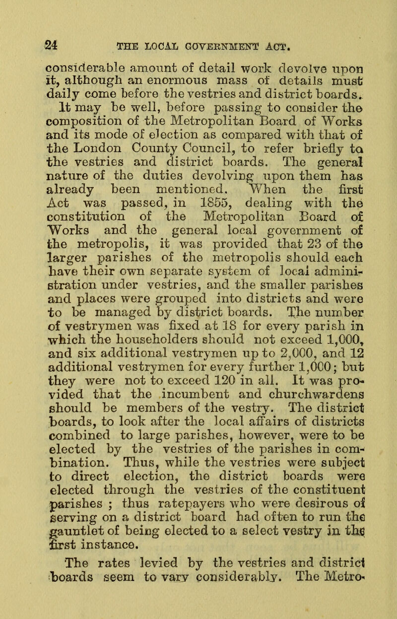 considerable amount of detail work devolve upon it, although an enormous mass of details must daily come before the vestries and district boards. It may be well, before passing to consider the composition of the Metropolitan Board of Works and its mode of election as compared with that of the London County Council, to refer briefly to the vestries and district boards. The general nature of the duties devolving upon them has already been mentioned. When the first Act was passed, in 1855, dealing with the constitution of the Metropolitan Board of Works and the general local government of the metropolis, it was provided that 23 of the larger parishes of the metropolis should each have their own separate system of local admini- stration under vestries, and the smaller parishes and places were grouped into districts and were to be managed by district boards. The number of vestrymen was fixed at 18 for every parish in which the householders should not exceed l,000t and six additional vestrymen up to 2,000, and 12 additional vestrymen for every further 1,000; but they were not to exceed 120 in all. It was pro- vided that the incumbent and churchwardens should be members of the vestry. The district boards, to look after the local affairs of districts combined to large parishes, however, were to be elected by the vestries of the parishes in com- bination. Thus, while the vestries were subject to direct election, the district boards were elected through the vestries of the constituent parishes ; thus ratepayers who were desirous oi serving on a district board had often to run the nutlet of being elected to a select vestry in tbs st instance. The rates levied by the vestries and district boards seem to vary considerably. The Metro-