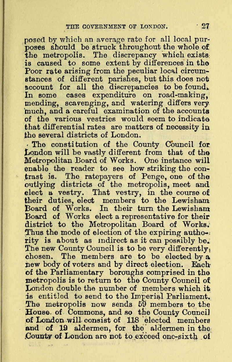 posed by which an average rate for all local pur- poses should be struck throughout the whole of the metropolis. The discrepancy which exists: is caused to some extent by differences in tho Poor rate arising from the peculiar local circum- stances of different parishes, but this does not account for all the discrepancies to be found* In some cases expenditure on road-making, mending, scavenging, and watering differs very, much, and a careful examination of the accounts of tho various vestries would seem to indicate that differential rates are matters of necessity in the several districts of London. The constitution of the County Council for £*ondon will be vastly different from that of tho Metropolitan Board of Works. One instance will enable the reader to see how striking the con- trast is. The ratepayers of Penge, one of the outlying districts of the metropolis, meet and elect a vestry. That vestry, in the course of their duties, elect members to the Lewisham Board of W orks. In their turn the Lewisham Board of Works elect a representative for their district to the Metropolitan Board of Works. Thus the mode of election of the expiring autho-. rity is about as indirect as it can possibly be* The new County Council is to be very differently, chosen. The members are to be elected by a new body of voters and by direct election. Each of the Parliamentary boroughs comprised in the metropolis is to return to tne County Council ot London double the number of members which it* is entitled to send to the Imperial Parliament. The metropolis now sends 59 members to the House, of Commons, and so tne County Council of London will consist of 118 elected members and of 19 aldermen, for the aldermen in the .County of London are not to exceed one-sixth o!