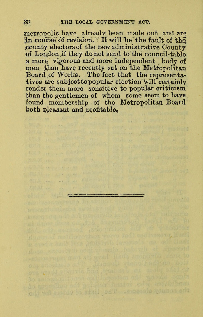 metropolis have already been made out and are fin course of revision. XtwillT^e the fault of th.6^ pounty electors of the new administrative County of Lonjdon if they do not send to* the council-tablo a more, vigorous and more independent body of men tfrau have recently sat on the Metropolitan Board of Works. The fact that the representa- tives are subject to popular election Will certainly render them more sensitive to popular criticism than the gentlemen of whom some seem to have found membership of the Metropolitan Board both Djea&ant and profitably