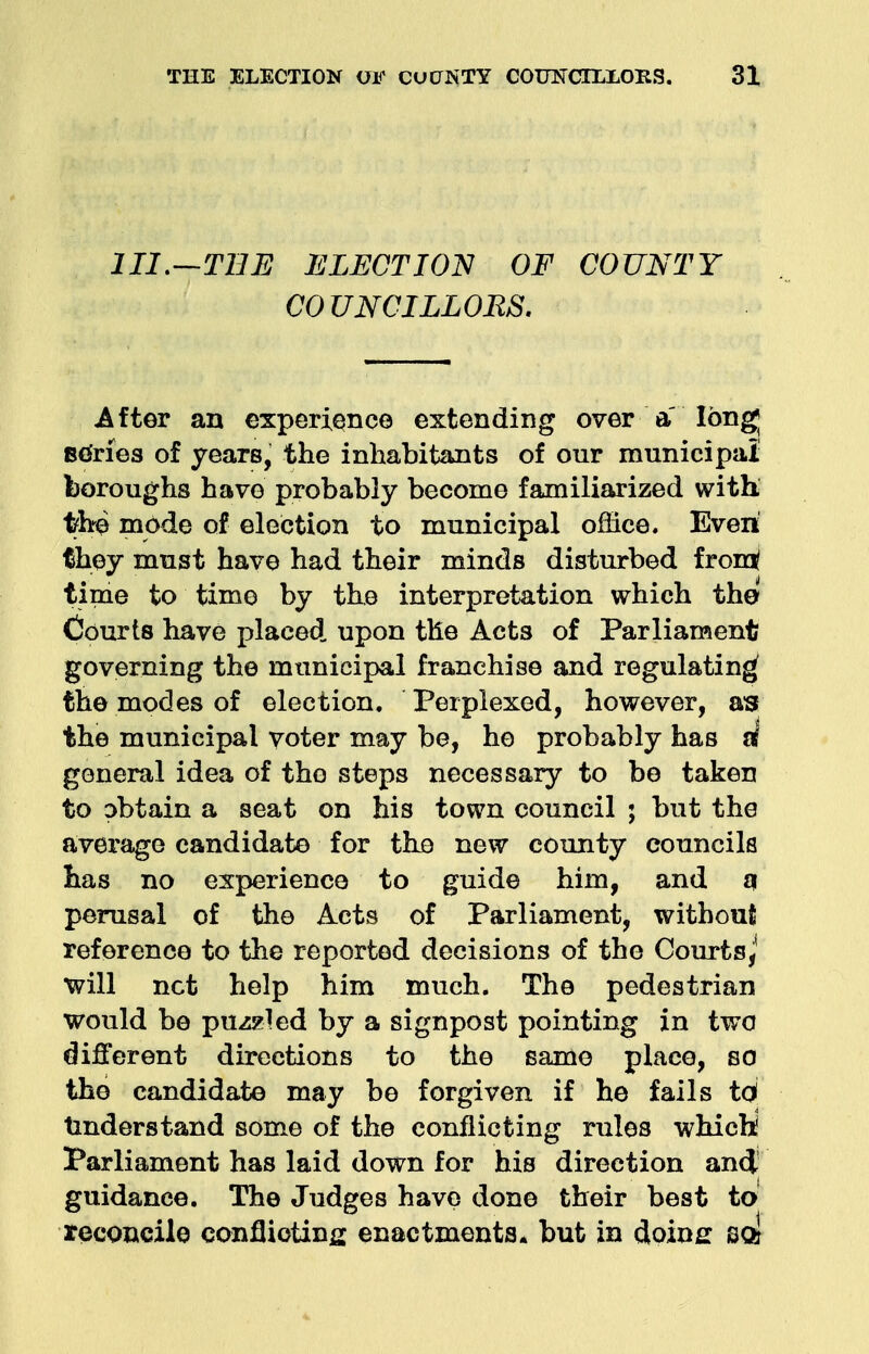 III.—THE ELECTION OF COUNTY COUNCILLORS. After an experience extending over a' long series of years, the inhabitants of our municipal boroughs have probably become familiarized with the mode of election to municipal office. Even fhey must have had their minds disturbed fromt time to time by the interpretation which the Courts have placed upon the Acts of Parliament governing the municipal franchise and regulating the modes of election. Perplexed, however, as the municipal voter may be, he probably has sf general idea of the steps necessary to be taken to obtain a seat on his town council ; but the average candidate for the new county councils has no experience to guide him, and q perusal of the Acts of Parliament, without reference to the reported decisions of the Courts,' will net help him much. The pedestrian would be puzzled by a signpost pointing in two different directions to the same place, so the candidate may be forgiven if he fails td understand some of the conflicting rules whichi Parliament has laid down for his direction and guidance. The Judges have done their best to reconcile conflicting enactments, but in doing soj