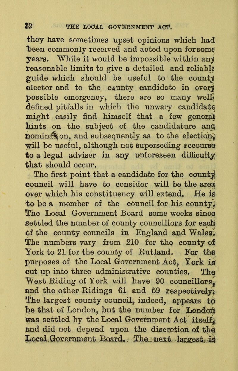 they nave sometimes upset opinions which had been commonly received and acted upon for some years. While it would be impossible within anj reasonable limits to give a detailed and reliable guide which should be useful to the county elector and to the county candidate in ever^j possible emergency, there are so many welt denned pitfalls in which the unwary candidate might easily find himself that a few genera^ hints on the subject of the candidature anq nonunion, and subsequently as to the election^ will be useful, although not superseding recourse to a legal adviser in any unforeseen difficulty; that should occur. The first point that a candidate for the count^ council will have to consider will be the area over which his constituency will extend* He id to be a member of the council for his county* The Local Government Board some weeks sineef settled the number of county councillors for each Of the county councils in England and Wales;* The numbers vary from 210 for the county oi York to 21 for the county of Rutland. For the purposes of the Local Government Act, York ig cut up into three administrative counties. The West Riding of York will have 90 councillors! and the other Ridings 61 and 59 respectively^ The largest county council, indeed, appears t0 be that of London, but the number for iLondoQ Was settled by the Local Government Act itself and did not depend upon the discretion of tbei fecal .Crovexnment BoatcL 3Che_next largestM